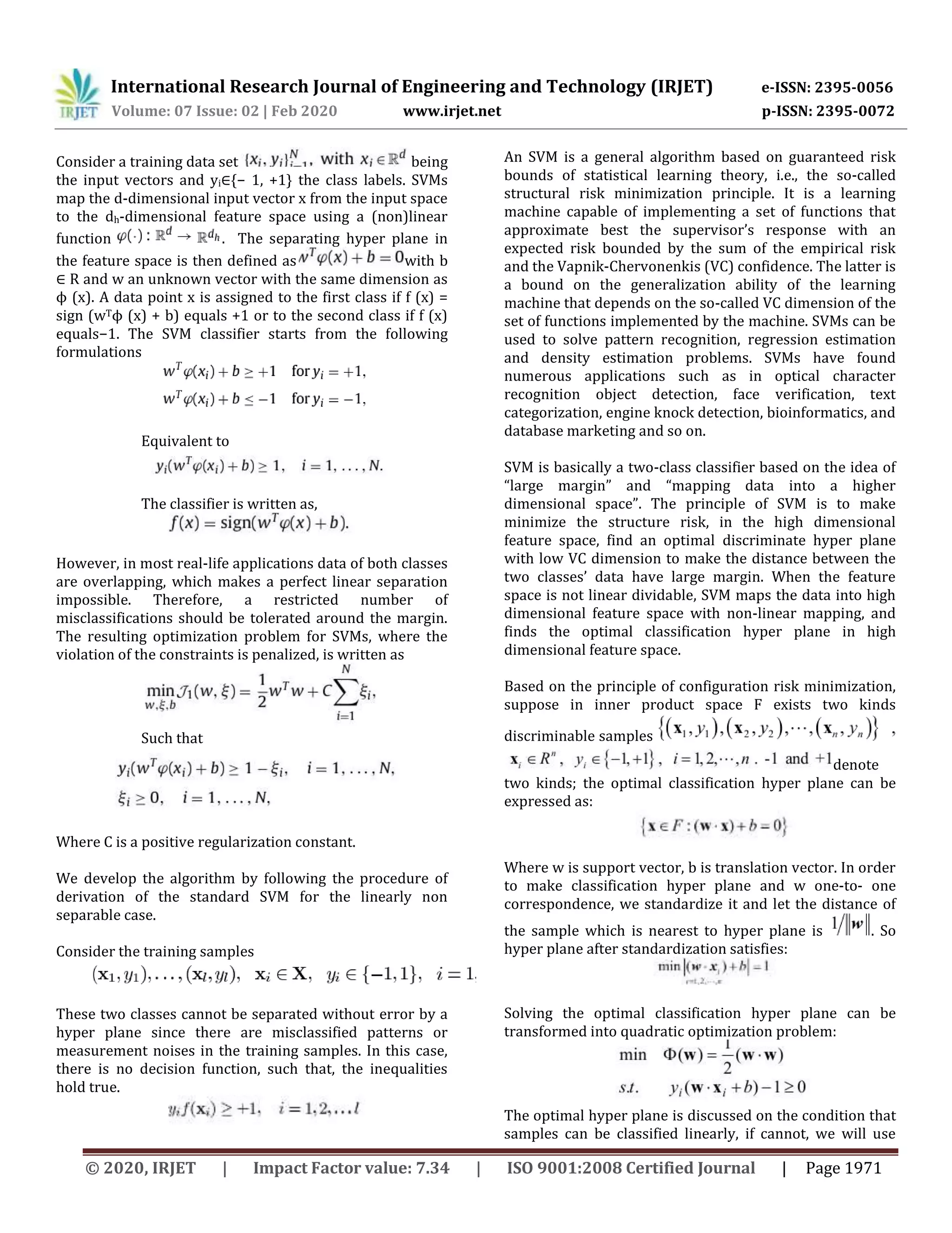 International Research Journal of Engineering and Technology (IRJET) e-ISSN: 2395-0056
Volume: 07 Issue: 02 | Feb 2020 www.irjet.net p-ISSN: 2395-0072
© 2020, IRJET | Impact Factor value: 7.34 | ISO 9001:2008 Certified Journal | Page 1971
Consider a training data set being
the input vectors and yi∈{− 1, +1} the class labels. SVMs
map the d-dimensional input vector x from the input space
to the dh-dimensional feature space using a (non)linear
function . The separating hyper plane in
the feature space is then defined as with b
∈ R and w an unknown vector with the same dimension as
ϕ (x). A data point x is assigned to the first class if f (x) =
sign (wTϕ (x) + b) equals +1 or to the second class if f (x)
equals−1. The SVM classifier starts from the following
formulations
Equivalent to
The classifier is written as,
However, in most real-life applications data of both classes
are overlapping, which makes a perfect linear separation
impossible. Therefore, a restricted number of
misclassifications should be tolerated around the margin.
The resulting optimization problem for SVMs, where the
violation of the constraints is penalized, is written as
Such that
Where C is a positive regularization constant.
We develop the algorithm by following the procedure of
derivation of the standard SVM for the linearly non
separable case.
Consider the training samples
These two classes cannot be separated without error by a
hyper plane since there are misclassified patterns or
measurement noises in the training samples. In this case,
there is no decision function, such that, the inequalities
hold true.
An SVM is a general algorithm based on guaranteed risk
bounds of statistical learning theory, i.e., the so-called
structural risk minimization principle. It is a learning
machine capable of implementing a set of functions that
approximate best the supervisor’s response with an
expected risk bounded by the sum of the empirical risk
and the Vapnik-Chervonenkis (VC) confidence. The latter is
a bound on the generalization ability of the learning
machine that depends on the so-called VC dimension of the
set of functions implemented by the machine. SVMs can be
used to solve pattern recognition, regression estimation
and density estimation problems. SVMs have found
numerous applications such as in optical character
recognition object detection, face verification, text
categorization, engine knock detection, bioinformatics, and
database marketing and so on.
SVM is basically a two-class classifier based on the idea of
“large margin” and “mapping data into a higher
dimensional space”. The principle of SVM is to make
minimize the structure risk, in the high dimensional
feature space, find an optimal discriminate hyper plane
with low VC dimension to make the distance between the
two classes’ data have large margin. When the feature
space is not linear dividable, SVM maps the data into high
dimensional feature space with non-linear mapping, and
finds the optimal classification hyper plane in high
dimensional feature space.
Based on the principle of configuration risk minimization,
suppose in inner product space F exists two kinds
discriminable samples
denote
two kinds; the optimal classification hyper plane can be
expressed as:
Where w is support vector, b is translation vector. In order
to make classification hyper plane and w one-to- one
correspondence, we standardize it and let the distance of
the sample which is nearest to hyper plane is . So
hyper plane after standardization satisfies:
Solving the optimal classification hyper plane can be
transformed into quadratic optimization problem:
The optimal hyper plane is discussed on the condition that
samples can be classified linearly, if cannot, we will use
 