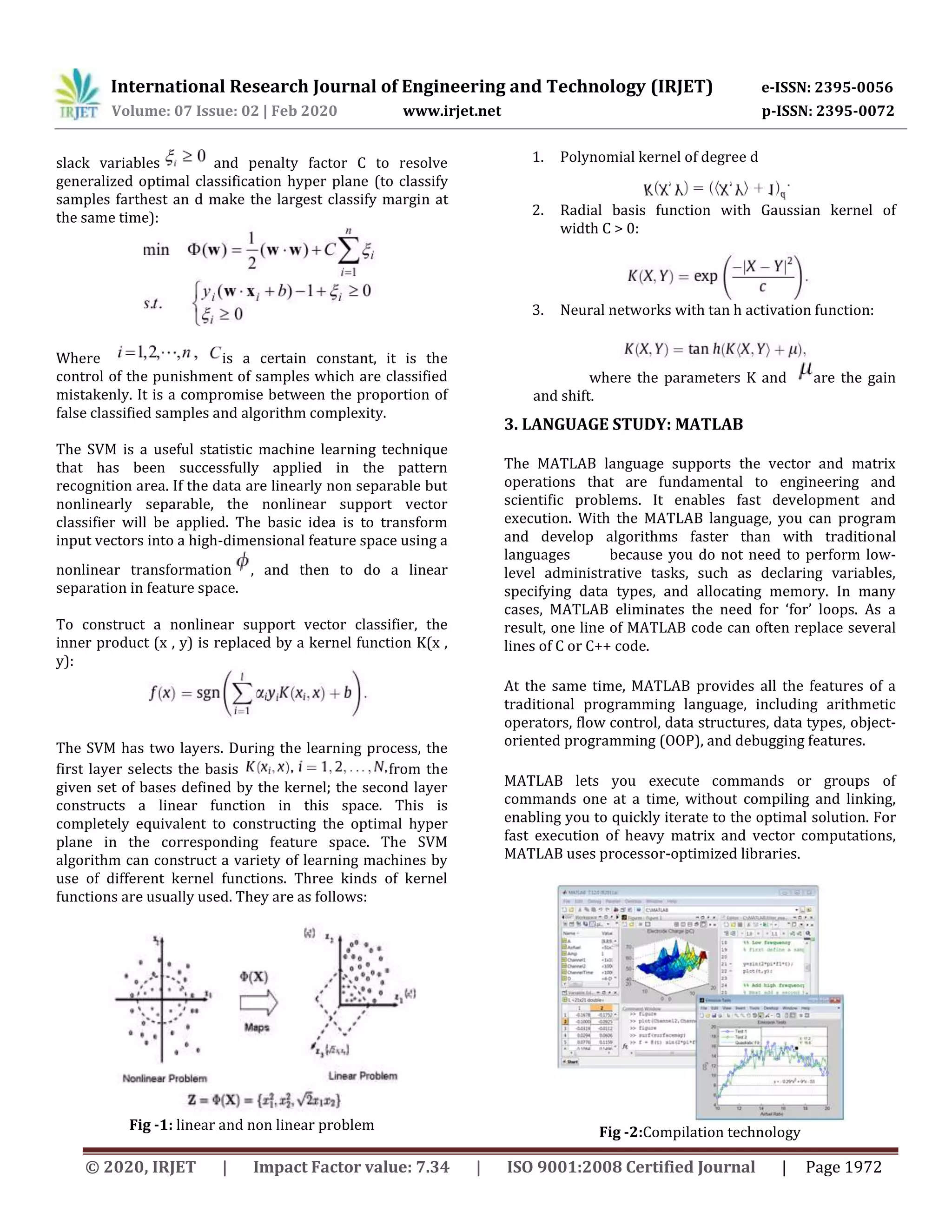 International Research Journal of Engineering and Technology (IRJET) e-ISSN: 2395-0056
Volume: 07 Issue: 02 | Feb 2020 www.irjet.net p-ISSN: 2395-0072
© 2020, IRJET | Impact Factor value: 7.34 | ISO 9001:2008 Certified Journal | Page 1972
slack variables and penalty factor C to resolve
generalized optimal classification hyper plane (to classify
samples farthest an d make the largest classify margin at
the same time):
Where is a certain constant, it is the
control of the punishment of samples which are classified
mistakenly. It is a compromise between the proportion of
false classified samples and algorithm complexity.
The SVM is a useful statistic machine learning technique
that has been successfully applied in the pattern
recognition area. If the data are linearly non separable but
nonlinearly separable, the nonlinear support vector
classifier will be applied. The basic idea is to transform
input vectors into a high-dimensional feature space using a
nonlinear transformation , and then to do a linear
separation in feature space.
To construct a nonlinear support vector classifier, the
inner product (x , y) is replaced by a kernel function K(x ,
y):
The SVM has two layers. During the learning process, the
first layer selects the basis from the
given set of bases defined by the kernel; the second layer
constructs a linear function in this space. This is
completely equivalent to constructing the optimal hyper
plane in the corresponding feature space. The SVM
algorithm can construct a variety of learning machines by
use of different kernel functions. Three kinds of kernel
functions are usually used. They are as follows:
Fig -1: linear and non linear problem
1. Polynomial kernel of degree d
2. Radial basis function with Gaussian kernel of
width C > 0:
3. Neural networks with tan h activation function:
where the parameters K and are the gain
and shift.
3. LANGUAGE STUDY: MATLAB
The MATLAB language supports the vector and matrix
operations that are fundamental to engineering and
scientific problems. It enables fast development and
execution. With the MATLAB language, you can program
and develop algorithms faster than with traditional
languages because you do not need to perform low-
level administrative tasks, such as declaring variables,
specifying data types, and allocating memory. In many
cases, MATLAB eliminates the need for ‘for’ loops. As a
result, one line of MATLAB code can often replace several
lines of C or C++ code.
At the same time, MATLAB provides all the features of a
traditional programming language, including arithmetic
operators, flow control, data structures, data types, object-
oriented programming (OOP), and debugging features.
MATLAB lets you execute commands or groups of
commands one at a time, without compiling and linking,
enabling you to quickly iterate to the optimal solution. For
fast execution of heavy matrix and vector computations,
MATLAB uses processor-optimized libraries.
Fig -2:Compilation technology
 