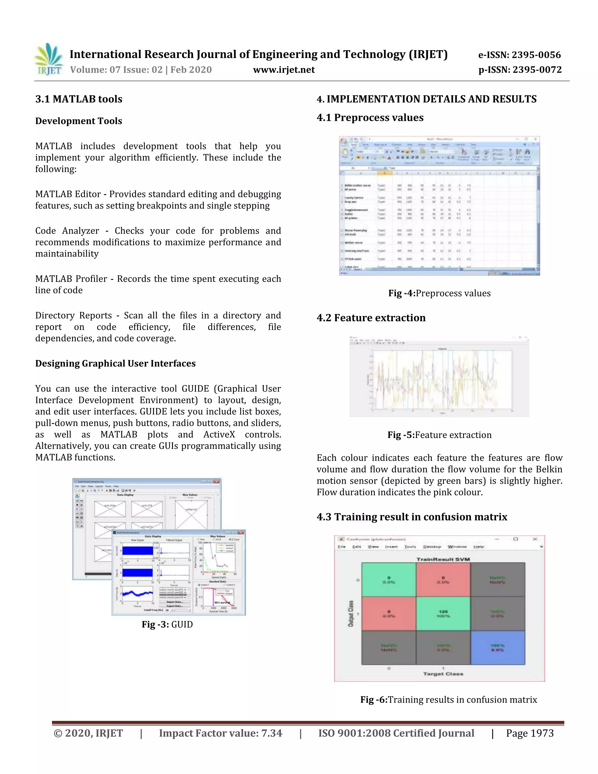 International Research Journal of Engineering and Technology (IRJET) e-ISSN: 2395-0056
Volume: 07 Issue: 02 | Feb 2020 www.irjet.net p-ISSN: 2395-0072
© 2020, IRJET | Impact Factor value: 7.34 | ISO 9001:2008 Certified Journal | Page 1973
3.1 MATLAB tools
Development Tools
MATLAB includes development tools that help you
implement your algorithm efficiently. These include the
following:
MATLAB Editor - Provides standard editing and debugging
features, such as setting breakpoints and single stepping
Code Analyzer - Checks your code for problems and
recommends modifications to maximize performance and
maintainability
MATLAB Profiler - Records the time spent executing each
line of code
Directory Reports - Scan all the files in a directory and
report on code efficiency, file differences, file
dependencies, and code coverage.
Designing Graphical User Interfaces
You can use the interactive tool GUIDE (Graphical User
Interface Development Environment) to layout, design,
and edit user interfaces. GUIDE lets you include list boxes,
pull-down menus, push buttons, radio buttons, and sliders,
as well as MATLAB plots and ActiveX controls.
Alternatively, you can create GUIs programmatically using
MATLAB functions.
Fig -3: GUID
4. IMPLEMENTATION DETAILS AND RESULTS
4.1 Preprocess values
Fig -4:Preprocess values
4.2 Feature extraction
Fig -5:Feature extraction
Each colour indicates each feature the features are ﬂow
volume and ﬂow duration the ﬂow volume for the Belkin
motion sensor (depicted by green bars) is slightly higher.
Flow duration indicates the pink colour.
4.3 Training result in confusion matrix
Fig -6:Training results in confusion matrix
 