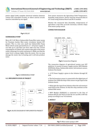 International Research Journal of Engineering and Technology (IRJET) e-ISSN: 2395-0056
Volume: 07 Issue: 02 | Feb 2020 www.irjet.net p-ISSN: 2395-0072
© 2020, IRJET | Impact Factor value: 7.34 | ISO 9001:2008 Certified Journal | Page 1999
power signal (with complete electrical isolation between
control and controlled circuits), or where several circuits
must be controlled by one signal.
Fig-4: RELAY
SUBMERSIBLE PUMP
Micro DC 3-6V Micro Submersible Pump Mini water pump
for Fountain Garden Mini water circulation System DIY
project. This is a low cost, small size Submersible Pump
Motor which can be operated from a 3 ~ 6V power supply. It
can take up to 120 liters per hour with very low current
consumption of 220mA. Just connect tube pipe to the motor
outlet, submerge it in water and power it. Make surethatthe
water level is always higher than the motor. Dry run may
damage the motor due to heating and it will also produce
noise.
Fig-5: SUBMERSIBLE PUMP
4.3. IMPLEMENTATION OF PROJECT
Fig-4: BLOCK DIAGRAM OF IMPLEMENTED PROJECT
First sensor measures the Agriculture Field Temperature,
Humidity using sensors. Sensor send the measured data to
IoT cloud using Arduino Board and Wi-Fi module.
Monitor the measured data (humidity, temperature) of
agriculture crops then accurate necessary controls relays
from motor pump switch.
CONNECTION DIAGRAM
Fig-6: Connection Diagram
The connection diagram of agricultural system over IOT
platform. It consists of power supply section, WIFI Module
(ESP8266), Relay, Submersible motor, Soil moisture sensor,
Arduino Uno board.
• A 5V Power Supply is given to the Arduino through DC
Jack.
• The Soil moisture sensor is connected to the digital pins of
Arduino Uno. With the help of this sensor we get input tothe
Arduino board.
• Relay gets the input from Arduino when the soil moisture
send input to the Arduino. So that the relay switches on the
submersible motor.
• WIFI Module (ESP8266) is connected to the Pins of
Arduino RX (0) and TX(1).so that the we can ON or OFF the
pump according to our recruitment.
5. RESULT
Fig-7: When water pump is OFF
 