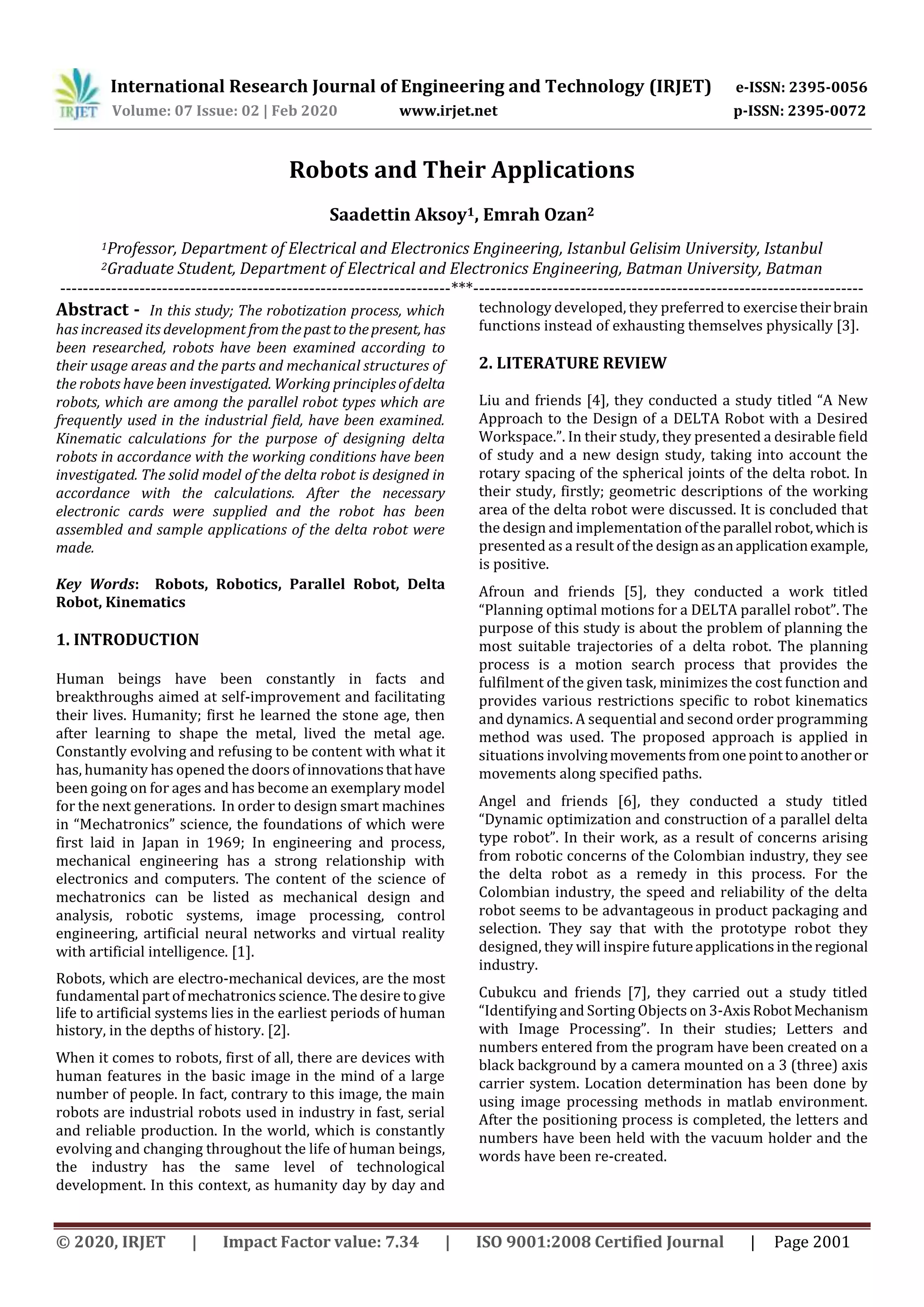 International Research Journal of Engineering and Technology (IRJET) e-ISSN: 2395-0056
Volume: 07 Issue: 02 | Feb 2020 www.irjet.net p-ISSN: 2395-0072
© 2020, IRJET | Impact Factor value: 7.34 | ISO 9001:2008 Certified Journal | Page 2001
Robots and Their Applications
Saadettin Aksoy1, Emrah Ozan2
1Professor, Department of Electrical and Electronics Engineering, Istanbul Gelisim University, Istanbul
2Graduate Student, Department of Electrical and Electronics Engineering, Batman University, Batman
---------------------------------------------------------------------***---------------------------------------------------------------------
Abstract - In this study; The robotization process, which
has increased its development fromthepastto thepresent, has
been researched, robots have been examined according to
their usage areas and the parts and mechanical structures of
the robots have been investigated. Working principlesofdelta
robots, which are among the parallel robot types which are
frequently used in the industrial field, have been examined.
Kinematic calculations for the purpose of designing delta
robots in accordance with the working conditions have been
investigated. The solid model of the delta robot is designed in
accordance with the calculations. After the necessary
electronic cards were supplied and the robot has been
assembled and sample applications of the delta robot were
made.
Key Words: Robots, Robotics, Parallel Robot, Delta
Robot, Kinematics
1. INTRODUCTION
Human beings have been constantly in facts and
breakthroughs aimed at self-improvement and facilitating
their lives. Humanity; first he learned the stone age, then
after learning to shape the metal, lived the metal age.
Constantly evolving and refusing to be content with what it
has, humanity has opened the doors ofinnovationsthathave
been going on for ages and has become an exemplary model
for the next generations. In order to design smart machines
in “Mechatronics” science, the foundations of which were
first laid in Japan in 1969; In engineering and process,
mechanical engineering has a strong relationship with
electronics and computers. The content of the science of
mechatronics can be listed as mechanical design and
analysis, robotic systems, image processing, control
engineering, artificial neural networks and virtual reality
with artificial intelligence. [1].
Robots, which are electro-mechanical devices, are the most
fundamental part of mechatronics science. The desire togive
life to artificial systems lies in the earliest periods of human
history, in the depths of history. [2].
When it comes to robots, first of all, there are devices with
human features in the basic image in the mind of a large
number of people. In fact, contrary to this image, the main
robots are industrial robots used in industry in fast, serial
and reliable production. In the world, which is constantly
evolving and changing throughout the life of human beings,
the industry has the same level of technological
development. In this context, as humanity day by day and
technology developed, they preferred to exercisetheirbrain
functions instead of exhausting themselves physically [3].
2. LITERATURE REVIEW
Liu and friends [4], they conducted a study titled “A New
Approach to the Design of a DELTA Robot with a Desired
Workspace.”. In their study, they presented a desirable field
of study and a new design study, taking into account the
rotary spacing of the spherical joints of the delta robot. In
their study, firstly; geometric descriptions of the working
area of the delta robot were discussed. It is concluded that
the design and implementation oftheparallel robot,whichis
presented as a result of the designasanapplicationexample,
is positive.
Afroun and friends [5], they conducted a work titled
“Planning optimal motions for a DELTA parallel robot”. The
purpose of this study is about the problem of planning the
most suitable trajectories of a delta robot. The planning
process is a motion search process that provides the
fulfilment of the given task, minimizes the cost function and
provides various restrictions specific to robot kinematics
and dynamics. A sequential and second order programming
method was used. The proposed approach is applied in
situations involvingmovementsfromonepointtoanotheror
movements along specified paths.
Angel and friends [6], they conducted a study titled
“Dynamic optimization and construction of a parallel delta
type robot”. In their work, as a result of concerns arising
from robotic concerns of the Colombian industry, they see
the delta robot as a remedy in this process. For the
Colombian industry, the speed and reliability of the delta
robot seems to be advantageous in product packaging and
selection. They say that with the prototype robot they
designed, they will inspire futureapplicationsintheregional
industry.
Cubukcu and friends [7], they carried out a study titled
“Identifying and Sorting Objects on 3-AxisRobotMechanism
with Image Processing”. In their studies; Letters and
numbers entered from the program have been created on a
black background by a camera mounted on a 3 (three) axis
carrier system. Location determination has been done by
using image processing methods in matlab environment.
After the positioning process is completed, the letters and
numbers have been held with the vacuum holder and the
words have been re-created.
 