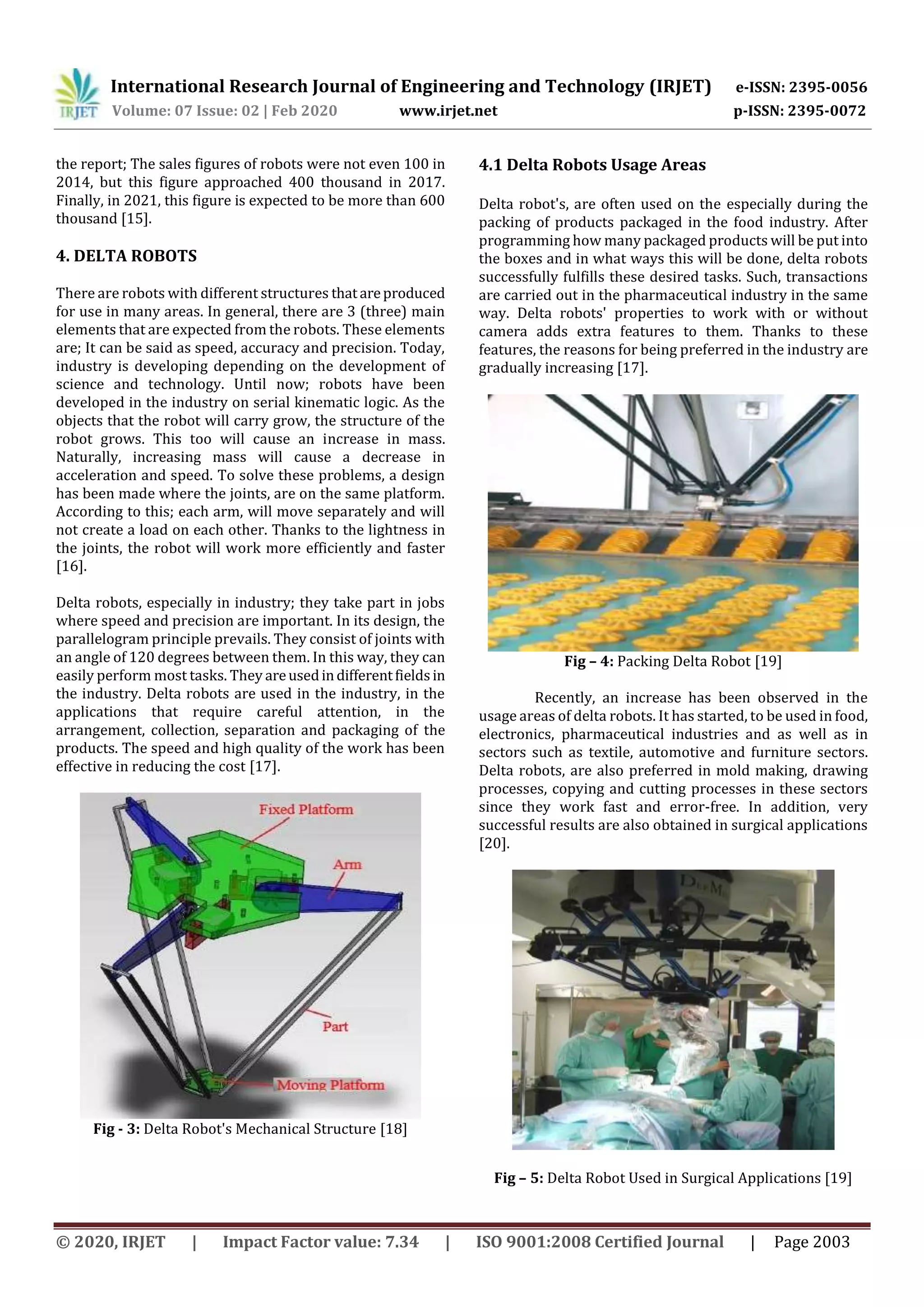 International Research Journal of Engineering and Technology (IRJET) e-ISSN: 2395-0056
Volume: 07 Issue: 02 | Feb 2020 www.irjet.net p-ISSN: 2395-0072
© 2020, IRJET | Impact Factor value: 7.34 | ISO 9001:2008 Certified Journal | Page 2003
the report; The sales figures of robots were not even 100 in
2014, but this figure approached 400 thousand in 2017.
Finally, in 2021, this figure is expected to be more than 600
thousand [15].
4. DELTA ROBOTS
There are robots with different structures thatareproduced
for use in many areas. In general, there are 3 (three) main
elements that are expected from the robots. These elements
are; It can be said as speed, accuracy and precision. Today,
industry is developing depending on the development of
science and technology. Until now; robots have been
developed in the industry on serial kinematic logic. As the
objects that the robot will carry grow, the structure of the
robot grows. This too will cause an increase in mass.
Naturally, increasing mass will cause a decrease in
acceleration and speed. To solve these problems, a design
has been made where the joints, are on the same platform.
According to this; each arm, will move separately and will
not create a load on each other. Thanks to the lightness in
the joints, the robot will work more efficiently and faster
[16].
Delta robots, especially in industry; they take part in jobs
where speed and precision are important. In its design, the
parallelogram principle prevails. They consist of joints with
an angle of 120 degrees between them. In this way, they can
easily perform most tasks. They areusedindifferentfieldsin
the industry. Delta robots are used in the industry, in the
applications that require careful attention, in the
arrangement, collection, separation and packaging of the
products. The speed and high quality of the work has been
effective in reducing the cost [17].
Fig - 3: Delta Robot's Mechanical Structure [18]
4.1 Delta Robots Usage Areas
Delta robot's, are often used on the especially during the
packing of products packaged in the food industry. After
programming how many packaged products will be put into
the boxes and in what ways this will be done, delta robots
successfully fulfills these desired tasks. Such, transactions
are carried out in the pharmaceutical industry in the same
way. Delta robots' properties to work with or without
camera adds extra features to them. Thanks to these
features, the reasons for being preferred in the industry are
gradually increasing [17].
Fig – 4: Packing Delta Robot [19]
Recently, an increase has been observed in the
usage areas of delta robots. It has started, to be used in food,
electronics, pharmaceutical industries and as well as in
sectors such as textile, automotive and furniture sectors.
Delta robots, are also preferred in mold making, drawing
processes, copying and cutting processes in these sectors
since they work fast and error-free. In addition, very
successful results are also obtained in surgical applications
[20].
Fig – 5: Delta Robot Used in Surgical Applications [19]
 