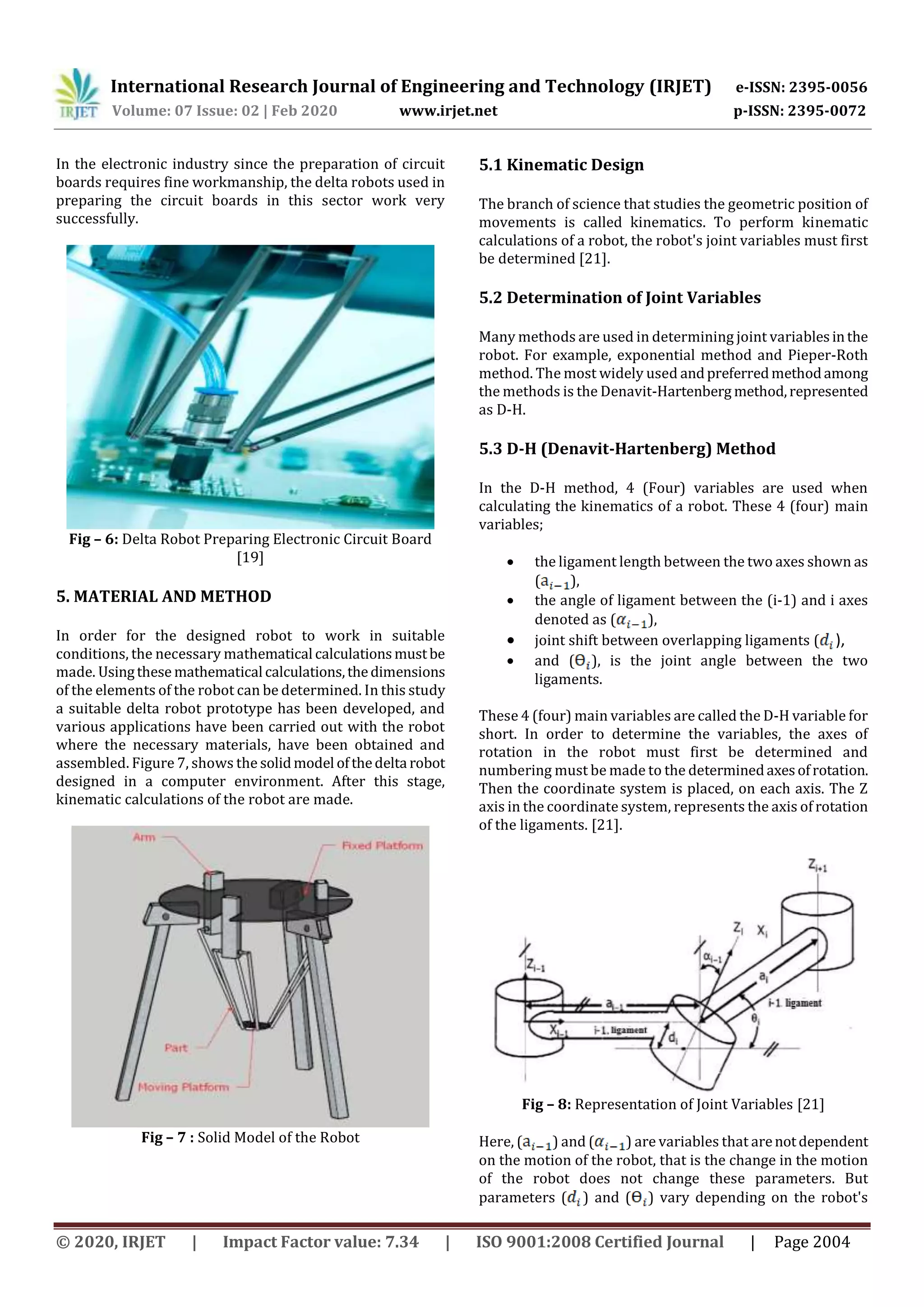 International Research Journal of Engineering and Technology (IRJET) e-ISSN: 2395-0056
Volume: 07 Issue: 02 | Feb 2020 www.irjet.net p-ISSN: 2395-0072
© 2020, IRJET | Impact Factor value: 7.34 | ISO 9001:2008 Certified Journal | Page 2004
In the electronic industry since the preparation of circuit
boards requires fine workmanship, the delta robots used in
preparing the circuit boards in this sector work very
successfully.
Fig – 6: Delta Robot Preparing Electronic Circuit Board
[19]
5. MATERIAL AND METHOD
In order for the designed robot to work in suitable
conditions, the necessary mathematical calculationsmustbe
made. Usingthese mathematical calculations,thedimensions
of the elements of the robot can be determined. In this study
a suitable delta robot prototype has been developed, and
various applications have been carried out with the robot
where the necessary materials, have been obtained and
assembled. Figure 7, shows the solidmodel ofthedelta robot
designed in a computer environment. After this stage,
kinematic calculations of the robot are made.
Fig – 7 : Solid Model of the Robot
5.1 Kinematic Design
The branch of science that studies the geometric position of
movements is called kinematics. To perform kinematic
calculations of a robot, the robot's joint variables must first
be determined [21].
5.2 Determination of Joint Variables
Many methods are used in determining joint variablesinthe
robot. For example, exponential method and Pieper-Roth
method. The most widely used andpreferredmethodamong
the methods is the Denavit-Hartenberg method,represented
as D-H.
5.3 D-H (Denavit-Hartenberg) Method
In the D-H method, 4 (Four) variables are used when
calculating the kinematics of a robot. These 4 (four) main
variables;
 the ligament length between the two axes shown as
( ),
 the angle of ligament between the (i-1) and i axes
denoted as ( ),
 joint shift between overlapping ligaments ( ),
 and ( ), is the joint angle between the two
ligaments.
These 4 (four) main variables are called the D-H variable for
short. In order to determine the variables, the axes of
rotation in the robot must first be determined and
numbering must be made to the determinedaxesofrotation.
Then the coordinate system is placed, on each axis. The Z
axis in the coordinate system, represents the axis of rotation
of the ligaments. [21].
Fig – 8: Representation of Joint Variables [21]
Here, ( ) and ( ) are variables that arenotdependent
on the motion of the robot, that is the change in the motion
of the robot does not change these parameters. But
parameters ( ) and ( ) vary depending on the robot's
 