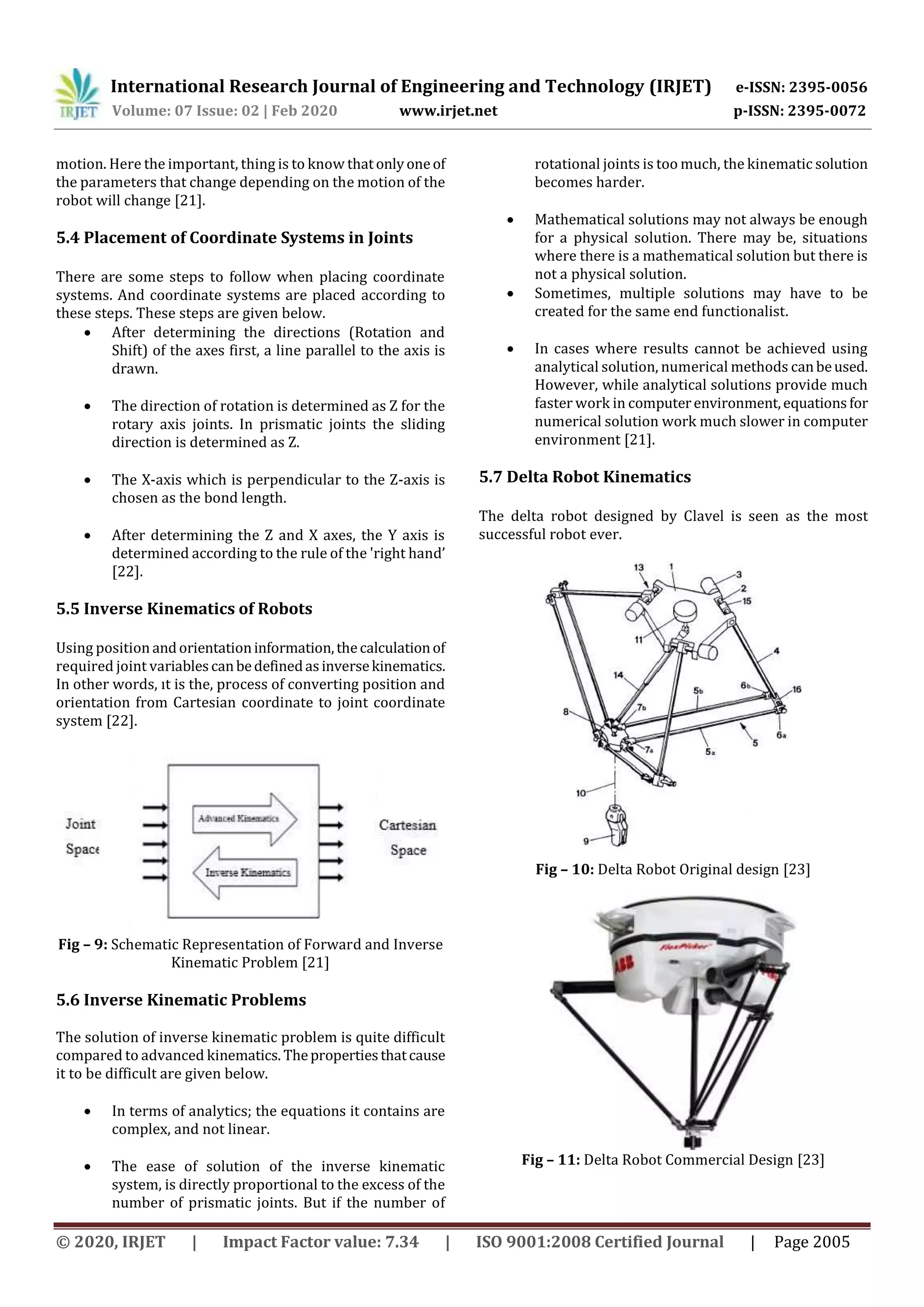 International Research Journal of Engineering and Technology (IRJET) e-ISSN: 2395-0056
Volume: 07 Issue: 02 | Feb 2020 www.irjet.net p-ISSN: 2395-0072
© 2020, IRJET | Impact Factor value: 7.34 | ISO 9001:2008 Certified Journal | Page 2005
motion. Here the important, thing is to know thatonlyoneof
the parameters that change depending on the motion of the
robot will change [21].
5.4 Placement of Coordinate Systems in Joints
There are some steps to follow when placing coordinate
systems. And coordinate systems are placed according to
these steps. These steps are given below.
 After determining the directions (Rotation and
Shift) of the axes first, a line parallel to the axis is
drawn.
 The direction of rotation is determined as Z for the
rotary axis joints. In prismatic joints the sliding
direction is determined as Z.
 The X-axis which is perpendicular to the Z-axis is
chosen as the bond length.
 After determining the Z and X axes, the Y axis is
determined according to the rule of the 'right hand’
[22].
5.5 Inverse Kinematics of Robots
Using position andorientationinformation,thecalculationof
required joint variablescanbedefinedasinversekinematics.
In other words, ıt is the, process of converting position and
orientation from Cartesian coordinate to joint coordinate
system [22].
Fig – 9: Schematic Representation of Forward and Inverse
Kinematic Problem [21]
5.6 Inverse Kinematic Problems
The solution of inverse kinematic problem is quite difficult
compared to advanced kinematics. Thepropertiesthatcause
it to be difficult are given below.
 In terms of analytics; the equations it contains are
complex, and not linear.
 The ease of solution of the inverse kinematic
system, is directly proportional to the excess of the
number of prismatic joints. But if the number of
rotational joints is too much, the kinematic solution
becomes harder.
 Mathematical solutions may not always be enough
for a physical solution. There may be, situations
where there is a mathematical solution but there is
not a physical solution.
 Sometimes, multiple solutions may have to be
created for the same end functionalist.
 In cases where results cannot be achieved using
analytical solution, numerical methods canbeused.
However, while analytical solutions provide much
faster work in computerenvironment,equationsfor
numerical solution work much slower in computer
environment [21].
5.7 Delta Robot Kinematics
The delta robot designed by Clavel is seen as the most
successful robot ever.
Fig – 10: Delta Robot Original design [23]
Fig – 11: Delta Robot Commercial Design [23]
 