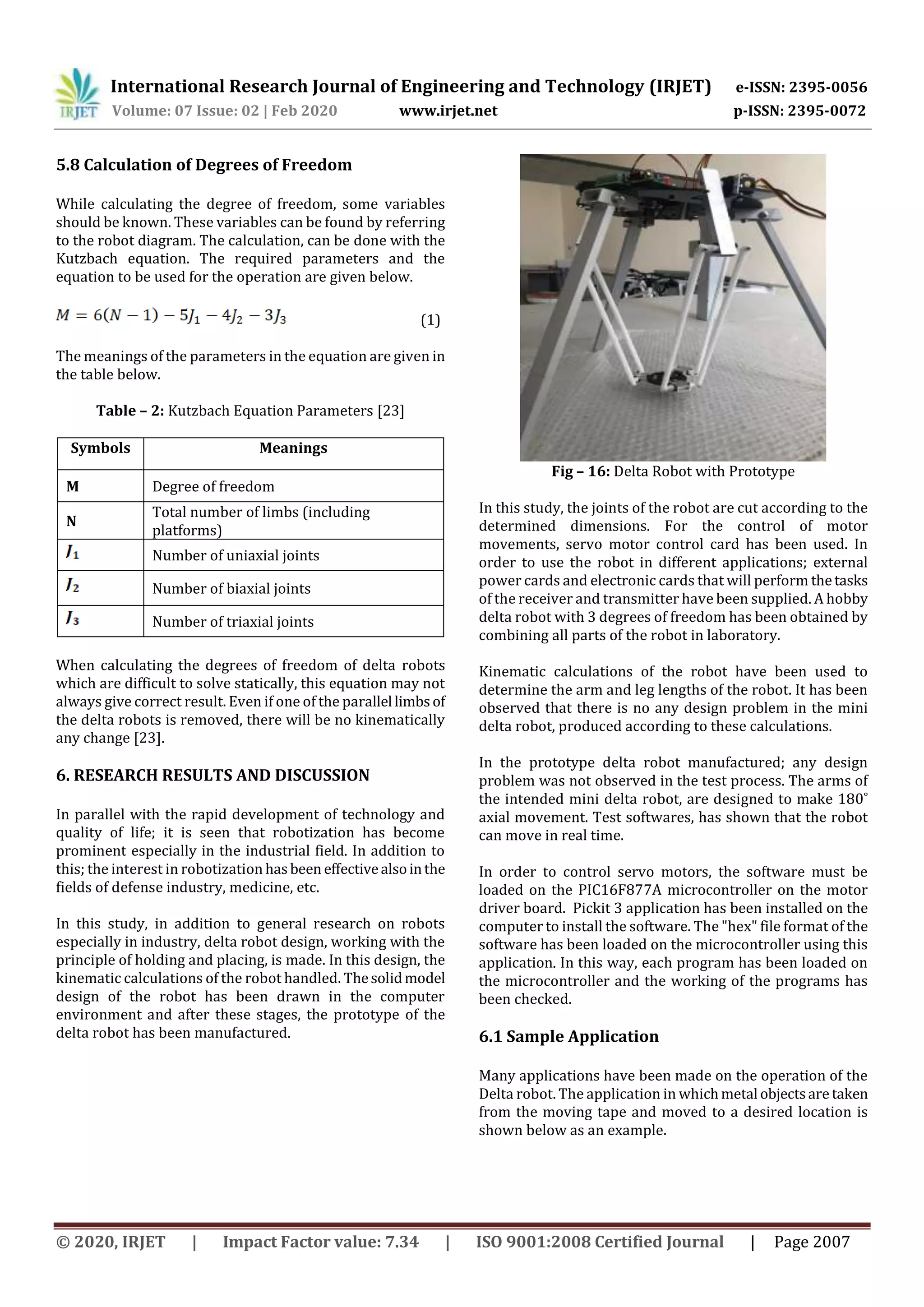 International Research Journal of Engineering and Technology (IRJET) e-ISSN: 2395-0056
Volume: 07 Issue: 02 | Feb 2020 www.irjet.net p-ISSN: 2395-0072
© 2020, IRJET | Impact Factor value: 7.34 | ISO 9001:2008 Certified Journal | Page 2007
5.8 Calculation of Degrees of Freedom
While calculating the degree of freedom, some variables
should be known. These variables can be found by referring
to the robot diagram. The calculation, can be done with the
Kutzbach equation. The required parameters and the
equation to be used for the operation are given below.
(1)
The meanings of the parameters in the equation are given in
the table below.
Table – 2: Kutzbach Equation Parameters [23]
Symbols Meanings
M Degree of freedom
N
Total number of limbs (including
platforms)
Number of uniaxial joints
Number of biaxial joints
Number of triaxial joints
When calculating the degrees of freedom of delta robots
which are difficult to solve statically, this equation may not
always give correct result. Even if one of the parallel limbsof
the delta robots is removed, there will be no kinematically
any change [23].
6. RESEARCH RESULTS AND DISCUSSION
In parallel with the rapid development of technology and
quality of life; it is seen that robotization has become
prominent especially in the industrial field. In addition to
this; the interest in robotization hasbeen effectivealsointhe
fields of defense industry, medicine, etc.
In this study, in addition to general research on robots
especially in industry, delta robot design, working with the
principle of holding and placing, is made. In this design, the
kinematic calculations of the robot handled. Thesolidmodel
design of the robot has been drawn in the computer
environment and after these stages, the prototype of the
delta robot has been manufactured.
Fig – 16: Delta Robot with Prototype
In this study, the joints of the robot are cut according to the
determined dimensions. For the control of motor
movements, servo motor control card has been used. In
order to use the robot in different applications; external
power cards and electronic cards that will perform thetasks
of the receiver and transmitter have been supplied. A hobby
delta robot with 3 degrees of freedom has been obtained by
combining all parts of the robot in laboratory.
Kinematic calculations of the robot have been used to
determine the arm and leg lengths of the robot. It has been
observed that there is no any design problem in the mini
delta robot, produced according to these calculations.
In the prototype delta robot manufactured; any design
problem was not observed in the test process. The arms of
the intended mini delta robot, are designed to make 180˚
axial movement. Test softwares, has shown that the robot
can move in real time.
In order to control servo motors, the software must be
loaded on the PIC16F877A microcontroller on the motor
driver board. Pickit 3 application has been installed on the
computer to install the software. The "hex" file format of the
software has been loaded on the microcontroller using this
application. In this way, each program has been loaded on
the microcontroller and the working of the programs has
been checked.
6.1 Sample Application
Many applications have been made on the operation of the
Delta robot. The application in whichmetal objectsare taken
from the moving tape and moved to a desired location is
shown below as an example.
 