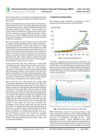International Research Journal of Engineering and Technology (IRJET) e-ISSN: 2395-0056
Volume: 07 Issue: 02 | Feb 2020 www.irjet.net p-ISSN: 2395-0072
© 2020, IRJET | Impact Factor value: 7.34 | ISO 9001:2008 Certified Journal | Page 2002
The moving of letters and numbers to specifiedlocations has
been carried out using servo motors, S7-1200 PLCandservo
drive cards.
Bakir and friends [8], they carried out the work titled "By a
Camera Mounted in the 3-Axis Robot Mechanism; Defining
and Separating Geometric Objects of Different Rotation and
Dimensions with Vacuum Gripper". In their study, by a
camera which is mounted on a 3 (three) axis carrier system
has been studied to recognize different geometric objects
which are on a black background with the help of image
processing techniques and to separatetheobjectsintoboxes
in different coordinates.
Horoz and friends [9], they carried out the work titled
"Transport of Objects Distinguished by a Camera with the 3-
Axis Robot Mechanism". In this study; Objects on a black
background have been transferredtothecomputervia a USB
camera which have been mounted on the vertical axis of a 3
(three) axis Cartesian robot mechanism. If these transferred
objects are letters, the name is printed; if it is a geometric
shape, it is carried to another coordinate and if it is red, it is
separated from other objects. Objects separated by image
processing methods are then held with a vacuum gripper.
Transportation is done by servo motors.
Huang and friends [10], they carried out a study titled
"Conceptual design and dimensional synthesis of a novel 2-
DOF translational parallel robot for pick-and-place
operations". In this study; It relates to the conceptual design
and dimensional synthesis of the optimal robot with two
degrees of freedom for the pick and place operations. They
have concluded that with a single degree of freedom feeding
mechanism, a hybrid robot can be created to move objects
step-by-step or long-distance movements normally.
Kose and friends [11], they carried out a study titled
"Pantography Application with Real-Time PLC Based On
Image Processing in Gantry Robot System".Inthisstudy; itis
aimed to obtain the image againbysubtractingtheboundary
coordinates of the image taken with the camera in Matlab
environment. To achieve this goal, the servo drives of the
Cartesian machine have been controlled and the application
was realized. Two different methods were applied for the
image taken in Matlab environment. The skeleton of the
image was taken for the first method and then the boundary
coordinates were determined. For the second method, the
contour of the image has been first extracted. The
coordinates of the contour image have been not directly
used. These coordinates have been tried to be optimized. In
this study, it is aimed to draw a desired image by drawing
border coordinates in Matlab with Rexroth PLC on a
Cartesian machine. As a result of the test studies, it was seen
that the drawing process was carried out properly
(according to the coordinates received) as a result of the
analysis and measurement processes (metric caliper and
measurement methods).
3. ROBOTICS WORLDWIDE
The robotics market worldwide is expected to reach a
volume of $ 100 billion between 2018 and 2020.
Fig - 1: Global Robot Market [12]
''In 2018, a significant increase has been observed in the
robot market in both industrial and serviceareas.Compared
to 2017; there were 422,000 industrial robots sales in 2018,
with an increase of 6%. Accordingly; theglobal robotmarket
was increased to $ 16.5 billion in volume" [13]. According to
the 2017 IFR report, the robot density,for10,000employees
in 2016 is given below.
Fig - 2: Robot Density by Countries in 2016 [14]
While South Korea, ranks first as country, Europe is the
leader among the continents. In 2017, while installing 106
robots in European factories; America has made 91 and Asia
has been 75 installations. According to the '' 2019
Employment Outlook '' report published by the OECD
(Economic Cooperation and Development Organization) in
2019; humans, leave dangerous jobs to robots. In this way,
people can work in jobs thatare more qualified. Accordingto
 