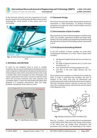 International Research Journal of Engineering and Technology (IRJET) e-ISSN: 2395-0056
Volume: 07 Issue: 02 | Feb 2020 www.irjet.net p-ISSN: 2395-0072
© 2020, IRJET | Impact Factor value: 7.34 | ISO 9001:2008 Certified Journal | Page 2004
In the electronic industry since the preparation of circuit
boards requires fine workmanship, the delta robots used in
preparing the circuit boards in this sector work very
successfully.
Fig – 6: Delta Robot Preparing Electronic Circuit Board
[19]
5. MATERIAL AND METHOD
In order for the designed robot to work in suitable
conditions, the necessary mathematical calculationsmustbe
made. Usingthese mathematical calculations,thedimensions
of the elements of the robot can be determined. In this study
a suitable delta robot prototype has been developed, and
various applications have been carried out with the robot
where the necessary materials, have been obtained and
assembled. Figure 7, shows the solidmodel ofthedelta robot
designed in a computer environment. After this stage,
kinematic calculations of the robot are made.
Fig – 7 : Solid Model of the Robot
5.1 Kinematic Design
The branch of science that studies the geometric position of
movements is called kinematics. To perform kinematic
calculations of a robot, the robot's joint variables must first
be determined [21].
5.2 Determination of Joint Variables
Many methods are used in determining joint variablesinthe
robot. For example, exponential method and Pieper-Roth
method. The most widely used andpreferredmethodamong
the methods is the Denavit-Hartenberg method,represented
as D-H.
5.3 D-H (Denavit-Hartenberg) Method
In the D-H method, 4 (Four) variables are used when
calculating the kinematics of a robot. These 4 (four) main
variables;
 the ligament length between the two axes shown as
( ),
 the angle of ligament between the (i-1) and i axes
denoted as ( ),
 joint shift between overlapping ligaments ( ),
 and ( ), is the joint angle between the two
ligaments.
These 4 (four) main variables are called the D-H variable for
short. In order to determine the variables, the axes of
rotation in the robot must first be determined and
numbering must be made to the determinedaxesofrotation.
Then the coordinate system is placed, on each axis. The Z
axis in the coordinate system, represents the axis of rotation
of the ligaments. [21].
Fig – 8: Representation of Joint Variables [21]
Here, ( ) and ( ) are variables that arenotdependent
on the motion of the robot, that is the change in the motion
of the robot does not change these parameters. But
parameters ( ) and ( ) vary depending on the robot's
 