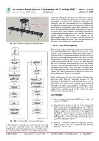 International Research Journal of Engineering and Technology (IRJET) e-ISSN: 2395-0056
Volume: 07 Issue: 02 | Feb 2020 www.irjet.net p-ISSN: 2395-0072
© 2020, IRJET | Impact Factor value: 7.34 | ISO 9001:2008 Certified Journal | Page 2008
Fig – 17: Schematic Diagram of the Application
Fig – 18: Flowchart of the Application Program
In the program, metal objects coming from the moving
conveyor have been left in another place after they are held
with the help of electromagnet. According to the flow chart,
the starting positions of the motors have been determined.
Then the subprogram has been run. After this step, the
motor of the conveyor has been run, new value has been
entered to each motors and positioned according to the
conveyor. After the electromagnet coil was energized The
sub-program was run and the conveyor was stopped after
the process was completed. Afterwards, the energy in the
coil of the electromagnet was kept active and all the arms of
the robot were raised upwards according to the entered
values and the subprogram was run. Then; for the arms to
return without magnetization, the energy in the
electromagnet coil was terminated and the arms were
positioned according to thenewvaluesentered.Atthisstage,
the object has been dropped somewhere else.
7. RESULTS AND SUGGESTIONS
In this study firstly a wide literature research about robots
was made and delta robots, which are widely used in the
industry, were investigated in detail. Working principles of
delta robots were researched and kinematic equationswere
obtained. A general purpose prototype delta robot has been
designed and physically realized. With the test software
written for the prototype delta robot, it has been seen that
the arm movements and positioning are at the desired
accuracy. The maximum and minimum distance the robot
arms can reach from the center point were examined. With
the prototype delta robot; the application which the metal
objects are taken from the moving band and moved to a
desired location is shown as an example.
In the application, it has been observed that the delta robot
performs well. With the additional software for the
operation of the delta robot realized, applications such as
identifying the objects based on image processing, and
drawing any image using artificial intelligence based
algorithms can be realized. With this prototype delta robot,
applications requiring speed can be realized by using
different software and hardware.
REFERENCES
[1] http://arsiv.ntv.com.tr/news/48978.asp, (date of
access: 29.09.2019)
[2] Kyriakopoulos, K. J., and Savvas G. L., Section 2.4
Robotics: Fundamentals and Prospects, pp. 93-107, of
Chapter 2 Hardware, in CIGR Handbook of Agricultural
Engineering Volume VI Information Technology. Edited
by CIGR-The International Commission of Agricultural
Engineering; Volume Editor, Axel Munack. St. Joseph,
Michigan, USA: ASABE. Copyright American Society of
Agricultural Engineers, 2006.
[3] Ersöz, H., Endüstriyel robotlar ve uygulama alanları.
Yü ksek Lisans Tezi. Gazi Üniversitesi Fen Bilimleri
Enstitüsü , Ankara, 2007.
 