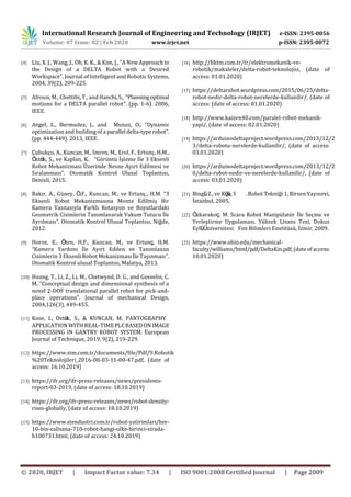 International Research Journal of Engineering and Technology (IRJET) e-ISSN: 2395-0056
Volume: 07 Issue: 02 | Feb 2020 www.irjet.net p-ISSN: 2395-0072
© 2020, IRJET | Impact Factor value: 7.34 | ISO 9001:2008 Certified Journal | Page 2009
[4] Liu, X. J., Wang, J., Oh, K. K., & Kim, J., “A New Approachto
the Design of a DELTA Robot with a Desired
Workspace”. Journal of Intelligent and Robotic Systems,
2004, 39(2), 209-225.
[5] Afroun, M., Chettibi, T., and Hanchi,S., “Planningoptimal
motions for a DELTA parallel robot”. (pp. 1-6). 2006,
IEEE.
[6] Angel, L., Bermudez, J., and Munoz, O., “Dynamic
optimization and building of a parallel delta-typerobot”.
(pp. 444-449). 2013, IEEE.
[7] Çubukçu, A., Kuncan, M., İmren, M., Erol, F., Ertunç, H.M.,
Öztürk, S., ve Kaplan, K. “Görüntü İşleme İle 3 Eksenli
Robot Mekanizması Üzerinde Nesne Ayırt Edilmesi ve
Sıralanması”. Otomatik Kontrol Ulusal Toplantısı,
Denizli, 2015.
[8] Bakır, A., Güney, Ö.F., Kuncan, M., ve Ertunç., H.M. “3
Eksenli Robot Mekanizmasına Monte Edilmiş Bir
Kamera Vasıtasıyla Farklı Rotasyon ve Boyutlardaki
Geometrik Cisimlerin Tanımlanarak Vakum Tutucu İle
Ayrılması”. Otomatik Kontrol Ulusal Toplantısı, Niğde,
2012.
[9] Horoz, E., Öten, H.F., Kuncan, M., ve Ertunç, H.M.
“Kamera Yardımı İle Ayırt Edilen ve Tanımlanan
Cisimlerin 3 Eksenli Robot Mekanizması İle Taşınması”.
Otomatik Kontrol ulusal Toplantısı, Malatya, 2013.
[10] Huang, T., Li, Z., Li, M., Chetwynd, D. G., and Gosselin, C.
M. “Conceptual design and dimensional synthesis of a
novel 2-DOF translational parallel robot for pick-and-
place operations”. Journal of mechanical Design,
2004,126(3), 449-455.
[11] Kose, I., Oztürk, S., & KUNCAN, M. PANTOGRAPHY
APPLICATION WITH REAL-TIME PLCBASEDON IMAGE
PROCESSING IN GANTRY ROBOT SYSTEM. European
Journal of Technique, 2019, 9(2), 219-229.
[12] https://www.stm.com.tr/documents/file/Pdf/9.Robotik
%20Teknolojileri_2016-08-03-11-00-47.pdf, (date of
access: 16.10.2019)
[13] https://ifr.org/ifr-press-releases/news/presidents-
report-03-2019, (date of access: 18.10.2019)
[14] https://ifr.org/ifr-press-releases/news/robot-density-
rises-globally, (date of access: 18.10.2019)
[15] https://www.stendustri.com.tr/robot-yatirimlari/her-
10-bin-calisana-710-robot-hangi-ulke-birinci-sirada-
h100731.html, (date of access: 24.10.2019)
[16] http://hktm.com.tr/tr/elektromekanik-ve-
robotik/makaleler/delta-robot-teknolojisi, (date of
access: 01.01.2020)
[17] https://deltarobot.wordpress.com/2015/06/25/delta-
robot-nedir-delta-robot-nerelerde-kullanilir/, (date of
access: (date of access: 01.01.2020)
[18] http://www.kaizen40.com/paralel-robot-mekanik-
yapi/, (date of access: 02.01.2020)
[19] https://arduinodeltaproject.wordpress.com/2013/12/2
3/delta-robotu-nerelerde-kullanilir/, (date of access:
03.01.2020)
[20] https://arduinodeltaproject.wordpress.com/2013/12/2
0/delta-robot-nedir-ve-nerelerde-kullanilir/, (date of
access: 03.01.2020)
[21] Bingül, Z., ve Küçük, S . Robot Tekniği 1, Birsen Yayınevi,
İstanbul, 2005.
[22] Özkarakoç, M. Scara Robot Manipülatör İle Seçme ve
Yerleştirme Uygulaması. Yüksek Lisans Tezi, Dokuz
Eylül Üniversitesi Fen Bilimleri Enstitüsü, İzmir, 2009.
[23] https://www.ohio.edu/mechanical-
faculty/williams/html/pdf/DeltaKin.pdf,(dateofaccess:
10.01.2020)
 