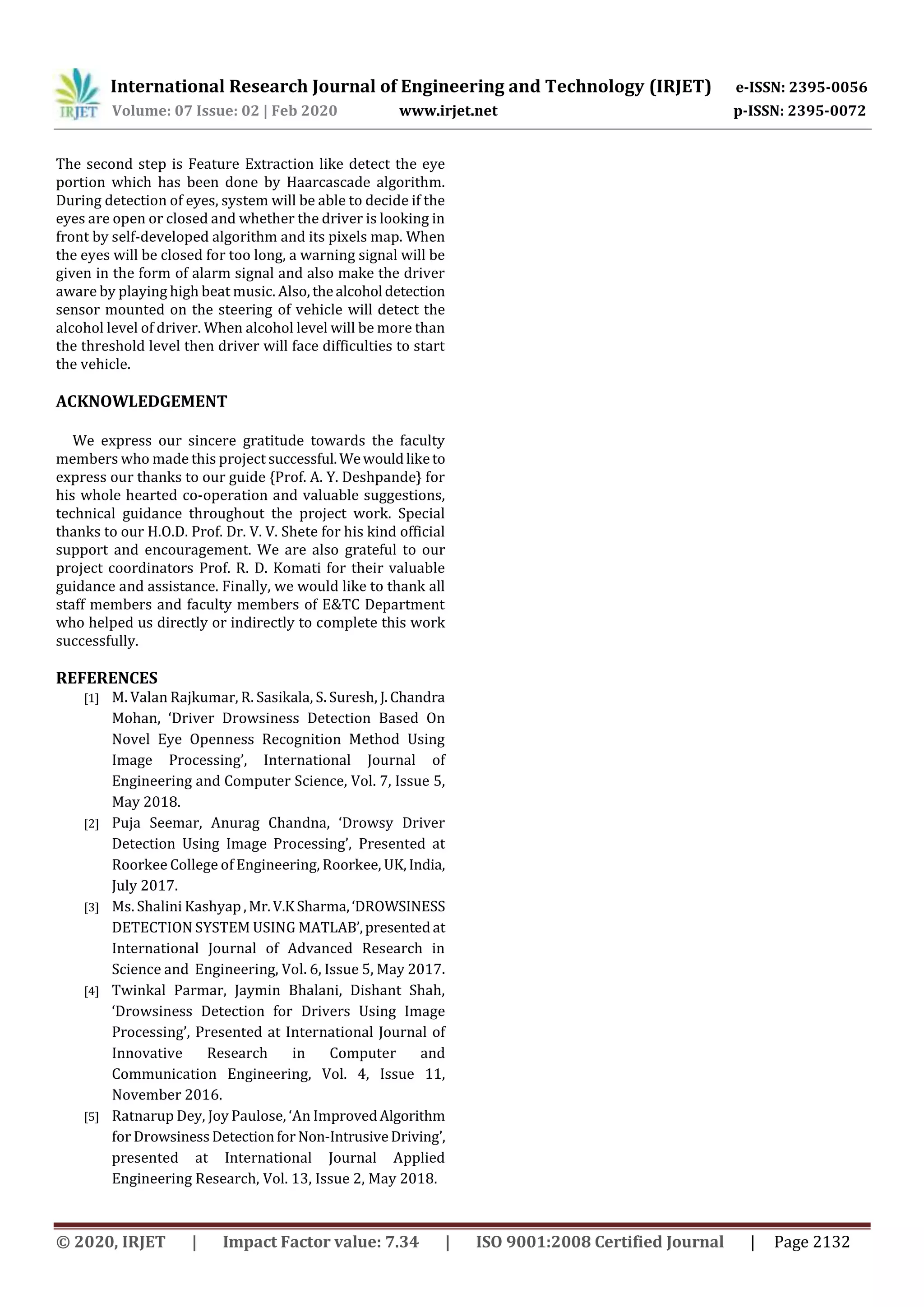 International Research Journal of Engineering and Technology (IRJET) e-ISSN: 2395-0056
Volume: 07 Issue: 02 | Feb 2020 www.irjet.net p-ISSN: 2395-0072
© 2020, IRJET | Impact Factor value: 7.34 | ISO 9001:2008 Certified Journal | Page 2132
The second step is Feature Extraction like detect the eye
portion which has been done by Haarcascade algorithm.
During detection of eyes, system will be able to decide if the
eyes are open or closed and whether the driver is looking in
front by self-developed algorithm and its pixels map. When
the eyes will be closed for too long, a warning signal will be
given in the form of alarm signal and also make the driver
aware by playing high beat music. Also, thealcohol detection
sensor mounted on the steering of vehicle will detect the
alcohol level of driver. When alcohol level will be more than
the threshold level then driver will face difficulties to start
the vehicle.
ACKNOWLEDGEMENT
We express our sincere gratitude towards the faculty
members who made this project successful.Wewouldliketo
express our thanks to our guide {Prof. A. Y. Deshpande} for
his whole hearted co-operation and valuable suggestions,
technical guidance throughout the project work. Special
thanks to our H.O.D. Prof. Dr. V. V. Shete for his kind official
support and encouragement. We are also grateful to our
project coordinators Prof. R. D. Komati for their valuable
guidance and assistance. Finally, we would like to thank all
staff members and faculty members of E&TC Department
who helped us directly or indirectly to complete this work
successfully.
REFERENCES
[1] M. Valan Rajkumar, R. Sasikala, S. Suresh, J.Chandra
Mohan, ‘Driver Drowsiness Detection Based On
Novel Eye Openness Recognition Method Using
Image Processing’, International Journal of
Engineering and Computer Science, Vol. 7, Issue 5,
May 2018.
[2] Puja Seemar, Anurag Chandna, ‘Drowsy Driver
Detection Using Image Processing’, Presented at
Roorkee College of Engineering, Roorkee, UK,India,
July 2017.
[3] Ms. Shalini Kashyap,Mr.V.KSharma,‘DROWSINESS
DETECTION SYSTEM USING MATLAB’,presentedat
International Journal of Advanced Research in
Science and Engineering, Vol. 6, Issue 5, May 2017.
[4] Twinkal Parmar, Jaymin Bhalani, Dishant Shah,
‘Drowsiness Detection for Drivers Using Image
Processing’, Presented at International Journal of
Innovative Research in Computer and
Communication Engineering, Vol. 4, Issue 11,
November 2016.
[5] Ratnarup Dey, Joy Paulose, ‘An ImprovedAlgorithm
for DrowsinessDetectionfor Non-IntrusiveDriving’,
presented at International Journal Applied
Engineering Research, Vol. 13, Issue 2, May 2018.
 
