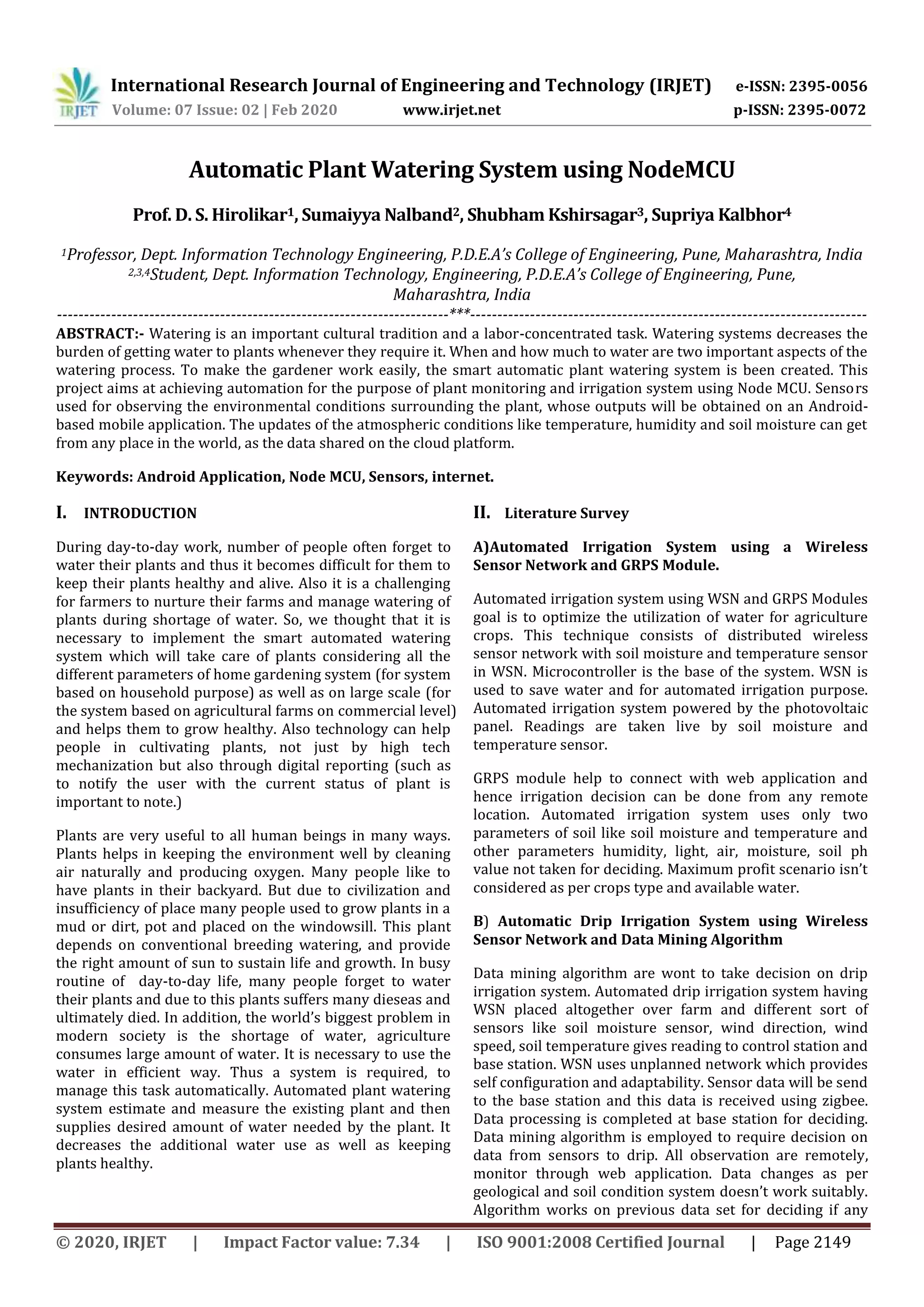 International Research Journal of Engineering and Technology (IRJET) e-ISSN: 2395-0056
Volume: 07 Issue: 02 | Feb 2020 www.irjet.net p-ISSN: 2395-0072
© 2020, IRJET | Impact Factor value: 7.34 | ISO 9001:2008 Certified Journal | Page 2149
Automatic Plant Watering System using NodeMCU
Prof. D. S. Hirolikar1, Sumaiyya Nalband2, Shubham Kshirsagar3, Supriya Kalbhor4
1Professor, Dept. Information Technology Engineering, P.D.E.A’s College of Engineering, Pune, Maharashtra, India
2,3,4Student, Dept. Information Technology, Engineering, P.D.E.A’s College of Engineering, Pune,
Maharashtra, India
------------------------------------------------------------------------***-------------------------------------------------------------------------
ABSTRACT:- Watering is an important cultural tradition and a labor-concentrated task. Watering systems decreases the
burden of getting water to plants whenever they require it. When and how much to water are two important aspects of the
watering process. To make the gardener work easily, the smart automatic plant watering system is been created. This
project aims at achieving automation for the purpose of plant monitoring and irrigation system using Node MCU. Sensors
used for observing the environmental conditions surrounding the plant, whose outputs will be obtained on an Android-
based mobile application. The updates of the atmospheric conditions like temperature, humidity and soil moisture can get
from any place in the world, as the data shared on the cloud platform.
Keywords: Android Application, Node MCU, Sensors, internet.
I. INTRODUCTION
During day-to-day work, number of people often forget to
water their plants and thus it becomes difficult for them to
keep their plants healthy and alive. Also it is a challenging
for farmers to nurture their farms and manage watering of
plants during shortage of water. So, we thought that it is
necessary to implement the smart automated watering
system which will take care of plants considering all the
different parameters of home gardening system (for system
based on household purpose) as well as on large scale (for
the system based on agricultural farms on commercial level)
and helps them to grow healthy. Also technology can help
people in cultivating plants, not just by high tech
mechanization but also through digital reporting (such as
to notify the user with the current status of plant is
important to note.)
Plants are very useful to all human beings in many ways.
Plants helps in keeping the environment well by cleaning
air naturally and producing oxygen. Many people like to
have plants in their backyard. But due to civilization and
insufficiency of place many people used to grow plants in a
mud or dirt, pot and placed on the windowsill. This plant
depends on conventional breeding watering, and provide
the right amount of sun to sustain life and growth. In busy
routine of day-to-day life, many people forget to water
their plants and due to this plants suffers many dieseas and
ultimately died. In addition, the world’s biggest problem in
modern society is the shortage of water, agriculture
consumes large amount of water. It is necessary to use the
water in efficient way. Thus a system is required, to
manage this task automatically. Automated plant watering
system estimate and measure the existing plant and then
supplies desired amount of water needed by the plant. It
decreases the additional water use as well as keeping
plants healthy.
II. Literature Survey
A)Automated Irrigation System using a Wireless
Sensor Network and GRPS Module.
Automated irrigation system using WSN and GRPS Modules
goal is to optimize the utilization of water for agriculture
crops. This technique consists of distributed wireless
sensor network with soil moisture and temperature sensor
in WSN. Microcontroller is the base of the system. WSN is
used to save water and for automated irrigation purpose.
Automated irrigation system powered by the photovoltaic
panel. Readings are taken live by soil moisture and
temperature sensor.
GRPS module help to connect with web application and
hence irrigation decision can be done from any remote
location. Automated irrigation system uses only two
parameters of soil like soil moisture and temperature and
other parameters humidity, light, air, moisture, soil ph
value not taken for deciding. Maximum profit scenario isn’t
considered as per crops type and available water.
B) Automatic Drip Irrigation System using Wireless
Sensor Network and Data Mining Algorithm
Data mining algorithm are wont to take decision on drip
irrigation system. Automated drip irrigation system having
WSN placed altogether over farm and different sort of
sensors like soil moisture sensor, wind direction, wind
speed, soil temperature gives reading to control station and
base station. WSN uses unplanned network which provides
self configuration and adaptability. Sensor data will be send
to the base station and this data is received using zigbee.
Data processing is completed at base station for deciding.
Data mining algorithm is employed to require decision on
data from sensors to drip. All observation are remotely,
monitor through web application. Data changes as per
geological and soil condition system doesn’t work suitably.
Algorithm works on previous data set for deciding if any
 