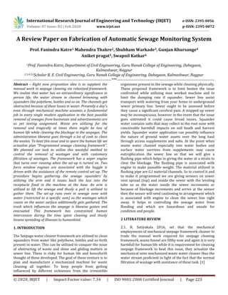 International Research Journal of Engineering and Technology (IRJET) e-ISSN: 2395-0056
Volume: 07 Issue: 02 | Feb 2020 www.irjet.net p-ISSN: 2395-0072
© 2020, IRJET | Impact Factor value: 7.34 | ISO 9001:2008 Certified Journal | Page 223
A Review Paper on Fabrication of Automatic Sewage Monitoring System
Prof. Fanindra Katre1 Mahendra Thakre2, Shubham Warkade3, Gunjan Khursange4
Aniket pragat5, Swapnil Katkar6
1Prof. Fanindra Katre, Department of Civil Engineering, Guru Nanak College of Engineering, Dahegaon,
Kalmeshwar, Nagpur
2,3,4,5,6Scholar B. E. Civil Engineering, Guru Nanak College of Engineering, Dahegaon, Kalmeshwar, Nagpur
---------------------------------------------------------------------------***---------------------------------------------------------------------------
Abstract - Right now proposition idea is to supplant the
manual work in seepage cleaning via robotized framework.
We realize that water has an extraordinary significance in
person life, the water stream in channel brimming with
squanders like polythene, bottles and so on. The channels get
obstructed because of these losses in water. Presently a day's
even through mechanical machine assumes a fundamental
job in every single modern application in the best possible
removal of sewages from businesses and advertisements are
as yet testing assignment. Waste are utilizing for the
removal and tragically at times there might be loss of
human life while cleaning the blockage in the seepages. The
administration likewise goes through a lot of cash to clean
the wastes. To beat this issue and to spare the human life we
actualize plan "Programmed sewage cleaning framework".
We planned our task to utilize this wasteful method to
control the removal of wastages and with customary
filtration of wastages. The framework has a wiper engine
that turns over running when the set-up is turned on. Two
force window engines are associated with the haggle is
driven with the assistance of the remote control set-up. The
procedure begins gathering the sewage squanders by
utilizing the arm and it tosses back the loss into the
receptacle fixed in the machine at the base. An arm is
utilized to lift the sewage and thusly a pail is utilized to
gather them. The set-up runs even in sewage zone with
water (restricted to a specific sum) so the wastages which
coasts on the water surface additionally gets gathered. The
trash which influences the seepage is likewise gotten and
evacuated. This framework has constrained human
intercession during the time spent cleaning and thusly
lessens spreading of illnesses to humankind.
1. INTRODUCTION
The Seepage water cleaner framework are utilized to clean
squanders from water like polythene, bottles and so forth
present in water. This can be utilized to conquer the issue
of obstructing of waste and slime and gliding matters in
sewer line. These is risky for human life and henceforth
thought of these developed. The goal of these venture is to
plan and manufacture a mechanized machine for waste
cleaning all together. To keep people from getting
influenced by different sicknesses from the irresistible
organisms present in the sewage while cleaning physically.
These proposed framework is to limit beaten the issue
confronted while utilizing man worked machine and to
limit the dumping rate if squander. Sewer line assist
transport with watering from your home to underground
sewer primary line. Sewer ought to be assessed before
they cause a significant cerebral pain. A stopped up sewer
may be inconspicuous, however in the event that the issue
goes untreated it could cause broad issues. Squander
water contains salts that may collect in the root zone with
conceivable harmfull impacts on soil heath and harvest
yields. Squander water application can possibly influence
the nature of ground water assets over the long haul
through access supplements and salts. At the point when
waste water channel especially into water bodies and
surface water survives from supplements may cause
eutrophication the sewer line so that we will give a
flushing pipe which helps in giving the water at a strain to
clear the blockage. The flushing pipe is associated with
engine to make passable weight. The material utilized in
flushing pipe are G.I material channels. So to control it and
to make it programmed we are giving sensors on sewer
vent spread (top) and inside the sewer with the leveling
tube so as the water inside the sewer increments or
because of blockage increments and arrive at the sensor
then the sensor will send cautioning to arrangement which
is associated with engine to clean the sewer line right
away. It helps in controlling the sewage water from
flooding and which are hazardious and unsafe for
condition and people.
2 LITERATURE REVIEW
2.1. R. Satiyakala 2016, set that the mechanical
employments of mechanical seepage framework cleaner to
trade the manual work required for seepage cleaning
framework, waste funnel are filthy now and again it is very
harmfull for human life while it is requirement for cleaning
seepage framework to beat this issue, they actualize the
mechanical semi mechanized waste water cleaner thus the
water stream proficient in light of the fact that the normal
filtration of wastage with assistance of these task. [1]
 