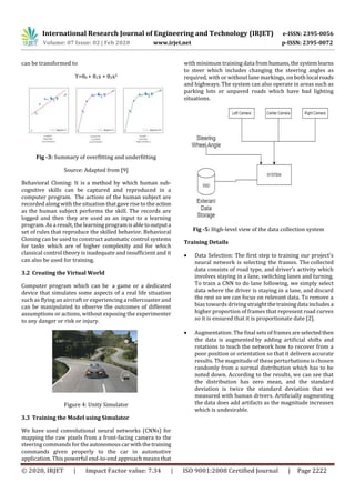 International Research Journal of Engineering and Technology (IRJET) e-ISSN: 2395-0056
Volume: 07 Issue: 02 | Feb 2020 www.irjet.net p-ISSN: 2395-0072
© 2020, IRJET | Impact Factor value: 7.34 | ISO 9001:2008 Certified Journal | Page 2222
can be transformed to
Y=θ0 + θ1x + θ2x2
Fig -3: Summary of overfitting and underfitting
Source: Adapted from [9]
Behavioral Cloning: It is a method by which human sub-
cognitive skills can be captured and reproduced in a
computer program. The actions of the human subject are
recorded along with the situation that gave rise to the action
as the human subject performs the skill. The records are
logged and then they are used as an input to a learning
program. As a result, the learning programisabletooutputa
set of rules that reproduce the skilled behavior. Behavioral
Cloning can be used to construct automatic control systems
for tasks which are of higher complexity and for which
classical control theory is inadequate and insufficient and it
can also be used for training.
3.2 Creating the Virtual World
Computer program which can be a game or a dedicated
device that simulates some aspects of a real life situation
such as flying an aircraft or experiencing a rollercoaster and
can be manipulated to observe the outcomes of different
assumptions or actions, without exposing the experimenter
to any danger or risk or injury.
Figure 4: Unity Simulator
3.3 Training the Model using Simulator
We have used convolutional neural networks (CNNs) for
mapping the raw pixels from a front-facing camera to the
steering commands for theautonomouscarwiththetraining
commands given properly to the car in automotive
application. This powerful end-to-end approach means that
with minimum training data fromhumans,thesystemlearns
to steer which includes changing the steering angles as
required, with or without lane markings, on both local roads
and highways. The system can also operate in areas such as
parking lots or unpaved roads which have bad lighting
situations.
Fig -5: High-level view of the data collection system
Training Details
 Data Selection: The first step to training our project's
neural network is selecting the frames. The collected
data consists of road type, and driver’s activity which
involves staying in a lane, switching lanes and turning.
To train a CNN to do lane following, we simply select
data where the driver is staying in a lane, and discard
the rest so we can focus on relevant data. To remove a
bias towards driving straight thetrainingdata includesa
higher proportion of frames that represent road curves
so it is ensured that it is proportionate date [2].
 Augmentation: The final sets of frames areselectedthen
the data is augmented by adding artificial shifts and
rotations to teach the network how to recover from a
poor position or orientation so that it delivers accurate
results. The magnitude of these perturbations is chosen
randomly from a normal distribution which has to be
noted down. According to the results, we can see that
the distribution has zero mean, and the standard
deviation is twice the standard deviation that we
measured with human drivers. Artificially augmenting
the data does add artifacts as the magnitude increases
which is undesirable.
 