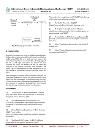 International Research Journal of Engineering and Technology (IRJET) e-ISSN: 2395-0056
Volume: 07 Issue: 02 | Feb 2020 www.irjet.net p-ISSN: 2395-0072
© 2020, IRJET | Impact Factor value: 7.34 | ISO 9001:2008 Certified Journal | Page 2223
Fig -6: Block diagram of drive simulator
4. CONCLUSIONS
A virtual environment is createdonunity forrunningthecar.
We have learnt Convolutional Neural Networks and built a
model using CNN. We have built our own dataset by
manually driving the car and recorded the steering angle of
the car, i.e. left, right and centre. The dataset has also
recorded the speed and throttle of the car. After the
collection of the training dataset we have created a CNN
model. The CNN model detects path and is able to run on car
successfully on the simulator created on Unity within the
lanes.
After running the car on the lanes without any obstacles, we
have added obstacles for the car and then trained the car to
detect and take turns based on those obstacles. Now Our
Trained Car can successfully avoid obstacles and run in the
given lane on its own in the designed Unity Environment
thereby showing the functionality of our Simulator.
REFERENCES
[1] Truong-Dong Do ; Minh-Thien Duong ; Quoc-Vu
Dang ; My-Ha Le, “Real-Time Self-Driving Car Navigation
Using Deep Neural Network", 2017
[2] End to End Learning for Self-Driving Cars
2016,https://images.nvidia.com/content/tegra/automoti
ve/images/2016/solutions/pdf/end-to-end-dl-using-
px.pdf
[3] State of California, Department of Motor Vehicles
(2018) Permit holders,
https://www.dmv.ca.gov/portal/dmv/detail/vr/autonom
ous/permit.
[4] Wakabayashi D (February 26, 2018) California
scraps safety driver rules for self-driving cars. NY
Times,https://www.nytimes.com/2018/02/26/technolog
y/driverless-cars-california-rules.html
[5] Marshall A (November 22, 2017)
https://www.wired.com/story/city-planning-curbs
[6] N. Deepika ; V. V. Sajith Variyar, "Obstacle
classification and detection for vision based navigation for
autonomous driving", 2017
[7] Nicolas Gallardo ; Nicholas Gamez ; Paul Rad ; Mo
Jamshidi, "Autonomous decision making for a driver-less
car", 2017
[8] https://devblogs.nvidia.com/deep-learning-self-
driving-cars/
[9] https://towardsdatascience.com/polynomial-
regression-bbe8b9d97491
 