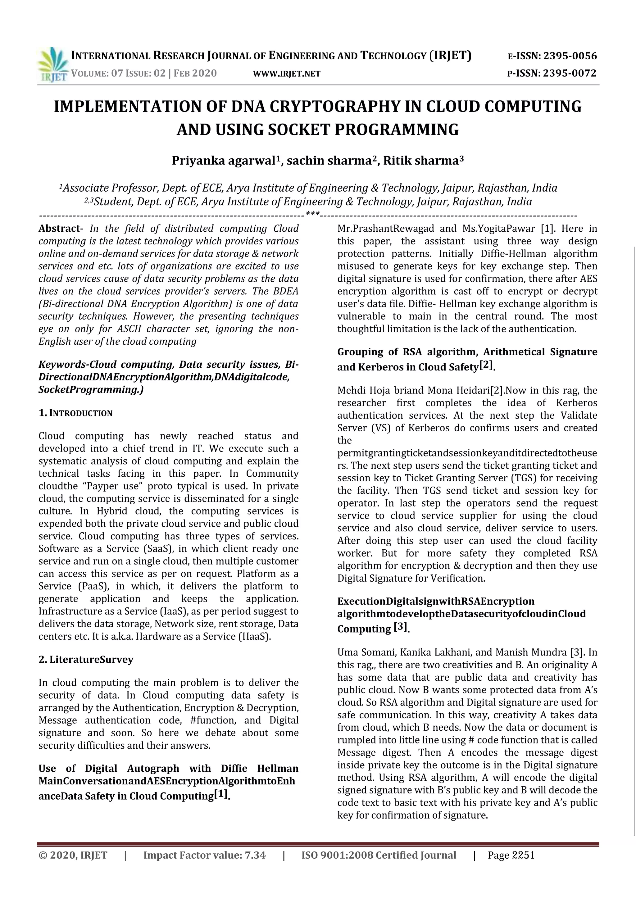 INTERNATIONAL RESEARCH JOURNAL OF ENGINEERING AND TECHNOLOGY (IRJET) E-ISSN: 2395-0056 VOLUME: 07 ISSUE: 02 | FEB 2020 WWW.IRJET.NET P-ISSN: 2395-0072 IMPLEMENTATION OF DNA CRYPTOGRAPHY IN CLOUD COMPUTING AND USING SOCKET PROGRAMMING Priyanka agarwal1, sachin sharma2, Ritik sharma3 1Associate Professor, Dept. of ECE, Arya Institute of Engineering & Technology, Jaipur, Rajasthan, India 2,3Student, Dept. of ECE, Arya Institute of Engineering & Technology, Jaipur, Rajasthan, India -----------------------------------------------------------------------***--------------------------------------------------------------------- Abstract- In the field of distributed computing Cloud computing is the latest technology which provides various online and on-demand services for data storage & network services and etc. lots of organizations are excited to use cloud services cause of data security problems as the data lives on the cloud services provider’s servers. The BDEA (Bi-directional DNA Encryption Algorithm) is one of data security techniques. However, the presenting techniques eye on only for ASCII character set, ignoring the non- English user of the cloud computing Keywords-Cloud computing, Data security issues, Bi- DirectionalDNAEncryptionAlgorithm,DNAdigitalcode, SocketProgramming.) 1. INTRODUCTION Cloud computing has newly reached status and developed into a chief trend in IT. We execute such a systematic analysis of cloud computing and explain the technical tasks facing in this paper. In Community cloudthe “Payper use” proto typical is used. In private cloud, the computing service is disseminated for a single culture. In Hybrid cloud, the computing services is expended both the private cloud service and public cloud service. Cloud computing has three types of services. Software as a Service (SaaS), in which client ready one service and run on a single cloud, then multiple customer can access this service as per on request. Platform as a Service (PaaS), in which, it delivers the platform to generate application and keeps the application. Infrastructure as a Service (IaaS), as per period suggest to delivers the data storage, Network size, rent storage, Data centers etc. It is a.k.a. Hardware as a Service (HaaS). 2. LiteratureSurvey In cloud computing the main problem is to deliver the security of data. In Cloud computing data safety is arranged by the Authentication, Encryption & Decryption, Message authentication code, #function, and Digital signature and soon. So here we debate about some security difficulties and their answers. Use of Digital Autograph with Diffie Hellman MainConversationandAESEncryptionAlgorithmtoEnh anceData Safety in Cloud Computing[1]. Mr.PrashantRewagad and Ms.YogitaPawar [1]. Here in this paper, the assistant using three way design protection patterns. Initially Diffie-Hellman algorithm misused to generate keys for key exchange step. Then digital signature is used for confirmation, there after AES encryption algorithm is cast off to encrypt or decrypt user’s data file. Diffie- Hellman key exchange algorithm is vulnerable to main in the central round. The most thoughtful limitation is the lack of the authentication. Grouping of RSA algorithm, Arithmetical Signature and Kerberos in Cloud Safety[2]. Mehdi Hoja briand Mona Heidari[2].Now in this rag, the researcher first completes the idea of Kerberos authentication services. At the next step the Validate Server (VS) of Kerberos do confirms users and created the permitgrantingticketandsessionkeyanditdirectedtotheuse rs. The next step users send the ticket granting ticket and session key to Ticket Granting Server (TGS) for receiving the facility. Then TGS send ticket and session key for operator. In last step the operators send the request service to cloud service supplier for using the cloud service and also cloud service, deliver service to users. After doing this step user can used the cloud facility worker. But for more safety they completed RSA algorithm for encryption & decryption and then they use Digital Signature for Verification. ExecutionDigitalsignwithRSAEncryption algorithmtodeveloptheDatasecurityofcloudinCloud Computing [3]. Uma Somani, Kanika Lakhani, and Manish Mundra [3]. In this rag,, there are two creativities and B. An originality A has some data that are public data and creativity has public cloud. Now B wants some protected data from A’s cloud. So RSA algorithm and Digital signature are used for safe communication. In this way, creativity A takes data from cloud, which B needs. Now the data or document is rumpled into little line using # code function that is called Message digest. Then A encodes the message digest inside private key the outcome is in the Digital signature method. Using RSA algorithm, A will encode the digital signed signature with B’s public key and B will decode the code text to basic text with his private key and A’s public key for confirmation of signature. © 2020, IRJET | Impact Factor value: 7.34 | ISO 9001:2008 Certified Journal | Page 2251 