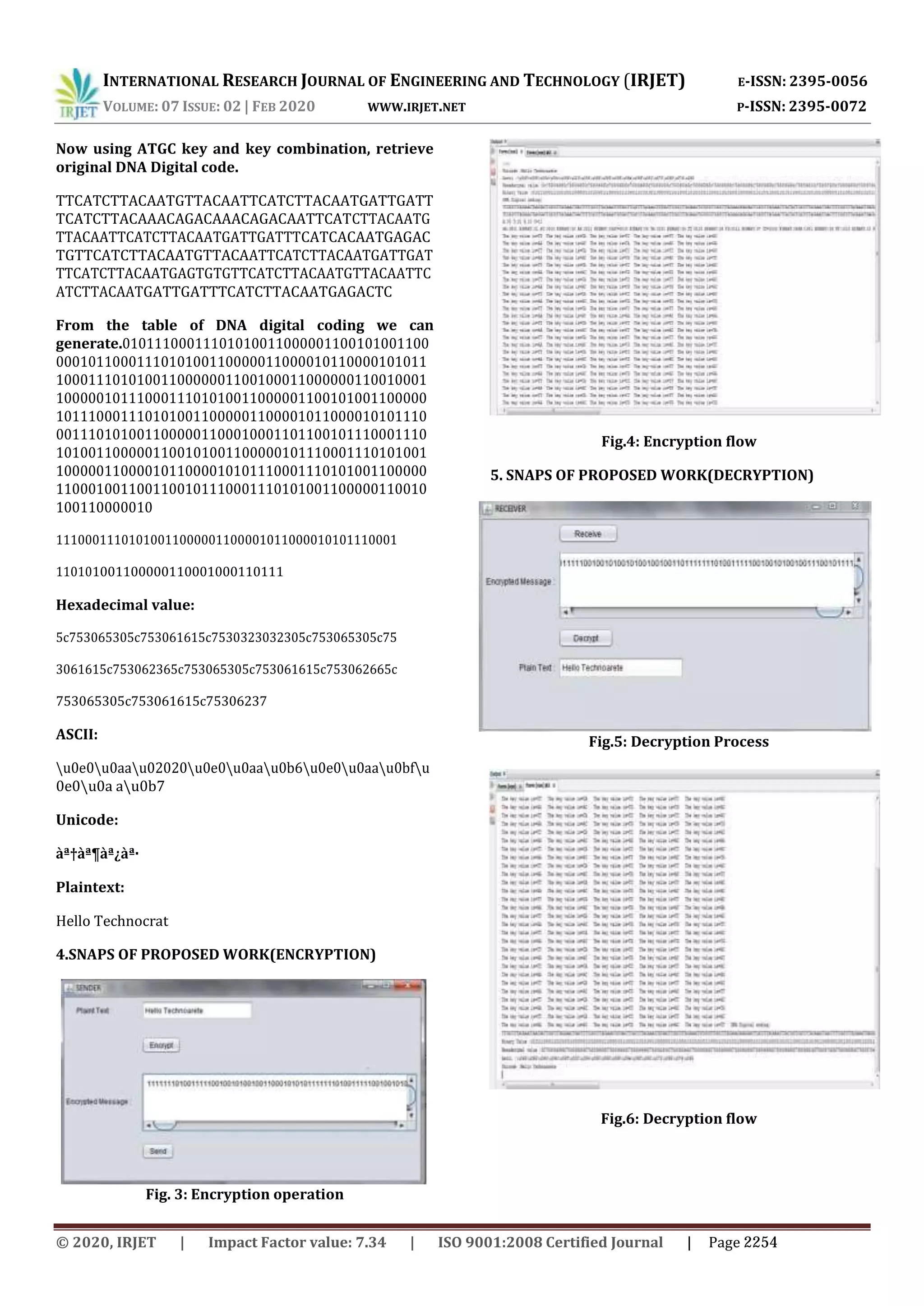 INTERNATIONAL RESEARCH JOURNAL OF ENGINEERING AND TECHNOLOGY (IRJET) E-ISSN: 2395-0056 VOLUME: 07 ISSUE: 02 | FEB 2020 WWW.IRJET.NET P-ISSN: 2395-0072 Now using ATGC key and key combination, retrieve original DNA Digital code. TTCATCTTACAATGTTACAATTCATCTTACAATGATTGATT TCATCTTACAAACAGACAAACAGACAATTCATCTTACAATG TTACAATTCATCTTACAATGATTGATTTCATCACAATGAGAC TGTTCATCTTACAATGTTACAATTCATCTTACAATGATTGAT TTCATCTTACAATGAGTGTGTTCATCTTACAATGTTACAATTC ATCTTACAATGATTGATTTCATCTTACAATGAGACTC From the table of DNA digital coding we can generate.01011100011101010011000001100101001100 0001011000111010100110000011000010110000101011 1000111010100110000001100100011000000110010001 1000001011100011101010011000001100101001100000 1011100011101010011000001100001011000010101110 0011101010011000001100010001101100101110001110 1010011000001100101001100000101110001110101001 1000001100001011000010101110001110101001100000 1100010011001100101110001110101001100000110010 100110000010 11100011101010011000001100001011000010101110001 110101001100000110001000110111 Hexadecimal value: 5c753065305c753061615c7530323032305c753065305c75 3061615c753062365c753065305c753061615c753062665c 753065305c753061615c75306237 ASCII: u0e0u0aau02020u0e0u0aau0b6u0e0u0aau0bfu 0e0u0a au0b7 Unicode: àª†àª¶àª¿àª· Plaintext: Hello Technocrat 4.SNAPS OF PROPOSED WORK(ENCRYPTION) Fig. 3: Encryption operation Fig.4: Encryption flow 5. SNAPS OF PROPOSED WORK(DECRYPTION) Fig.5: Decryption Process Fig.6: Decryption flow © 2020, IRJET | Impact Factor value: 7.34 | ISO 9001:2008 Certified Journal | Page 2254 