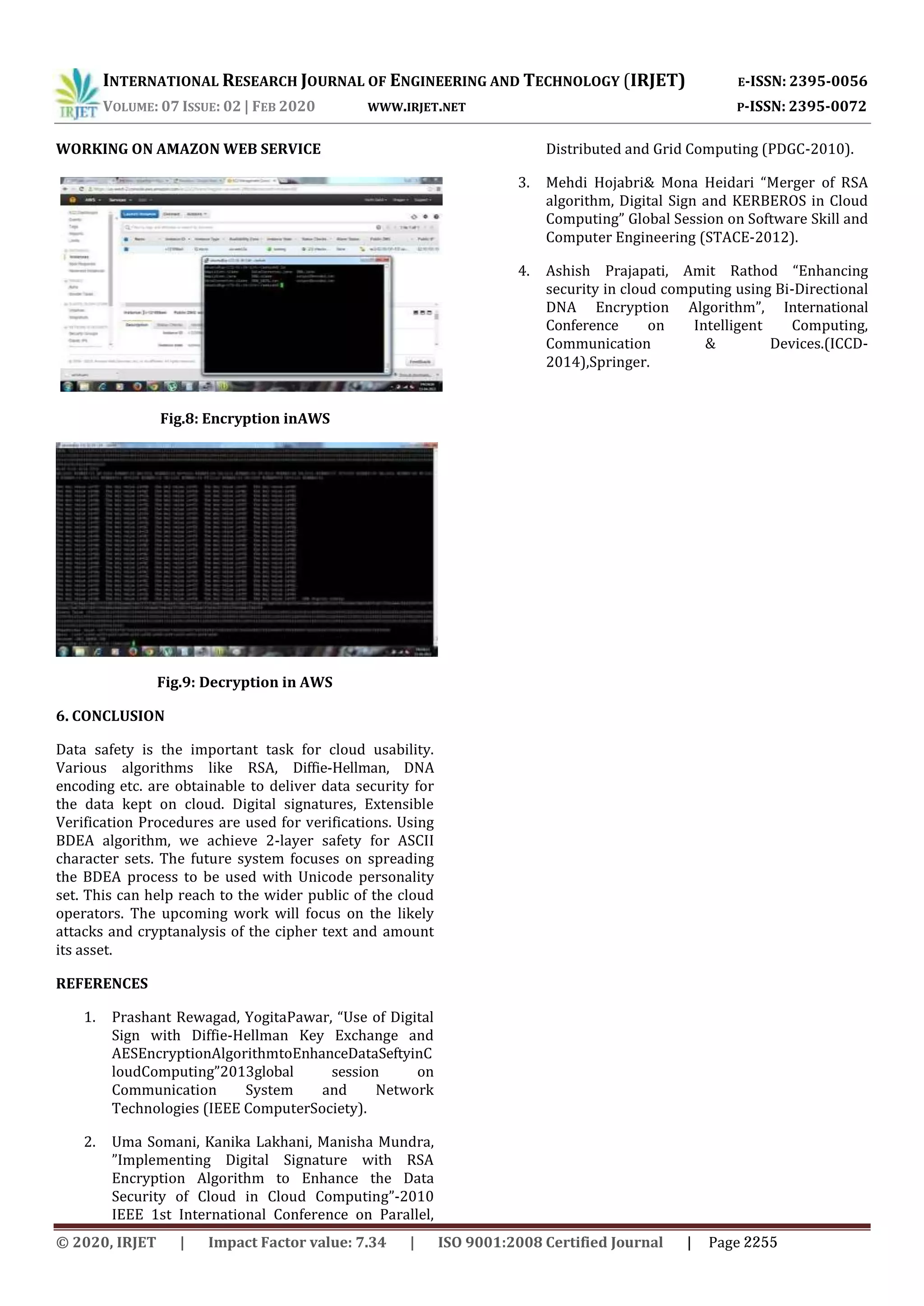 INTERNATIONAL RESEARCH JOURNAL OF ENGINEERING AND TECHNOLOGY (IRJET) E-ISSN: 2395-0056 VOLUME: 07 ISSUE: 02 | FEB 2020 WWW.IRJET.NET P-ISSN: 2395-0072 WORKING ON AMAZON WEB SERVICE Fig.8: Encryption inAWS Fig.9: Decryption in AWS 6. CONCLUSION Data safety is the important task for cloud usability. Various algorithms like RSA, Diffie-Hellman, DNA encoding etc. are obtainable to deliver data security for the data kept on cloud. Digital signatures, Extensible Verification Procedures are used for verifications. Using BDEA algorithm, we achieve 2-layer safety for ASCII character sets. The future system focuses on spreading the BDEA process to be used with Unicode personality set. This can help reach to the wider public of the cloud operators. The upcoming work will focus on the likely attacks and cryptanalysis of the cipher text and amount its asset. REFERENCES 1. Prashant Rewagad, YogitaPawar, “Use of Digital Sign with Diffie-Hellman Key Exchange and AESEncryptionAlgorithmtoEnhanceDataSeftyinC loudComputing”2013global session on Communication System and Network Technologies (IEEE ComputerSociety). 2. Uma Somani, Kanika Lakhani, Manisha Mundra, ”Implementing Digital Signature with RSA Encryption Algorithm to Enhance the Data Security of Cloud in Cloud Computing”-2010 IEEE 1st International Conference on Parallel, Distributed and Grid Computing (PDGC-2010). 3. Mehdi Hojabri& Mona Heidari “Merger of RSA algorithm, Digital Sign and KERBEROS in Cloud Computing” Global Session on Software Skill and Computer Engineering (STACE-2012). 4. Ashish Prajapati, Amit Rathod “Enhancing security in cloud computing using Bi-Directional DNA Encryption Algorithm”, International Conference on Intelligent Computing, Communication & Devices.(ICCD- 2014),Springer. © 2020, IRJET | Impact Factor value: 7.34 | ISO 9001:2008 Certified Journal | Page 2255 