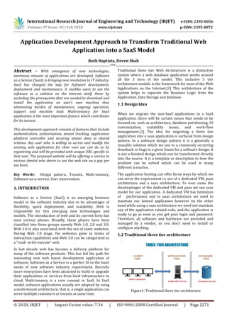 International Research Journal of Engineering and Technology (IRJET) e-ISSN: 2395-0056
Volume: 07 Issue: 02 | Feb 2020 www.irjet.net p-ISSN: 2395-0072
© 2020, IRJET | Impact Factor value: 7.34 | ISO 9001:2008 Certified Journal | Page 2271
Application Development Approach to Transform Traditional Web
Application into a SaaS Model
Ruth Baptista, Deven Shah
---------------------------------------------------------------------***----------------------------------------------------------------------
Abstract - With emergence of new technologies,
enormous amount of applications are developed, Software
as a Service (SaaS) is bringing new revolution to IT industry.
SaaS has changed the way for Software development,
deployment and maintenance. It enables users to use the
software as a solution on the internet itself, there by
excluding the prerequisite that are needed to download and
install the application on user’s own machine thus
eliminating burden of maintenance, ongoing operation,
support and machine load. Multi-tenancy for SaaS
application is the most important feature which contributes
for its success.
This development approach consists of features that include
authentication, authorization, tenant tracking, application
platform controller and securing tenant data in shared
schema. Any user who is willing to access and modify the
existing web application for their own use can do so by
registering and will be provided with unique URL specific to
that user. The proposed website will be offering a service to
various dentist who desire to use the web site on a pay per
use basis.
Key Words: Design pattern, Tenants, Multi-tenancy,
Software-as-a-service, User intervention.
1. INTRODUCTION
Software as a Service (SaaS) is an emerging business
model in the software industry due to its advantages of
flexibility, quick deployment, and scalability. Web is
responsible for this emerging new technologies and
models. The introduction of web and its current form has
seen various phases. Broadly, these phases have been
classified into three groups namely Web 1.0, 2.0 and 3.0.
Web 1.0 is also associated with the era of static websites,
During Web 2.0 stage, the websites grew in terms of
interaction capabilities and Web 3.0 can be categorized as
a “read- write-execute” web.
In last decade web has become a delivery platform for
many of the software products. This has led the path for
innovating new web based development application of
software. Software as a Service is a perfect fit to the basic
needs of new software industry requirement. Recently
more enterprises have been attracted to build or upgrade
their applications or services from local infrastructure to
cloud. Multi-tenancy is a core concept in SaaS. In SaaS
model, software applications usually are adopted by using
a multi-tenant architecture, that is, a single application can
serve multiple customers or tenants at same time.
Traditional three tier Web Architecture is a distinctive
system where a web database application works around
all the 3 tiers of the model. This inclusive 3 tier
architecture module is the framework for most of the Web
Applications on the Internet.[1] This architecture of the
system helps to separate the Business Logic from the
Application, Data Storage and database.
1.1 Design Idea
When we migrate the non-SaaS applications to a SaaS
application, there will be certain issues that needs to be
focused on, such as architecture, database partitioning, UI
customization, scalability issues, and work-flow
management.[1] The idea for migrating a three tier
application into a saas application is surfaced from design
pattern. In a software design pattern it is a generally a
reusable solution which we use to a commonly occurring
drawback or bugs in a given frame for a software design. It
is not a finished design which can be transformed directly
into the source. It is a template or description to how the
problem can be solved which can be used in many
different scenarios.
The application hosting can offer three ways by which we
can serve the requirement i.e use of a dedicated VM, paas
architecture and a saas architecture. To over come the
disadvantages of the dedicated VM and paas we use saas
model for our application. A dedicated VM has limitation
of performance and in paas architecture we need to
maintain our hosted application however on the other
hand while using a saas architecture we need not maintain
any of the application related code, and the application is
ready to go as soon as you get your login and password.
Therefore, all software and hardware are provided and
managed by a vendor, so you don’t need to install or
configure anything.
1.2 Traditional three tier architecture
Figure1: Traditional three tier architecture
 