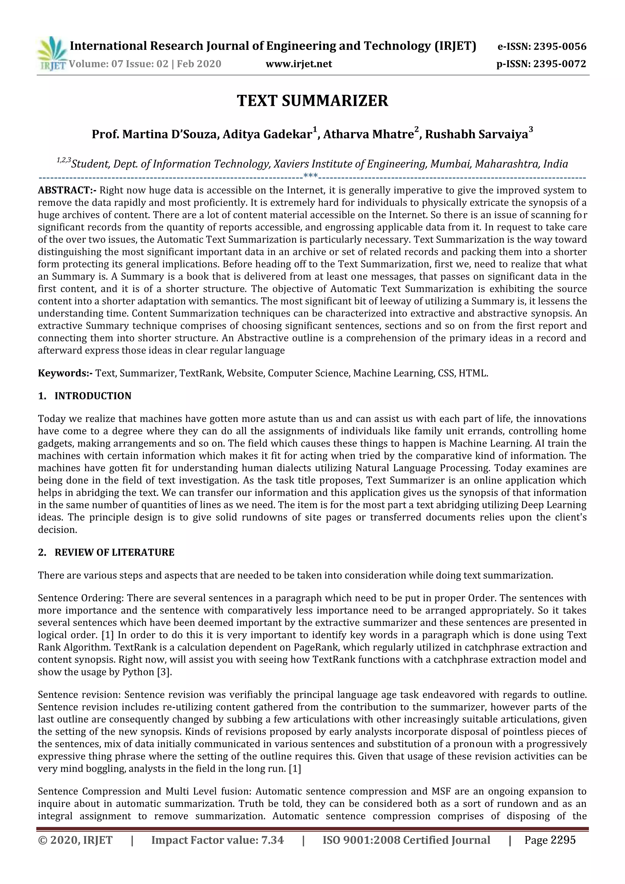 International Research Journal of Engineering and Technology (IRJET) e-ISSN: 2395-0056
Volume: 07 Issue: 02 | Feb 2020 www.irjet.net p-ISSN: 2395-0072
TEXT SUMMARIZER
Prof. Martina D’Souza, Aditya Gadekar
1
, Atharva Mhatre
2
, Rushabh Sarvaiya
3
1,2,3
Student, Dept. of Information Technology, Xaviers Institute of Engineering, Mumbai, Maharashtra, India
---------------------------------------------------------------------***----------------------------------------------------------------------
ABSTRACT:- Right now huge data is accessible on the Internet, it is generally imperative to give the improved system to
remove the data rapidly and most proficiently. It is extremely hard for individuals to physically extricate the synopsis of a
huge archives of content. There are a lot of content material accessible on the Internet. So there is an issue of scanning for
significant records from the quantity of reports accessible, and engrossing applicable data from it. In request to take care
of the over two issues, the Automatic Text Summarization is particularly necessary. Text Summarization is the way toward
distinguishing the most significant important data in an archive or set of related records and packing them into a shorter
form protecting its general implications. Before heading off to the Text Summarization, first we, need to realize that what
an Summary is. A Summary is a book that is delivered from at least one messages, that passes on significant data in the
first content, and it is of a shorter structure. The objective of Automatic Text Summarization is exhibiting the source
content into a shorter adaptation with semantics. The most significant bit of leeway of utilizing a Summary is, it lessens the
understanding time. Content Summarization techniques can be characterized into extractive and abstractive synopsis. An
extractive Summary technique comprises of choosing significant sentences, sections and so on from the first report and
connecting them into shorter structure. An Abstractive outline is a comprehension of the primary ideas in a record and
afterward express those ideas in clear regular language
Keywords:- Text, Summarizer, TextRank, Website, Computer Science, Machine Learning, CSS, HTML.
1. INTRODUCTION
Today we realize that machines have gotten more astute than us and can assist us with each part of life, the innovations
have come to a degree where they can do all the assignments of individuals like family unit errands, controlling home
gadgets, making arrangements and so on. The field which causes these things to happen is Machine Learning. AI train the
machines with certain information which makes it fit for acting when tried by the comparative kind of information. The
machines have gotten fit for understanding human dialects utilizing Natural Language Processing. Today examines are
being done in the field of text investigation. As the task title proposes, Text Summarizer is an online application which
helps in abridging the text. We can transfer our information and this application gives us the synopsis of that information
in the same number of quantities of lines as we need. The item is for the most part a text abridging utilizing Deep Learning
ideas. The principle design is to give solid rundowns of site pages or transferred documents relies upon the client's
decision.
2. REVIEW OF LITERATURE
There are various steps and aspects that are needed to be taken into consideration while doing text summarization.
Sentence Ordering: There are several sentences in a paragraph which need to be put in proper Order. The sentences with
more importance and the sentence with comparatively less importance need to be arranged appropriately. So it takes
several sentences which have been deemed important by the extractive summarizer and these sentences are presented in
logical order. [1] In order to do this it is very important to identify key words in a paragraph which is done using Text
Rank Algorithm. TextRank is a calculation dependent on PageRank, which regularly utilized in catchphrase extraction and
content synopsis. Right now, will assist you with seeing how TextRank functions with a catchphrase extraction model and
show the usage by Python [3].
Sentence revision: Sentence revision was verifiably the principal language age task endeavored with regards to outline.
Sentence revision includes re-utilizing content gathered from the contribution to the summarizer, however parts of the
last outline are consequently changed by subbing a few articulations with other increasingly suitable articulations, given
the setting of the new synopsis. Kinds of revisions proposed by early analysts incorporate disposal of pointless pieces of
the sentences, mix of data initially communicated in various sentences and substitution of a pronoun with a progressively
expressive thing phrase where the setting of the outline requires this. Given that usage of these revision activities can be
very mind boggling, analysts in the field in the long run. [1]
Sentence Compression and Multi Level fusion: Automatic sentence compression and MSF are an ongoing expansion to
inquire about in automatic summarization. Truth be told, they can be considered both as a sort of rundown and as an
integral assignment to remove summarization. Automatic sentence compression comprises of disposing of the
© 2020, IRJET | Impact Factor value: 7.34 | ISO 9001:2008 Certified Journal | Page 2295
 