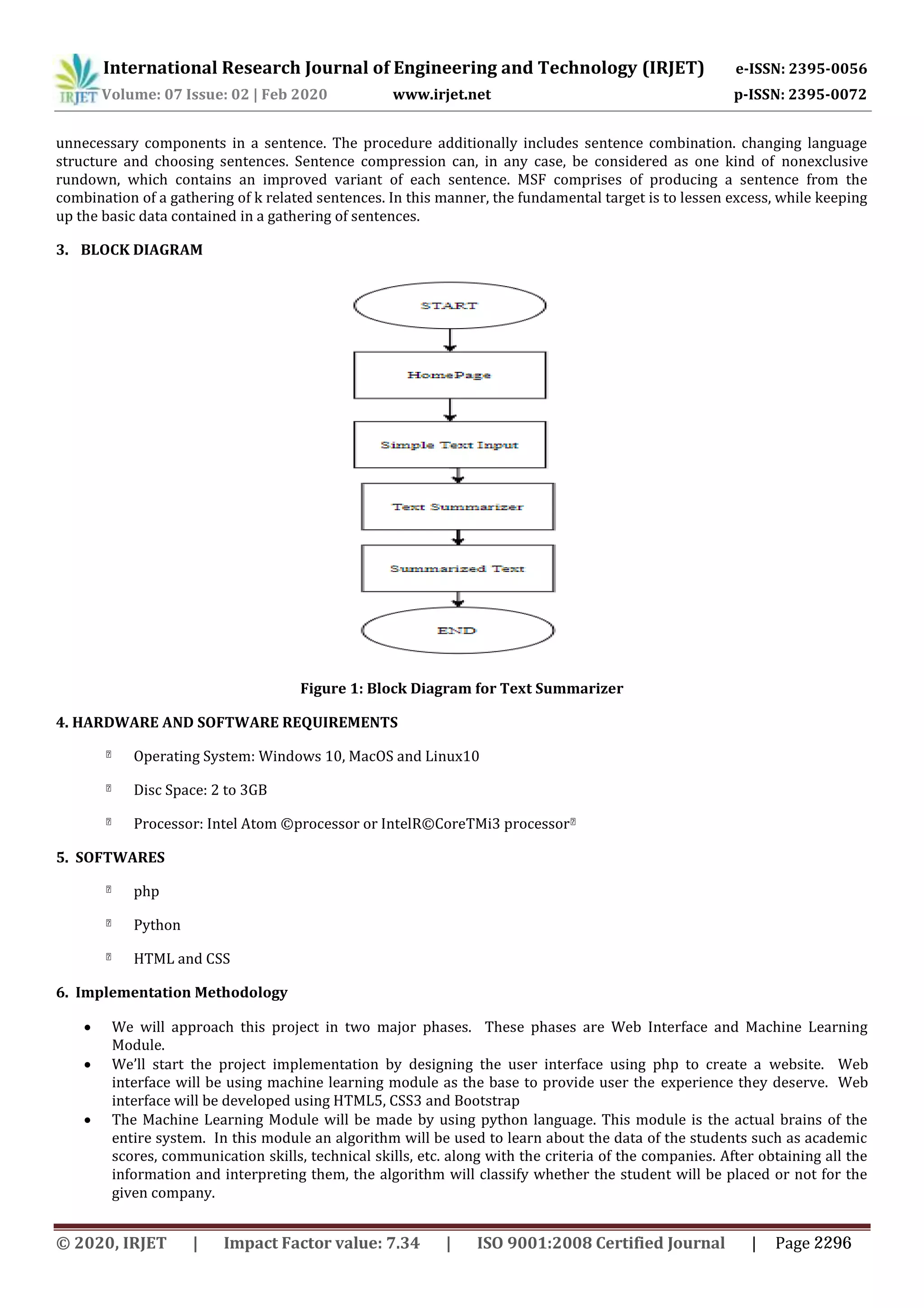 International Research Journal of Engineering and Technology (IRJET) e-ISSN: 2395-0056
Volume: 07 Issue: 02 | Feb 2020 www.irjet.net p-ISSN: 2395-0072
unnecessary components in a sentence. The procedure additionally includes sentence combination. changing language
structure and choosing sentences. Sentence compression can, in any case, be considered as one kind of nonexclusive
rundown, which contains an improved variant of each sentence. MSF comprises of producing a sentence from the
combination of a gathering of k related sentences. In this manner, the fundamental target is to lessen excess, while keeping
up the basic data contained in a gathering of sentences.
3. BLOCK DIAGRAM
Figure 1: Block Diagram for Text Summarizer
4. HARDWARE AND SOFTWARE REQUIREMENTS
Operating System: Windows 10, MacOS and Linux10
Disc Space: 2 to 3GB
Processor: Intel Atom ©processor or IntelR©CoreTMi3 processor
5. SOFTWARES
php
Python
HTML and CSS
6. Implementation Methodology
 We will approach this project in two major phases. These phases are Web Interface and Machine Learning
Module.
 We’ll start the project implementation by designing the user interface using php to create a website. Web
interface will be using machine learning module as the base to provide user the experience they deserve. Web
interface will be developed using HTML5, CSS3 and Bootstrap
 The Machine Learning Module will be made by using python language. This module is the actual brains of the
entire system. In this module an algorithm will be used to learn about the data of the students such as academic
scores, communication skills, technical skills, etc. along with the criteria of the companies. After obtaining all the
information and interpreting them, the algorithm will classify whether the student will be placed or not for the
given company.
© 2020, IRJET | Impact Factor value: 7.34 | ISO 9001:2008 Certified Journal | Page 2296
 