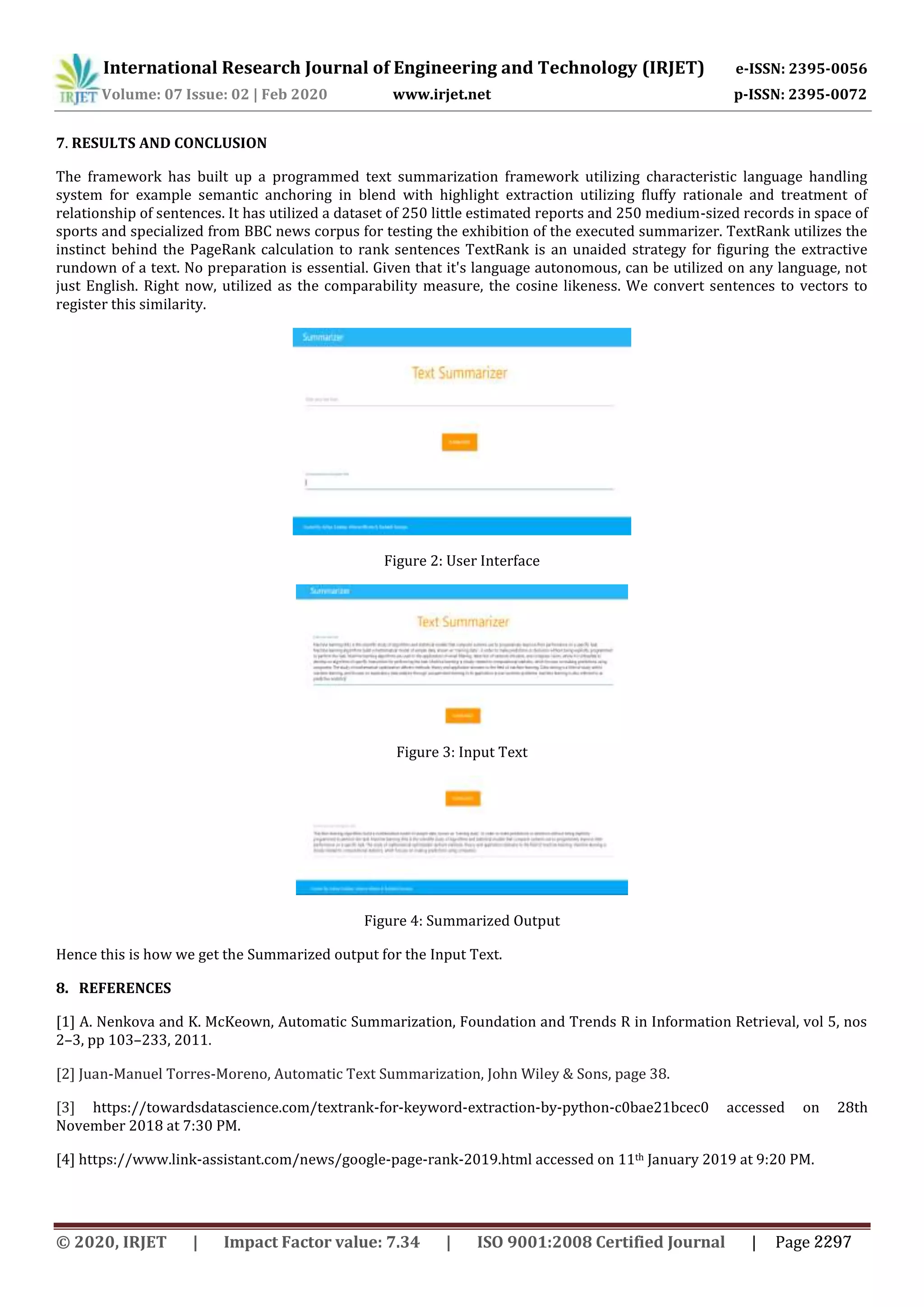 International Research Journal of Engineering and Technology (IRJET) e-ISSN: 2395-0056
Volume: 07 Issue: 02 | Feb 2020 www.irjet.net p-ISSN: 2395-0072
7. RESULTS AND CONCLUSION
The framework has built up a programmed text summarization framework utilizing characteristic language handling
system for example semantic anchoring in blend with highlight extraction utilizing fluffy rationale and treatment of
relationship of sentences. It has utilized a dataset of 250 little estimated reports and 250 medium-sized records in space of
sports and specialized from BBC news corpus for testing the exhibition of the executed summarizer. TextRank utilizes the
instinct behind the PageRank calculation to rank sentences TextRank is an unaided strategy for figuring the extractive
rundown of a text. No preparation is essential. Given that it's language autonomous, can be utilized on any language, not
just English. Right now, utilized as the comparability measure, the cosine likeness. We convert sentences to vectors to
register this similarity.
Figure 2: User Interface
Figure 3: Input Text
Figure 4: Summarized Output
Hence this is how we get the Summarized output for the Input Text.
8. REFERENCES
[1] A. Nenkova and K. McKeown, Automatic Summarization, Foundation and Trends R in Information Retrieval, vol 5, nos
2–3, pp 103–233, 2011.
[2] Juan-Manuel Torres-Moreno, Automatic Text Summarization, John Wiley & Sons, page 38.
[3] https://towardsdatascience.com/textrank-for-keyword-extraction-by-python-c0bae21bcec0 accessed on 28th
November 2018 at 7:30 PM.
[4] https://www.link-assistant.com/news/google-page-rank-2019.html accessed on 11th January 2019 at 9:20 PM.
© 2020, IRJET | Impact Factor value: 7.34 | ISO 9001:2008 Certified Journal | Page 2297
 