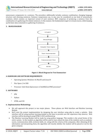 International Research Journal of Engineering and Technology (IRJET) e-ISSN: 2395-0056
Volume: 07 Issue: 02 | Feb 2020 www.irjet.net p-ISSN: 2395-0072
unnecessary components in a sentence. The procedure additionally includes sentence combination. changing language
structure and choosing sentences. Sentence compression can, in any case, be considered as one kind of nonexclusive
rundown, which contains an improved variant of each sentence. MSF comprises of producing a sentence from the
combination of a gathering of k related sentences. In this manner, the fundamental target is to lessen excess, while keeping
up the basic data contained in a gathering of sentences.
3. BLOCK DIAGRAM
Figure 1: Block Diagram for Text Summarizer
4. HARDWARE AND SOFTWARE REQUIREMENTS
Operating System: Windows 10, MacOS and Linux10
Disc Space: 2 to 3GB
Processor: Intel Atom ©processor or IntelR©CoreTMi3 processor
5. SOFTWARES
php
Python
HTML and CSS
6. Implementation Methodology
 We will approach this project in two major phases. These phases are Web Interface and Machine Learning
Module.
 We’ll start the project implementation by designing the user interface using php to create a website. Web
interface will be using machine learning module as the base to provide user the experience they deserve. Web
interface will be developed using HTML5, CSS3 and Bootstrap
 The Machine Learning Module will be made by using python language. This module is the actual brains of the
entire system. In this module an algorithm will be used to learn about the data of the students such as academic
scores, communication skills, technical skills, etc. along with the criteria of the companies. After obtaining all the
information and interpreting them, the algorithm will classify whether the student will be placed or not for the
given company.
© 2020, IRJET | Impact Factor value: 7.34 | ISO 9001:2008 Certified Journal | Page 2296
 