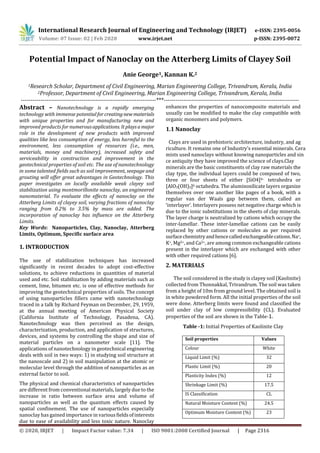 International Research Journal of Engineering and Technology (IRJET) e-ISSN: 2395-0056
Volume: 07 Issue: 02 | Feb 2020 www.irjet.net p-ISSN: 2395-0072
© 2020, IRJET | Impact Factor value: 7.34 | ISO 9001:2008 Certified Journal | Page 2316
Potential Impact of Nanoclay on the Atterberg Limits of Clayey Soil
Anie George1, Kannan K.2
1Research Scholar, Department of Civil Engineering, Marian Engineering College, Trivandrum, Kerala, India
2Professor, Department of Civil Engineering, Marian Engineering College, Trivandrum, Kerala, India
---------------------------------------------------------------------***---------------------------------------------------------------------
Abstract – Nanotechnology is a rapidly emerging
technology with immense potentialforcreatingnewmaterials
with unique properties and for manufacturing new and
improved products for numerousapplications.Itplaysamajor
role in the development of new products with improved
qualities like less consumption of energy, less harmful to the
environment, less consumption of resources (i.e., men,
materials, money and machinery), increased safety and
serviceability in construction and improvement in the
geotechnical properties of soil etc. The use of nanotechnology
in some talented fields such as soil improvement, seepage and
grouting will offer great advantages in Geotechnology. This
paper investigates on locally available weak clayey soil
stabilization using montmorillonite nanoclay, an engineered
nanomaterial. To evaluate the effects of nanoclay on the
Atterberg Limits of clayey soil, varying fractions of nanoclay
ranging from 0.2% to 3.5% by mass are added. The
incorporation of nanoclay has influence on the Atterberg
Limits.
Key Words: Nanoparticles, Clay, Nanoclay, Atterberg
Limits, Optimum, Specific surface area
1. INTRODUCTION
The use of stabilization techniques has increased
significantly in recent decades to adopt cost-effective
solutions, to achieve reductions in quantities of material
used and etc. Soil stabilization by adding materials such as
cement, lime, bitumen etc. is one of effective methods for
improving the geotechnical properties of soils. The concept
of using nanoparticles fillers came with nanotechnology
traced in a talk by Richard Feyman on December, 29, 1959,
at the annual meeting of American Physical Society
(California Institute of Technology, Pasadena, CA).
Nanotechnology was then perceived as the design,
characterization, production, and application of structures,
devices, and systems by controlling the shape and size of
material particles on a nanometer scale [11]. The
applications of nanotechnology in geotechnical engineering
deals with soil in two ways: 1) in studying soil structure at
the nanoscale and 2) in soil manipulation at the atomic or
molecular level through the addition of nanoparticles as an
external factor to soil.
The physical and chemical characteristics of nanoparticles
are different from conventional materials, largely due to the
increase in ratio between surface area and volume of
nanoparticles as well as the quantum effects caused by
spatial confinement. The use of nanoparticles especially
nanoclay has gained importance in variousfieldsofinterests
due to ease of availability and less toxic nature. Nanoclay
enhances the properties of nanocomposite materials and
usually can be modified to make the clay compatible with
organic monomers and polymers.
1.1 Nanoclay
Clays are used in prehistoric architecture, industry, and ag
riculture. It remains one of Industry's essential minerals. Cera
mists used nanoclays without knowing nanoparticles and sin
ce antiquity they have improved the science of clays.Clay
minerals are the basic constituents of clay raw materials the
clay type, the individual layers could be composed of two,
three or four sheets of either [SiO4]4− tetrahedra or
[AlO3(OH)3]6 octahedra. The aluminosilicate layers organize
themselves over one another like pages of a book, with a
regular van der Waals gap between them, called an
‘interlayer’. Interlayers possess net negative charge which is
due to the ionic substitutions in the sheets of clay minerals.
The layer charge is neutralized by cations which occupy the
inter-lamellar. These inter-lamellae cations can be easily
replaced by other cations or molecules as per required
surfacechemistryandhencecalledexchangeablecations.Na+,
K+, Mg2+, and Ca2+, are among common exchangeable cations
present in the interlayer which are exchanged with other
with other required cations [6].
2. MATERIALS
The soil considered in the study is clayey soil (Kaolinite)
collected from Thonnakkal, Trivandrum. The soil was taken
from a height of 10m from ground level. The obtained soil is
in white powdered form. All the initial properties of the soil
were done. Atterberg limits were found and classified the
soil under clay of low compressibility (CL). Evaluated
properties of the soil are shown in the Table-1.
Table -1: Initial Properties of Kaolinite Clay
Soil properties Values
Colour White
Liquid Limit (%) 32
Plastic Limit (%) 20
Plasticity Index (%) 12
Shrinkage Limit (%) 17.5
IS Classification CL
Natural Moisture Content (%) 24.5
Optimum Moisture Content (%) 23
 