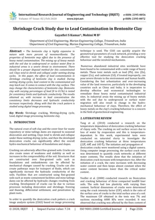 International Research Journal of Engineering and Technology (IRJET) e-ISSN: 2395-0056
Volume: 07 Issue: 02 | Feb 2020 www.irjet.net p-ISSN: 2395-0072
© 2020, IRJET | Impact Factor value: 7.34 | ISO 9001:2008 Certified Journal | Page 2326
Shrinkage Crack Study due to Lead Contamination in Bentonite Clay
Gayathri S Kumar1, Mohini M B2
1Department of Civil Engineering, Marian Engineering College, Trivandrum, India
2Department of Civil Engineering, Marian Engineering College, Trivandrum, India
---------------------------------------------------------------------***---------------------------------------------------------------------
Abstract – The bentonite clay is highly expansive in
nature with more percent of montmorillonite. The
properties of bentonite may affect due to the presence of
heavy metal contamination. The mixing up of heavy metals
with the soil due to underground or surface water flow in
industrial areas is a severe threat to environment. There
should be a proper disposal method for this contaminated
soil. Clays tend to shrink and collapse under wetting-drying
cycles. In this paper, the effect of lead contamination in
shrinkage cracking of bentonite clay is studied. During
wetting drying cycles, lead content in the contaminated soil
may leach out. It comes in contact with the clay surface. This
may change the characteristics of bentonite clay. Bentonite
clay with varying percentages of lead (0 to 0.1%) is tested
for consistency limits and hydraulic conductivity. The results
obtained as; with increase in lead concentration the
consistency limits decreases and hydraulic conductivity
increases respectively. Along with that the crack pattern is
studied using digital image processing.
Key Words: Shrinkage cracking, Wetting-drying cycle,
Lead, digital image processing, bentonite clay.
1. INTRODUCTION
technique is used. The CIAS can quickly acquire the
geometrical parameters of crack network, providing a very
effective tool for studying the desiccation cracking
behaviour and the involved mechanisms.
Numerous abandoned industrial sites worldwide have
been found to be contaminated with a wide range of heavy
metals. These toxic metals such as lead (Pb), zinc (Zn),
copper (Cu), and cadmium (Cd), if treated improperly, can
pose severe threats to the environment and human health.
Considering the fast urbanization and ever-increasing
value of the land resources, particularly in the developing
countries such as China and India, it is imperative to
develop effective and economical technologies to
remediate these heavy metal contaminated industrial
sites. In industrial areas the mixing up of heavy metals
with the soil due to underground or surface water
migration will also result in change in the hydro-
mechanical behaviour of clays. Therefore, the effect of
heavy metals on the clay’s cracking behaviour is a concern
in the field of geotechnical engineering.
2. LITERATURE REVIEW
Tang et al. (2010) conducted a research on the
temperature dependence of desiccation cracking behaviour
of clayey soils. The cracking on soil surface occurs due to
loss of water by evaporation and this is temperature-
dependent. In this work, experimental tests were
conducted on saturated slurry to investigate the
desiccation cracking behaviour at three temperatures
(22°C, 60°C and 105 °C). The initiation and propagation of
desiccation cracks were monitored using a digital camera.
Using computer image processing, the surface crack ratio
was determined to quantify crack networks at different
water contents. The results show that the initiation of
desiccation crack increases with temperature rise. After the
initiation of a crack, the ratio increases with decreasing
water content and then keeps almost constant when the
water content becomes lower than the critical water
content .
Yesiller et al. (2000) conducted research on Desiccation
and cracking behaviour of three compacted landfill liner
soils. The soils had low plasticity with varying fines
content. Surficial dimensions of cracks were determined
using the crack intensity factor (CIF), which is the ratio of
the surface area of cracks to the total surface area of a soil.
The maximum CIF obtained in the tests was 7% and
suctions exceeding 6000 KPa were recorded. It was
observed that cracking was affected by the fines content of
The natural crust of soft clay and the cover liner for waste
repository or mine tailings dams are exposed to seasonal
desiccation and wetting. Clays tend to shrink and collapse
under these wetting-drying cycles, and then the developed
desiccation cracks can significantly affect the overall
hydro-mechanical behaviour of foundations and slopes.
Cracking can adversely affect fine-grained soils. Cracks can
also create zones of weakness and stability as well as
increases in the compressibility of the soil. Structures that
are constructed over fine-grained soils such as
foundations and embankments can be affected by
mechanical changes caused by cracking. Cracks can also
create pathways ways for transport of fluids, which can
significantly increase the hydraulic conductivity of the
soils. Facilities that are constructed using fine-grained
soils such as waste containment facilities and mine tailings
dams can be affected by hydraulic changes resulting from
cracking. Development of cracks can be due to various
processes including desiccation and shrinkage, freezing
and thawing, differential settlement, and penetration by
plant roots.
In order to quantify the desiccation crack pattern a crack
image analysis system (CIAS) based on image processing
 
