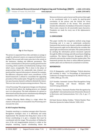 International Research Journal of Engineering and Technology (IRJET) e-ISSN: 2395-0056
Volume: 07 Issue: 02 | Feb 2020 www.irjet.net p-ISSN: 2395-0072
© 2020, IRJET | Impact Factor value: 7.34 | ISO 9001:2008 Certified Journal | Page 2360
Fig -1: Flow Diagram
The picture is separated from video and taken as casings or
caught by advanced camera are sequenced should be pre-
handled. The account will create noise due to the variety in
the luminance, shading and different parameters. This
causes a minimization in the picture quality gained from the
recording, which could be overwhelmed by making it clear
what's more, recognizable. This is done in the phase of
preprocessing where the undesirable data (clamor) are
pared and the required information is showed, for example,
the difference, sharpness what's more, smoothness. A GUI
based framework is utilized to consolidate the upgrading
procedure of the number plate. Though the reconciliation of
low-pass Gaussian channel is utilizedtodiminishtheclamor.
There are two sorts of preprocessing procedures. They are,
• Gray Processing: This progressionchangesoverthepicture
in to dark levels where, the shading pictures are changed
over in to dim picture. The dark estimation of a picture is
determined and the dim picture simultaneouslyutilizing the
estimations of R, G, B values in the picture
• Median Filtering: Media sifting is a stage, where the
clamors of the picture are evacuated. Grey Processing can't
evacuate the noise.
B. OCR Template Matching
Template matching is a standout amongst other Character
Recognition strategies since it is effectively and easily
implemented. The absolute first thing that is done in the
format coordinating is to give a template that must be
coordinated with the image. This procedure of finding the
area of the sub image(template picture) is called as the
template matching. Layout coordinating shows the
likenesses between a given layout and the picturethatought
to be coordinated with it. It works by pixel-by-pixel
correlation of the picture and the format for every
conceivable relocation of the format. This procedure
includes the utilization ofa databaseofcharactersorlayouts.
There exists a layout for all conceivable input characters.
Templates are made for every one of the alphanumeric
characters.
3. CONCLUSION
This paper clarifies the recognition method using image
Processing and it is easy to understand, productive
framework that works in any climatic conditionsunaffected.
That framework ought not be affected by the variables like
speed, light, text dimension andstyles.Thissystemperforms
by catching the information picture document captured
through the different timings andwithassortmentoflighting
conditions. The Optical Character Recognition (OCR) is
utilized to extricate the number from the number plate. This
framework permits the client to utilize different positions
number plate and can likewise be actualized in real time.
REFERENCES
[1] A. N. Rajagopalan , and R. Chellappa. "Vehicle detection
and tracking in video." In Proceedings of International
Conference on Image Processing (Cat. No. 00CH37101), vol.
1, IEEE, 2000, pp. 351-354.
[2] P Surekha: Automatic License Plate Recognition Using
Image Processing and Neural Network DOI:
10.21917/ijivp.2018.0251
[3] P. Sai Krishna, “Automatic Number Plate Recognition by
using Matlab”, International Journal of Innovative Research
in Electronics and Communications, Vol. 2, No. 4, pp. 1-7,
2015
[4] Hanit Karwal, Akshay Girdhar, “Vehicle Number Plate
Detection System for Indian Vehicles”, IEEE, 2015.
 