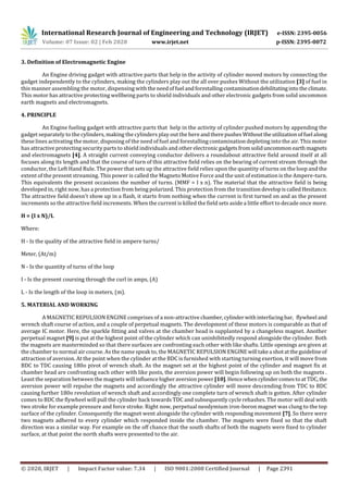 International Research Journal of Engineering and Technology (IRJET) e-ISSN: 2395-0056
Volume: 07 Issue: 02 | Feb 2020 www.irjet.net p-ISSN: 2395-0072
© 2020, IRJET | Impact Factor value: 7.34 | ISO 9001:2008 Certified Journal | Page 2391
3. Definition of Electromagnetic Engine
An Engine driving gadget with attractive parts that help in the activity of cylinder moved motors by connecting the
gadget independently to the cylinders, making the cylinders play out the all over pushes Without the utilization [3] of fuel in
this manner assembling the motor, dispensing with theneedoffuel andforestallingcontaminationdebilitatinginto theclimate.
This motor has attractive protecting wellbeing parts to shield individuals and other electronic gadgets from solid uncommon
earth magnets and electromagnets.
4. PRINCIPLE
An Engine fueling gadget with attractive parts that help in the activity of cylinder pushed motors by appending the
gadget separately to the cylinders, making the cylinders play out the here andtherepushesWithouttheutilization offuel along
these lines activating the motor, disposing of the need of fuel and forestalling contamination depleting into the air. Thismotor
has attractive protecting security parts to shield individuals and other electronicgadgetsfromsoliduncommon earthmagnets
and electromagnets [4]. A straight current conveying conductor delivers a roundabout attractive field around itself at all
focuses along its length and that the course of turn of this attractive field relies on the bearing of current stream through the
conductor, the Left Hand Rule. The power that sets up the attractive field relies upon the quantity of turns on the loop and the
extent of the present streaming. This power is called the Magneto Motive Force and the unit of estimation is the Ampere-turn.
This equivalents the present occasions the number of turns. (MMF = I x n). The material that the attractive field is being
developed in, right now, has a protection from being polarized. This protection from the transitiondevelopiscalledHesitance.
The attractive field doesn't show up in a flash, it starts from nothing when the current is first turned on and as the present
increments so the attractive field increments. When the current is killed the field sets aside a little effort to decade once more.
H = (I x N)/L
Where:
H - Is the quality of the attractive field in ampere turns/
Meter, (At/m)
N - Is the quantity of turns of the loop
I - Is the present coursing through the curl in amps, (A)
L - Is the length of the loop in meters, (m).
5. MATERIAL AND WORKING
A MAGNETIC REPULSION ENGINE comprises of a non-attractive chamber,cylinderwithinterfacing bar, flywheel and
wrench shaft course of action, and a couple of perpetual magnets. The development of these motors is comparable as that of
average IC motor. Here, the sparkle fitting and valves at the chamber head is supplanted by a changeless magnet. Another
perpetual magnet [9] is put at the highest point of the cylinder which can uninhibitedly respond alongside the cylinder. Both
the magnets are masterminded so that there surfaces are confronting each other with like shafts. Little openings are given at
the chamber to normal air course. As the name speak to, the MAGNETIC REPULSION ENGINEwill takea shotattheguidelineof
attraction of aversion. At the point when the cylinder at the BDC is furnished with starting turning exertion, it will move from
BDC to TDC causing 180o pivot of wrench shaft. As the magnet set at the highest point of the cylinder and magnet fix at
chamber head are confronting each other with like posts, the aversion power will begin following up on both the magnets .
Least the separation between the magnets will influence higheraversionpower [10].HencewhencylindercomestoatTDC,the
aversion power will repulse the magnets and accordingly the attractive cylinder will move descending from TDC to BDC
causing further 180o revolution of wrench shaft and accordingly one complete turn of wrench shaft is gotten. After cylinder
comes to BDC the flywheel will pull the cylinder back towards TDC and subsequently cycle rehashes. The motor will deal with
two stroke for example pressure and force stroke. Right now, perpetual neodymium iron-boron magnet was clung to the top
surface of the cylinder. Consequently the magnet went alongside the cylinder with responding movement [7]. So there were
two magnets adhered to every cylinder which responded inside the chamber. The magnets were fixed so that the shaft
direction was a similar way. For example on the off chance that the south shafts of both the magnets were fixed to cylinder
surface, at that point the north shafts were presented to the air.
 