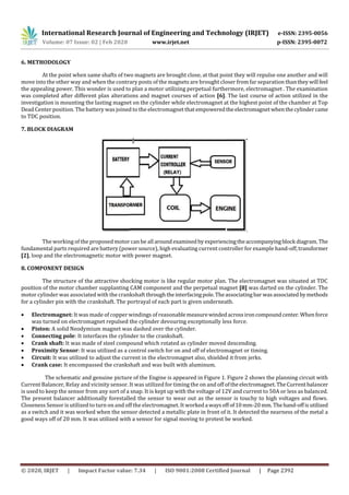 International Research Journal of Engineering and Technology (IRJET) e-ISSN: 2395-0056
Volume: 07 Issue: 02 | Feb 2020 www.irjet.net p-ISSN: 2395-0072
© 2020, IRJET | Impact Factor value: 7.34 | ISO 9001:2008 Certified Journal | Page 2392
6. METHODOLOGY
At the point when same shafts of two magnets are brought close, at that point they will repulse one another and will
move into the other way and when the contrary posts of the magnets are brought closer from far separation thantheywill feel
the appealing power. This wonder is used to plan a motor utilizing perpetual furthermore, electromagnet . The examination
was completed after different plan alterations and magnet courses of action [6]. The last course of action utilized in the
investigation is mounting the lasting magnet on the cylinder while electromagnet at the highest point of the chamber at Top
Dead Center position. The battery was joined to the electromagnet thatempoweredtheelectromagnetwhenthecylindercame
to TDC position.
7. BLOCK DIAGRAM
The working of the proposed motor can be all aroundexaminedby experiencingtheaccompanyingblock diagram. The
fundamental parts required are battery (power source), high evaluating current controller for example hand-off,transformer
[2], loop and the electromagnetic motor with power magnet.
8. COMPONENT DESIGN
The structure of the attractive shocking motor is like regular motor plan. The electromagnet was situated at TDC
position of the motor chamber supplanting CAM component and the perpetual magnet [8] was darted on the cylinder. The
motor cylinder was associated with the crankshaft throughtheinterfacingpole.Theassociatingbar wasassociatedbymethods
for a cylinder pin with the crankshaft. The portrayal of each part is given underneath.
 Electromagnet: It was made of copper windings of reasonablemeasurewindedacrossironcompoundcenter. Whenforce
was turned on electromagnet repulsed the cylinder devouring exceptionally less force.
 Piston: A solid Neodymium magnet was dashed over the cylinder.
 Connecting pole: It interfaces the cylinder to the crankshaft.
 Crank shaft: It was made of steel compound which rotated as cylinder moved descending.
 Proximity Sensor: It was utilized as a control switch for on and off of electromagnet or timing.
 Circuit: It was utilized to adjust the current in the electromagnet also, shielded it from jerks.
 Crank case: It encompassed the crankshaft and was built with aluminum.
The schematic and genuine picture of the Engine is appeared in Figure 1. Figure 2 shows the planning circuit with
Current Balancer, Relay and vicinity sensor. It was utilized for timing the on and off oftheelectromagnet.TheCurrentbalancer
is used to keep the sensor from any sort of a snap. It is kept up with the voltage of 12V and current to 50A or less as balanced.
The present balancer additionally forestalled the sensor to wear out as the sensor is touchy to high voltages and flows.
Closeness Sensor is utilized to turn on and off the electromagnet. It workeda waysoff of10mm-20mm. Thehand-offisutilized
as a switch and it was worked when the sensor detected a metallic plate in front of it. It detected the nearness of the metal a
good ways off of 20 mm. It was utilized with a sensor for signal moving to protest be worked.
 