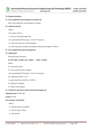 International Research Journal of Engineering and Technology (IRJET) e-ISSN: 2395-0056
Volume: 07 Issue: 02 | Feb 2020 www.irjet.net p-ISSN: 2395-0072
© 2020, IRJET | Impact Factor value: 7.34 | ISO 9001:2008 Certified Journal | Page 2395
11. Design Calculation:
1) Force applied by electromagnet on cylinder [1]
Max. Power applied by electromagnet on cylinder
F1 = (N2I2 μ0 A)/2G2
Where,
N = number of turns
I = Current coursing through loop
μ0 = permeability Of Free Space = 4π×10-7( Henry/m )
A = Cross-sectional zone of electromagnet
G = Least separation among electromagnet and perpetual magnet = 0.005 m
2) Force applied by perpetual magnet [1]
F2 = (B2A)/2μ0
Presently motion thickness
B = Br/2 × [(D + z)/(R2 + (D + z)2)0.5 – z/(R2 + z2)0.5]
Where,
B = Flux thickness (T)
A = Cross-sectional zone of magnet
μ0 = permeability Of Free Space = 4π×10-7( Henry/m )
Br = Remanence field = 1.21 T
z = good ways from a shaft face = 0.005 m
D = thickness of magnet
R = Radius of the magnet
3) Total Force and Power yield created by the Engine [1]
Absolute power F = F1 + F2
Torque T = F × r
Force Output = (2πnT)/60
Where,
F = absolute power on cylinder
r = wrench range = 0.01m
n = rpm of shaft
 