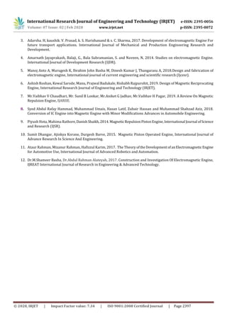 International Research Journal of Engineering and Technology (IRJET) e-ISSN: 2395-0056
Volume: 07 Issue: 02 | Feb 2020 www.irjet.net p-ISSN: 2395-0072
© 2020, IRJET | Impact Factor value: 7.34 | ISO 9001:2008 Certified Journal | Page 2397
3. Adarsha. H, kaushik. V. Prasad, k. S. Harishanand & s. C. Sharma, 2017. Development of electromagnetic Engine For
future transport applications. International Journal of Mechanical and Production Engineering Research and
Development.
4. Amarnath Jayaprakash, Balaji, G., Bala Subramanian, S. and Naveen, N, 2014. Studies on electromagnetic Engine.
International Journal of Development Research (IJDR).
5. Manoj Anto A, Murugesh K, Ibrahim John Basha M, Dinesh Kumar J, Thangarasu A, 2018.Design and fabrication of
electromagnetic engine, International journal of current engineering and scientific research (Ijcesr).
6. Ashish Roshan, Kewal Sarode, Manu, Prajwal Badukale, Rishabh Rajpurohit, 2019. Design of Magnetic Reciprocating
Engine, International Research Journal of Engineering and Technology (IRJET).
7. Mr.Vaibhav V Chaudhari, Mr. Sunil B Lonkar, Mr.Aniket G Jadhav, Mr.Vaibhav H Pagar, 2019. A Review On Magnetic
Repulsion Engine, IJARIIE.
8. Syed Abdul Rafay Hammad, Muhammad Umais, Hasan Latif, Zubair Hassan and Muhammad Shahzad Aziz, 2018.
Conversion of IC Engine into Magnetic Engine with Minor Modifications Advances in Automobile Engineering.
9. Piyush Hota, Mahima Rathore,DanishShaikh,2014. MagneticRepulsionPistonEngine, International Journal ofScience
and Research (IJSR).
10. Sumit Dhangar, Ajinkya Korane, Durgesh Barve, 2015. Magnetic Piston Operated Engine, International Journal of
Advance Research In Science And Engineering.
11. Ataur Rahman, Mizanur Rahman, Hafizzul Karim, 2017. The Theory oftheDevelopmentofanElectromagneticEngine
for Automotive Use, International Journal of Advanced Robotics and Automation.
12. Dr.M.Shameer Basha, Dr.Abdul Rahman Alateyah, 2017. Construction and Investigation Of Electromagnetic Engine,
IJREAT International Journal of Research in Engineering & Advanced Technology.
 