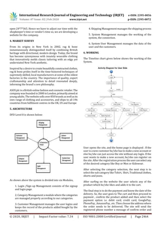 International Research Journal of Engineering and Technology (IRJET) e-ISSN: 2395-0056
Volume: 07 Issue: 02 | Feb 2020 www.irjet.net p-ISSN: 2395-0072
© 2020, IRJET | Impact Factor value: 7.34 | ISO 9001:2008 Certified Journal | Page 2464
open 24*7*365. Hence we have to adjust our time with the
shopkeeper’s time or vendor’s time so, we are developing a
website for the company.
4. MARKET SURVEY
From its origins in New York in 2002, rag & bone
instantaneously distinguished itself by combining British
heritage with directional, modern design. Today, the brand
has become synonymous with innately wearable clothing
that innovatively melds classic tailoring with an edgy yet
understated New York aesthetic.
Inspired by a desire tocreate beautifullyconstructedclothes,
rag & bone prides itself in the time-honored techniques of
supremely skilled, local manufacturers at some of the oldest
factories in the country. The importance of quality, expert
craftsmanship and attention to detail resonated deeply,
informing the brand’s core philosophy.
ASOS plc is a British online fashionand cosmetic retailer.The
company was founded in 2000 in London, primarilyaimedat
young adults. The websitesells over 850 brandsas wellasits
own range of clothing and accessories, and ships to all 196
countries from fulfilment centres in the UK, US and Europe
5. ARCHITECTURE
DFD Level 0 is shown below:
As shown above the system is divided into six Modules,
1. Login /Sign up Management consists of the signup
and login page.
2. Category Management a modulewherethecategories
are managed properly according to our categories.
3. Customer Management manages the user logins and
keeps the record of the products added bought by the
customers.
4. Shipping Management manages the shipping process
5. System Management manages the working of the
system, the connection.
6. System User Management manages the data of the
user and the customers.
6. WORKING
The Timeline chart given below shows the working of the
System.
User opens the site, and the home page is displayed . If the
user is a new customer he/she has to make a new account or
else he/she can just access the site without any login. If the
user wants to make a new account, he/she can register on
the site. After the registration processtheusercanselect any
of the desired category like Boy or Men or Kidswear.
After selecting the category selection, the next step is to
select the sub category like Tshirt, Shirt, Traditional clothes,
shorts and jeans.
After surfing on the website the user selects any of the
product which he/she likes and adds it to the cart.
The final step is to do the payment and know the date of the
delivery. So, the user goes to The cart and then proceed to
payment , confirm the product added and then select the
payment option i.e. debit card, credit card, GooglePay,
PhonePay , AmazonPay , etc. Then choose theaddresswhere
the order needs to be delivered. The site will send the
registered phone number a message of confirm order and
 