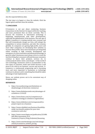 International Research Journal of Engineering and Technology (IRJET) e-ISSN: 2395-0056
Volume: 07 Issue: 02 | Feb 2020 www.irjet.net p-ISSN: 2395-0072
© 2020, IRJET | Impact Factor value: 7.34 | ISO 9001:2008 Certified Journal | Page 2465
also the expected delivery date.
The last step is to logout or close the website. Click the
logout option and then close the website.
7. CONCLUSION
E-Commerce is not just about conducting business
transactions via the Internet. Its impact will be far-reaching,
and more prominent then we know currently. This is
because the revolution in information technology is
happening simultaneously with other developments,
especially the globalization of the business. The new age of
global e-commerce is creating entirely new economy and
that will tremendously change our lives, will reshape the
competition in various industries, and alter the economy
globally. As companies are gaining high profits, more and
more other companies are developing their websites to
increase their profits. Since more businesses are being held
online resulting in high economy development and
emergence of a moreinnovativeandadvancedtechnology.In
general, today’s businesses must always strive to create the
next best thing that consumerswill wantbecauseconsumers
continue to desire their products, services etc. to
continuously be better, faster, and cheaper. In this world of
new technology, businesses need to accommodate to the
new types of consumer needs and trends because it will
prove to be vital to our business’ success and survival. E-
commerce is continuously progressing and is becoming
more and more important to businesses as technology
continues to advance and is something that should be taken
advantage of and implemented.
Hence, our website proves out to be convenient way of
shopping online.
REFERENCES
1. https://accountlearning.com/limitations-or-
disadvantages-of-electronic-commerce/
2. https://www.thebalancesmb.com/advantages-of-
ecommerce-1141610
3. https://www.fostec.com/en/competences/e-
commerce-strategy/e-commerce-organisation/
4. https://www.slideshare.net/vermapramod3/a-
project-report-on-e-business
5. https://www.robabdul.com/business/feasibility-
study-cost-benefit-analysis-for-your-new-
ecommerce-web-site/
6. https://www.researchgate.net/publication/221086
666_Risk_Assessment_of_E-
Commerce_Projects_Using_Evidential_Reasoning
7. https://www.outerboxdesign.com/web-design-
articles/ecommerce_website_pricing
 