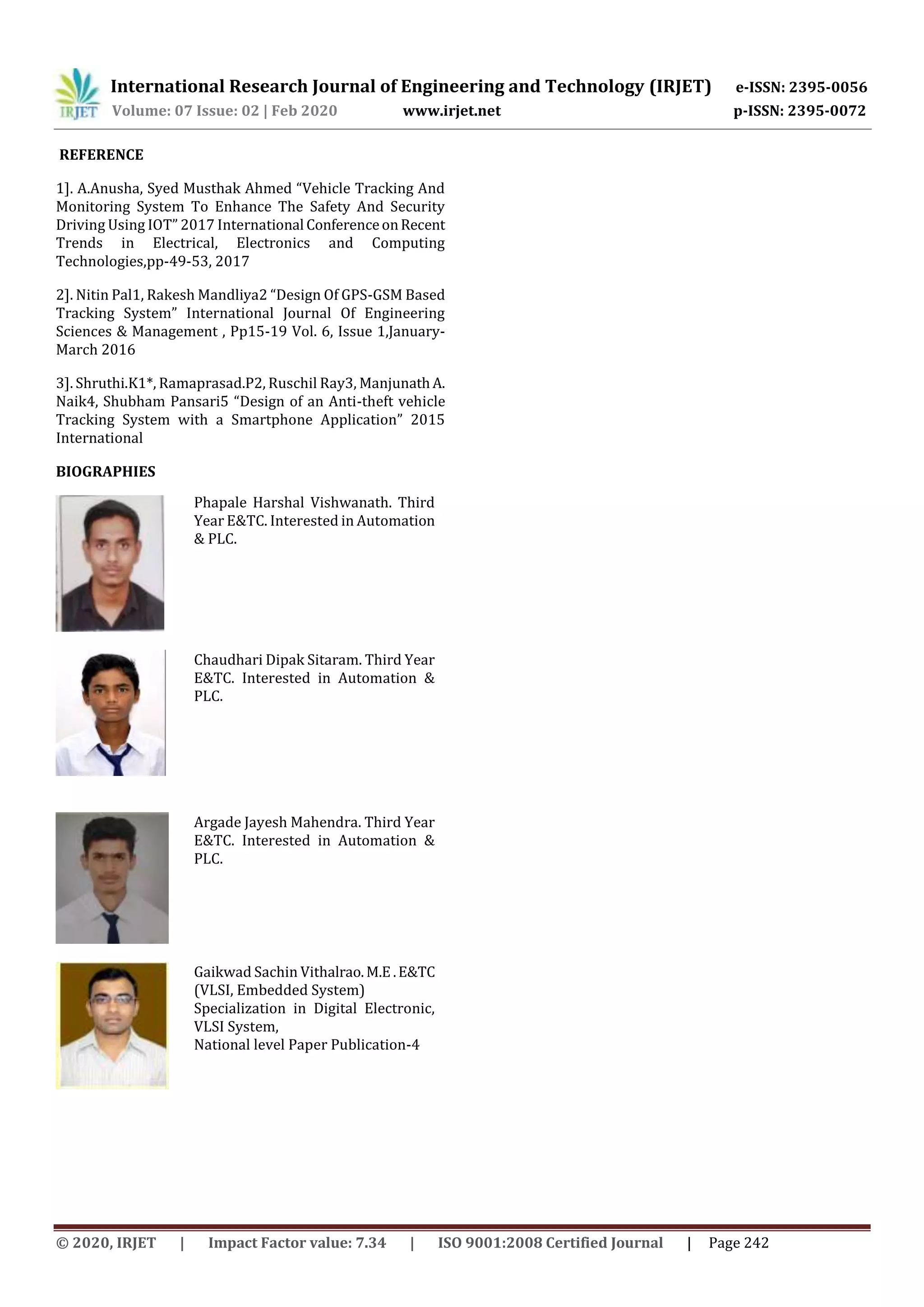International Research Journal of Engineering and Technology (IRJET) e-ISSN: 2395-0056
Volume: 07 Issue: 02 | Feb 2020 www.irjet.net p-ISSN: 2395-0072
© 2020, IRJET | Impact Factor value: 7.34 | ISO 9001:2008 Certified Journal | Page 242
REFERENCE
1]. A.Anusha, Syed Musthak Ahmed “Vehicle Tracking And
Monitoring System To Enhance The Safety And Security
Driving Using IOT” 2017 International ConferenceonRecent
Trends in Electrical, Electronics and Computing
Technologies,pp-49-53, 2017
2]. Nitin Pal1, Rakesh Mandliya2 “Design Of GPS-GSM Based
Tracking System” International Journal Of Engineering
Sciences & Management , Pp15-19 Vol. 6, Issue 1,January-
March 2016
3]. Shruthi.K1*, Ramaprasad.P2, Ruschil Ray3, ManjunathA.
Naik4, Shubham Pansari5 “Design of an Anti-theft vehicle
Tracking System with a Smartphone Application” 2015
International
BIOGRAPHIES
Phapale Harshal Vishwanath. Third
Year E&TC. Interested in Automation
& PLC.
Chaudhari Dipak Sitaram. Third Year
E&TC. Interested in Automation &
PLC.
Argade Jayesh Mahendra. Third Year
E&TC. Interested in Automation &
PLC.
Gaikwad Sachin Vithalrao.M.E.E&TC
(VLSI, Embedded System)
Specialization in Digital Electronic,
VLSI System,
National level Paper Publication-4
 
