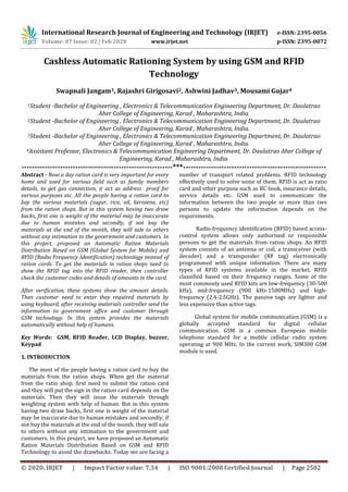 International Research Journal of Engineering and Technology (IRJET) e-ISSN: 2395-0056
Volume: 07 Issue: 02 | Feb 2020 www.irjet.net p-ISSN: 2395-0072
© 2020, IRJET | Impact Factor value: 7.34 | ISO 9001:2008 Certified Journal | Page 2502
Cashless Automatic Rationing System by using GSM and RFID
Technology
Swapnali Jangam1, Rajashri Girigosavi2, Ashwini Jadhav3, Mousami Gujar4
1Student -Bachelor of Engineering , Electronics & Telecommunication Engineering Department, Dr. Daulatrao
Aher College of Engineering, Karad , Maharashtra, India.
2Student -Bachelor of Engineering , Electronics & Telecommunication Engineering Department, Dr. Daulatrao
Aher College of Engineering, Karad , Maharashtra, India.
3Student -Bachelor of Engineering , Electronics & Telecommunication Engineering Department, Dr. Daulatrao
Aher College of Engineering, Karad , Maharashtra, India.
4Assistant Professor, Electronics & Telecommunication Engineering Department, Dr. Daulatrao Aher College of
Engineering, Karad , Maharashtra, India.
-----------------------------------------------------------***--------------------------------------------------------
Abstract - Now a day ration card is very important for every
home and used for various field such as family members
details, to get gas connection, it act as address proof for
various purposes etc. All the people having a ration card to
buy the various materials (sugar, rice, oil, kerosene, etc)
from the ration shops. But in this system having two draw
backs, first one is weight of the material may be inaccurate
due to human mistakes and secondly, if not buy the
materials at the end of the month, they will sale to others
without any intimation to the government and customers. In
this project, proposed an Automatic Ration Materials
Distribution Based on GSM (Global System for Mobile) and
RFID (Radio Frequency Identification) technology instead of
ration cards. To get the materials in ration shops need to
show the RFID tag into the RFID reader, then controller
check the customer codes and details of amounts in the card.
After verification, these systems show the amount details.
Then customer need to enter they required materials by
using keyboard, after receiving materials controller send the
information to government office and customer through
GSM technology. In this system provides the materials
automatically without help of humans.
Key Words: GSM, RFID Reader, LCD Display, buzzer,
Keypad
1. INTRODUCTION
The most of the people having a ration card to buy the
materials from the ration shops. When get the material
from the ratio shop, first need to submit the ration card
and they will put the sign in the ration card depends on the
materials. Then they will issue the materials through
weighting system with help of human. But in this system
having two draw backs, first one is weight of the material
may be inaccurate due to human mistakes and secondly, if
not buy the materials at the end of the month, they will sale
to others without any intimation to the government and
customers. In this project, we have proposed an Automatic
Ration Materials Distribution Based on GSM and RFID
Technology to avoid the drawbacks. Today we are facing a
number of transport related problems. RFID technology
effectively used to solve some of them. RFID is act as ratio
card and other purpose such as RC book, insurance details,
service details etc. GSM used to communicate the
information between the two people or more than two
persons to update the information depends on the
requirements.
Radio-frequency identification (RFID) based access-
control system allows only authorized or responsible
persons to get the materials from ration shops. An RFID
system consists of an antenna or coil, a transceiver (with
decoder) and a transponder (RF tag) electronically
programmed with unique information. There are many
types of RFID systems available in the market. RFID
classified based on their frequency ranges. Some of the
most commonly used RFID kits are low-frequency (30-500
kHz), mid-frequency (900 kHz-1500MHz) and high-
frequency (2.4-2.5GHz). The passive tags are lighter and
less expensive than active tags.
Global system for mobile communication (GSM) is a
globally accepted standard for digital cellular
communication. GSM is a common European mobile
telephone standard for a mobile cellular radio system
operating at 900 MHz. In the current work, SIM300 GSM
module is used.
 