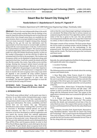 International Research Journal of Engineering and Technology (IRJET) e-ISSN: 2395-0056
Volume: 07 Issue: 02 | Feb 2020 www.irjet.net p-ISSN: 2395-0072
© 2020, IRJET | Impact Factor value: 7.34 | ISO 9001:2008 Certified Journal | Page 2505
Smart Bus for Smart City Using IoT
Nanda kishore L1, Rajashekaran S2, Suriya N3, Vignesh V4
1,2,3,4Student, Department of IT, SRM Valliammai Engineering College, Tamilnadu, India
---------------------------------------------------------------------***---------------------------------------------------------------------
Abstract –Time is the mostindispensablethingintheworld.
There are many people wasting their time by waiting in bus
stops for long time without knowingtheexactarrivaltimeand
status of bus. Even though many buses are available for the
same location, there is no proper platform to get their details.
There are many reasons for irregular timing of bus. If people
travelling by bus, get the next bus information and the
approximate arrival time based on normal traffic conditions
along with the count of passengers in the bus, it will increase
the trustworthiness in public transport. This system proposes
an android application which will provide a way to track the
public bus using GPS (Global Positioning System), to find out
the number of passengers in the bus and also to inform the
estimated time of arrival to the passengers. The Location and
Occupancy of Bus can be displayed in application along with
expected arrival time. It will also contain the details of all the
bus like Bus number, Bus routes, Type of Bus service and Bus
timings. Existing bus transport system doesn’t provide any
digital assistance to the passenger. Moreover, in country like
India it is difficult for the passengers to plan their departure
time. In this system an IOT based sensor is integrated in the
buses to monitor the seat occupancy and a way to pay ticket
fee digitally is also provided. By using cashless payment
method corruption and paper receipt can be avoided. This
methodology helps the passengers to plan their trip
accordingly. This approach helps the passenger to track the
live status of the bus using GPS sensor.
KEYWORDS: Public Transportation, Bus, Real Time
Tracking, Internet of Things, GPS, IR Sensor, Android
1. INTRODUCTION
“Time fleeth away without delay”, as the quote says time is
precious. In our daily routine transportation pays a major
role, but it also consumes more time especially in bus
transportation which is due to traffic this can be avoided by
giving exact information. The status, availability and their
arrival time are not known. Our app “Occupancy
Identification and Location Tracking of Bus” provides a way
to overcome it. Nowadays android phones are used by
almost everyone, our idea is to make it available for
everyone so we have developed an android application and
also match the current trend. Our android application
provides user the details (location, time and status) about
the buses of the particular route. Along with bus timing it
will also provide additional details suchasEstimatedArrival
Time (ETA) of Bus and Occupancy details. In order to find
ETA of bus K-Means algorithm is used, which gives the most
accurate ETA. To give details about occupancy level of the
bus, IR sensors are attached to the both the doors (entryand
exit) so that the count of passengers getting in and going out
are calculated. The Delay of bus due to various reasons are
analysed using the Decision Tree algorithm and the current
status of the bus is given to the user. Our also provides
secured payment method to the user to pay their ticket fare
via online, so that it reduces the time of issuing the ticket.
This paper consists of four sections. The first section shows
the survey made on existing systems and the findings. The
second section elaborates on the methodology or the
proposed work. The third section shows the experimental
setup and the results. The final section gives the conclusion
and future work.
2. LITERATURE SURVEY
Basically, the android application facilitiesforthepassengers
will majorly fall under two categories:
1. Location Tracking
2. Occupancy Identification
The following section provides the details about the existing
systems and related works.
1. Rose Mary John, Finky Francis, Jinesh K J, Alwyn
Antony, “Smart Public Transport System”. This systemhelps
the user to provide current location of the bus and alert the
passengers if the driver goes over speed. The output of the
web application is to give details about the current position
of the bus.
2. Suleyman Eken , Ahmet Sayar ,”A Smart Bus Tracking
Based on Location –Aware Services and QR codes”. The
system is used to provide the current position of the bus
along with the Estimated Arrival Time. The output of the
application is showed when user scanned the QR code from
the bus stop.
3. S. Sharad, P. Bagavathi Sivakumar, V. Anantha
Narayanan, “The smart bus for a smart city”. This system
provides the details and estimated arrival time of bus for
subscribed one alone. The output of this systemistogivethe
location and EstimatedArrival Timeforthesubscribedbuses
alone.
4. A J Kadam, Virendra Patil, Kapish Kaith, Dhanashree
Patil, Shambhavi Bendre,” Smart Bus for Smart City Using
IOT Technology”. This is used to know the Estimated Arrival
Time and occupancy of the bus. The output of this system
provide the bus live location and Estimated Arrival Time of
the bus along with seat occupancy.
 