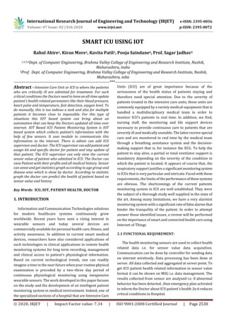 International Research Journal of Engineering and Technology (IRJET) e-ISSN: 2395-0056
Volume: 07 Issue: 02 | Feb 2020 www.irjet.net p-ISSN: 2395-0072
© 2020, IRJET | Impact Factor value: 7.34 | ISO 9001:2008 Certified Journal | Page 2530
SMART ICU USING IOT
Rahul Ahire1, Kiran More2, Kavita Patil3, Pooja Saindane4, Prof. Sagar Jadhav5
1,2,3,4Dept. of Computer Engineering, Brahma Valley College of Engineering and Research Institute, Nashik,
Maharashtra, India
5Prof. Dept. of Computer Engineering, Brahma Valley College of Engineering and Research Institute, Nashik,
Maharashtra, ndia
---------------------------------------------------------------------***----------------------------------------------------------------------
Abstract - Intensive Care Unit or ICU is where the patients
who are critically ill are admitted for treatment. For such
critical conditions the Doctors need to haveanall-timeupdate
patient’s health related parameters like their blood pressure,
heart pulse and temperature, feet detection, oxygen level. To
do manually, this is too tedious a task and also for multiple
patients it becomes close to impossible. For this type of
situations this IOT based system can bring about an
automation that can keep the Doctors updated all time over
internet. IOT Based ICU Patient Monitoring System is IOT
based system which collects patient’s information with the
help of few sensors. It uses module to communicate this
information to the internet. There is admin can add ICU
supervisor and doctor. The ICU supervisorcanaddpatient and
assign kit and specific doctor for patient and stay update of
that patient. The ICU supervisor can only view the current
sensor value of patient who admitted in ICU. The Doctor can
view Patient with their profile and all medical history. Sensor
can sense and get statistics graph according to age group and
disease wise which is show by doctor. According to statistic
graph the doctor can predict the health of patient based on
sensor value and history
Key Words: ICU, IOT, PATIENT HEALTH, DOCTOR
1. INTRODUCTION
Information and Communication Technologies solutions
for modern healthcare systems continuously grow
worldwide. Recent years have seen a rising interest in
wearable sensors and today several devices are
commercially available for personal health care, fitness, and
activity awareness. In addition to current smart medical
devices, researchers have also considered applications of
such technologies in clinical applications in remote health
monitoring systems for long term recording, management
and clinical access to patient’s physiological information.
Based on current technological trends, one can readily
imagine a time in the near future whenyour routinephysical
examination is preceded by a two–three day period of
continuous physiological monitoring using inexpensive
wearable sensors. The work developed in this paper focuses
on the study and the development of an intelligent patient
monitoring system in medical environment. Indeed, one of
the specialized sections of a hospital that are Intensive Care
Units (ICU) are of great importance because of the
seriousness of the health status of patients staying and
therefore need special attention. Due to the severity of
patients treated in the intensive care units, these units are
commonly equipped by a variety medical-equipment that is
handled a multidisciplinary medical team in order to
monitor ICU’s patients in real time. In addition, we find,
nursing staff, the monitoring and life support devices
necessary to provide continuous care to patients that are
severely ill and medically unstable. Thelatterreceivespecial
care and are monitored in real time by the medical team
through a breathing assistance system and the decision-
making support that is, for instance the ECG. To help the
patient to stay alive, a partial or total ventilator support is
mandatory depending on the severity of the condition in
which the patient is located. It appears of course that, the
respiratory support justifies a significantmonitoringsystem
in ICUs that is very particular and intricate. Faced withthese
requirements, the limits of theperformanceofthesesystems
are obvious. The shortcomings of the current patients
monitoring system in ICU are well established. They were
the subject of a thorough study well supplied in the state of
the art. Among many limitations, we have a very alarmist
monitoring system with a significant rateoffalsealarmsthat
hinder the tranquility of the patient. In order to attempt
answer those identified issues, a review will be performed
on the importance of smart and connected health care using
Internet of Things
2.1 FUNCTIONAL REQUIREMENT:
The health monitoring sensors are used to collect health
related data i.e. for sensor value data acquisition.
Communication can be done by controller for sending data
on internet wirelessly. Data processing has been done at
server. All data collected and aggregated at server point. To
get ICU patient health related information in sensor value
format it can be shown on MSG i.e. data management. The
results collected from sensor are analyzed i.e. if abnormal
behavior has been detected , then emergency plan activated
to inform the Doctor about ICU patient’s health.Soitreduces
critical conditions in Hospital.
 