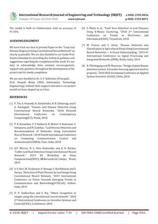 International Research Journal of Engineering and Technology (IRJET) e-ISSN: 2395-0056
Volume: 07 Issue: 02 | Feb 2020 www.irjet.net p-ISSN: 2395-0072
© 2020, IRJET | Impact Factor value: 7.34 | ISO 9001:2008 Certified Journal | Page 2561
The model is built on Colaboratory with an accuracy of
97.33%.
ACKNOWLEDGEMENT
We have tried our best to present Paper on the “Crop Leaf
Disease Diagnosis Using Convolutional Neural Network” as
clearly as possible. We are also thankful to our Guide Prof.
Sumita Chandak for providing the technical guidance and
suggestions regarding the completion of this work. It’s our
duty to acknowledge their constant encouragement,
support and, guidance throughout the development of the
project and its timely completion.
We are also thankful to Dr. S. P. Kallurkar (Principal),
Prof. Deepali Maste (HOD, Information Technology
Engineering), without their support and advice our project
would not have shaped up as it has.
REFERENCES
[1] P. Tm, A. Pranathi, K. SaiAshritha, N. B. Chittaragi, and S.
G. Koolagudi, "Tomato Leaf Disease Detection Using
Convolutional Neural Networks, "2018 Eleventh
International Conference on Contemporary
Computing(IC3), Noida, 2018
[2] P. K. Kosamkar, V. Y. Kulkarni, K. Mantri, S. Rudrawar, S.
Salmpuria, and N. Gadekar, "Leaf Disease Detection and
Recommendation of Pesticides Using Convolution
Neural Network," 2018 FourthInternational Conference
on Computing Communication Control and
Automation(ICCUBEA), Pune, India, 2018
[3] A.P. Marcos, N. L. Silva Rodovalho and A. R. Backes,
"Coffee Leaf Rust Detection Using Convolutional Neural
Network," 2019 XV Workshop de Visao
Computacional(WVC), São Bernardo do Campo, Brazil,
2019
[4] S. S. Hari, M. Sivakumar, P. Renuga, S. Karthikeyan andS.
Suriya, "Detection of Plant Disease by Leaf Image Using
Convolutional Neural Network, "2019 International
Conference on Vision Towards Emerging Trends in
Communication and Networking(ViTECoN), Vellore,
India, 2019
[5] D. P. Sudharshan and S. Raj, "Object recognition in
images using the convolutional neural network," 2018
2nd International Conference on Inventive Systems and
Control(ICISC), Coimbatore, 2018
[6] S. Maity et al., "Fault Area Detection in Leaf Diseases
Using K-Means Clustering, "2018 2nd International
Conference on Trends in Electronics and
Informatics(ICOEI), Tirunelveli, 2018
[7] M. Francis and C. Deisy, "Disease Detection and
Classification in Agricultural Plants UsingConvolutional
Neural Networks — A Visual Understanding," 2019 6th
International Conference on Signal Processing and
Integrated Networks (SPIN), Noida, India, 2019
[8] B. Tlhobogang and M. Wannous, "Designofplantdisease
detection system: A transfer learning approach work in
progress," 2018 IEEE ternational ConferenceonApplied
System Invention (ICASI), Chiba, 2018
 