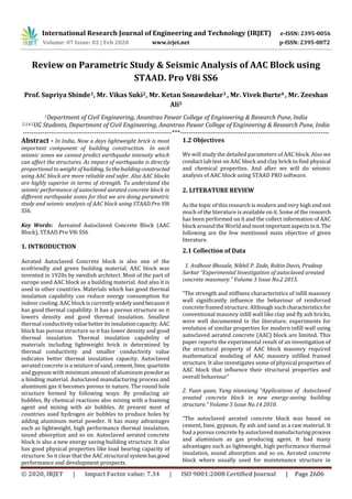 International Research Journal of Engineering and Technology (IRJET) e-ISSN: 2395-0056
Volume: 07 Issue: 02 | Feb 2020 www.irjet.net p-ISSN: 2395-0072
© 2020, IRJET | Impact Factor value: 7.34 | ISO 9001:2008 Certified Journal | Page 2606
Review on Parametric Study & Seismic Analysis of AAC Block using
STAAD. Pro V8i SS6
Prof. Supriya Shinde1, Mr. Vikas Suki2, Mr. Ketan Sonawdekar3 , Mr. Vivek Burte4 , Mr. Zeeshan
Ali5
1Department of Civil Engineering, Anantrao Pawar College of Engineering & Research Pune, India
2,3,4,5UG Students, Department of Civil Engineering, Anantrao Pawar College of Engineering & Research Pune, India
---------------------------------------------------------------------***---------------------------------------------------------------------
Abstract - In India, Now a days lightweight brick is most
important component of building construction. In each
seismic zones we cannot predict earthquake intensity which
can affect the structures. As impact of earthquake is directly
proportional to weight of building, Sothebuildingconstructed
using AAC block are more reliable and safer. Also AAC blocks
are highly superior in terms of strength. To understand the
seismic performance of autoclaved aerated concrete block in
different earthquake zones for that we are doing parametric
study and seismic analysis of AAC block using STAAD.Pro V8i
SS6.
Key Words: Aereated Autoclaved Concrete Block (AAC
Block), STAAD.Pro V8i SS6
1. INTRODUCTION
Aerated Autoclaved Concrete block is also one of the
ecofriendly and green building material. AAC block was
invented in 1920s by swedish architect. Most of the part of
europe used AAC block as a building material. And also it is
used in other countries. Materials which has good thermal
insulation capability can reduce energy consumption for
indoor cooling. AAC block is currentlywidelyused becauseit
has good thermal capability. It has a porous structure so it
lowers density and good thermal insulation. Smallest
thermal conductivityvaluebetteritsinsulationcapacity.AAC
block has porous structure so it has lower density and good
thermal insulation. Thermal insulation capability of
materials including lightweight brick is determined by
thermal conductivity and smaller conductivity value
indicates better thermal insulation capacity. Autoclaved
aerated concrete is a mixture of sand,cement,lime,quartzite
and gypsum with minimum amount of aluminum powder as
a binding material. Autoclaved manufacturing process and
aluminum gas it becomes porous in nature. The round hole
structure formed by following ways: By producing air
bubbles, By chemical reactions also mixing with a foaming
agent and mixing with air bubbles. At present most of
countries used hydrogen air bubbles to produce holes by
adding aluminum metal powder. It has many advantages
such as lightweight, high performance thermal insulation,
sound absorption and so on. Autoclaved aerated concrete
block is also a new energy saving building structure. It also
has good physical properties like load bearing capacity of
structure. So it clear that the AAC structural systemhasgood
performance and development prospects.
1.2 Objectives
We will study the detailed parameters of AAC block. Also we
conduct lab test on AAC block and clay brick to find physical
and chemical properties. And after we will do seismic
analysis of AAC block using STAAD PRO software.
2. LITERATURE REVIEW
As the topic of this research is modern and very high end not
much of the literature is available on it. Some of the research
has been performed on it and the collect information of AAC
block around the Worldand mostimportantaspectsinit.The
following are the few mentioned main objective of given
literature.
2.1 Collection of Data
1. Avdhoot Bhosale, Nikhil P. Zade, Robin Davis, Pradeep
Sarkar “Experimental Investigation of autoclaved areated
concrete masonary.” Volume 3 Issue No.2 2015.
“The strength and stiffness characteristics of infill masonry
wall significantly influence the behaviour of reinforced
concrete framed structure. Although suchcharacteristicsfor
conventional masonry infill wall like clay and fly ash bricks,
were well documented in the literature, experiments for
evolution of similar properties for modern infill wall using
autoclaved aerated concrete (AAC) block are limited. This
paper reports the experimental result of an investigation of
the structural property of AAC block masonry required
mathematical modeling of AAC masonry infilled framed
structure. It also investigates some of physical properties of
AAC block that influence their structural properties and
overall behaviour”
2. Yuan quan, Yang nianxiang “Applications of Autoclaved
areated concrete block in new energy-saving building
structure.” Volume 5 Issue No.14 2010.
“The autoclaved aerated concrete block was based on
cement, lime, gypsum, fly ash and sand as a raw material. It
had a porous concrete by autoclaved manufacturingprocess
and aluminium as gas producing agent. It had many
advantages such as lightweight, high performance thermal
insulation, sound absorption and so on. Aerated concrete
block where usually used for maintenance structure in
 