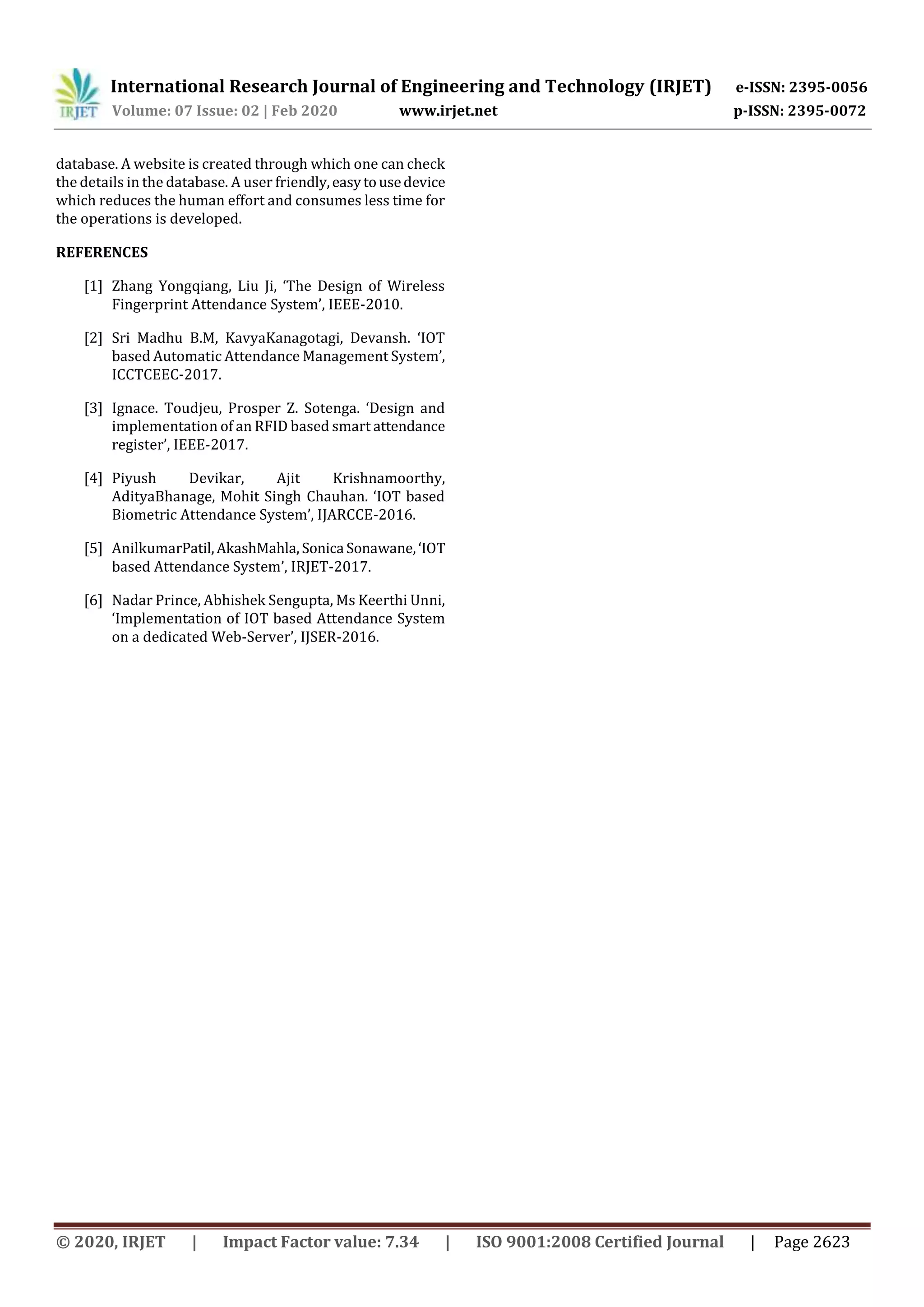 International Research Journal of Engineering and Technology (IRJET) e-ISSN: 2395-0056
Volume: 07 Issue: 02 | Feb 2020 www.irjet.net p-ISSN: 2395-0072
© 2020, IRJET | Impact Factor value: 7.34 | ISO 9001:2008 Certified Journal | Page 2623
database. A website is created through which one can check
the details in the database. A user friendly,easytousedevice
which reduces the human effort and consumes less time for
the operations is developed.
REFERENCES
[1] Zhang Yongqiang, Liu Ji, ‘The Design of Wireless
Fingerprint Attendance System’, IEEE-2010.
[2] Sri Madhu B.M, KavyaKanagotagi, Devansh. ‘IOT
based Automatic Attendance Management System’,
ICCTCEEC-2017.
[3] Ignace. Toudjeu, Prosper Z. Sotenga. ‘Design and
implementation of an RFID based smart attendance
register’, IEEE-2017.
[4] Piyush Devikar, Ajit Krishnamoorthy,
AdityaBhanage, Mohit Singh Chauhan. ‘IOT based
Biometric Attendance System’, IJARCCE-2016.
[5] AnilkumarPatil,AkashMahla, Sonica Sonawane,‘IOT
based Attendance System’, IRJET-2017.
[6] Nadar Prince, Abhishek Sengupta, Ms Keerthi Unni,
‘Implementation of IOT based Attendance System
on a dedicated Web-Server’, IJSER-2016.
 