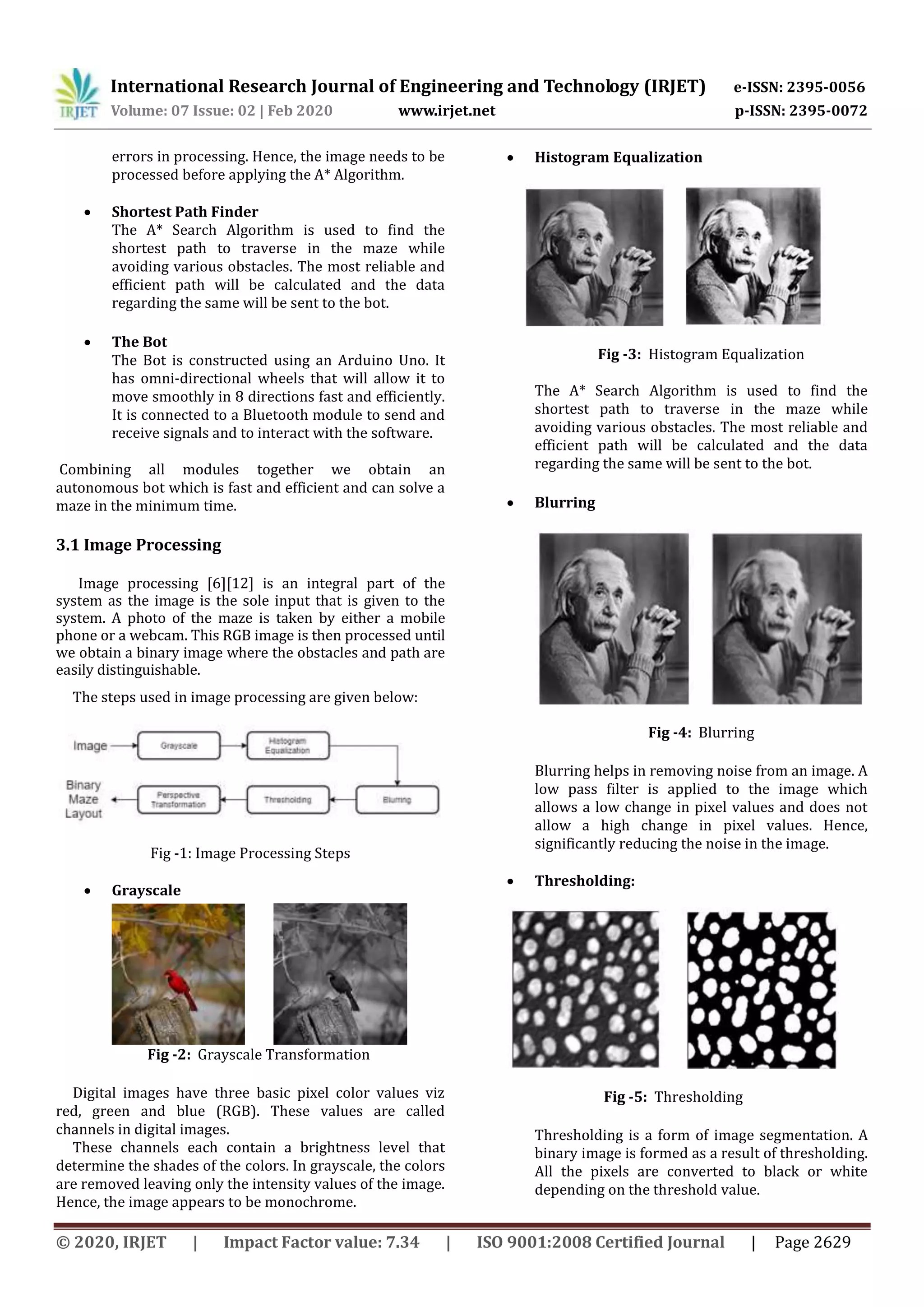 International Research Journal of Engineering and Technology (IRJET) e-ISSN: 2395-0056
Volume: 07 Issue: 02 | Feb 2020 www.irjet.net p-ISSN: 2395-0072
© 2020, IRJET | Impact Factor value: 7.34 | ISO 9001:2008 Certified Journal | Page 2629
errors in processing. Hence, the image needs to be
processed before applying the A* Algorithm.
 Shortest Path Finder
The A* Search Algorithm is used to find the
shortest path to traverse in the maze while
avoiding various obstacles. The most reliable and
efficient path will be calculated and the data
regarding the same will be sent to the bot.
 The Bot
The Bot is constructed using an Arduino Uno. It
has omni-directional wheels that will allow it to
move smoothly in 8 directions fast and efficiently.
It is connected to a Bluetooth module to send and
receive signals and to interact with the software.
Combining all modules together we obtain an
autonomous bot which is fast and efficient and can solve a
maze in the minimum time.
3.1 Image Processing
Image processing [6][12] is an integral part of the
system as the image is the sole input that is given to the
system. A photo of the maze is taken by either a mobile
phone or a webcam. This RGB image is then processed until
we obtain a binary image where the obstacles and path are
easily distinguishable.
The steps used in image processing are given below:
Fig -1: Image Processing Steps
 Grayscale
Fig -2: Grayscale Transformation
Digital images have three basic pixel color values viz
red, green and blue (RGB). These values are called
channels in digital images.
These channels each contain a brightness level that
determine the shades of the colors. In grayscale, the colors
are removed leaving only the intensity values of the image.
Hence, the image appears to be monochrome.
 Histogram Equalization
Fig -3: Histogram Equalization
The A* Search Algorithm is used to find the
shortest path to traverse in the maze while
avoiding various obstacles. The most reliable and
efficient path will be calculated and the data
regarding the same will be sent to the bot.
 Blurring
Fig -4: Blurring
Blurring helps in removing noise from an image. A
low pass filter is applied to the image which
allows a low change in pixel values and does not
allow a high change in pixel values. Hence,
significantly reducing the noise in the image.
 Thresholding:
Fig -5: Thresholding
Thresholding is a form of image segmentation. A
binary image is formed as a result of thresholding.
All the pixels are converted to black or white
depending on the threshold value.
 