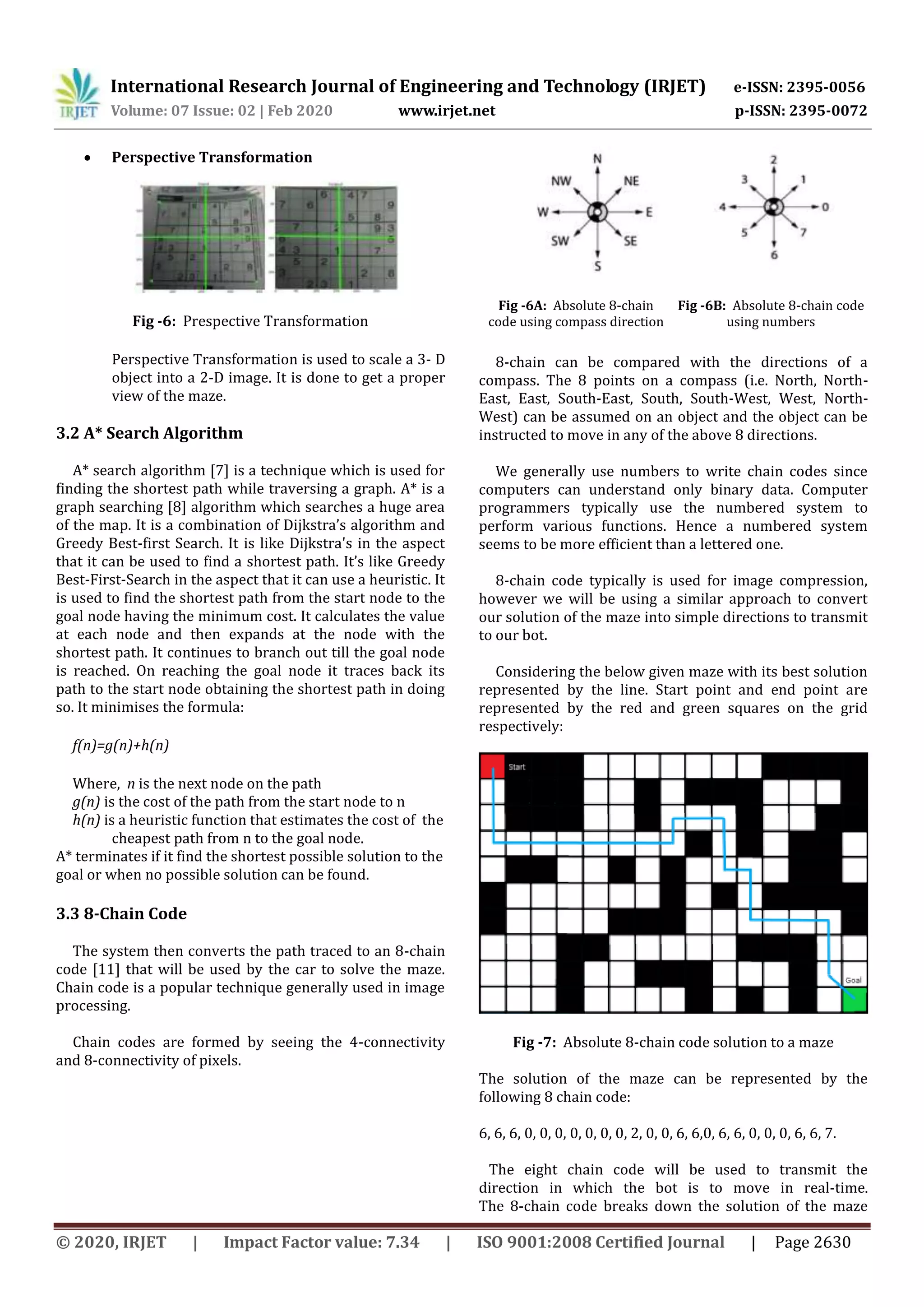 International Research Journal of Engineering and Technology (IRJET) e-ISSN: 2395-0056
Volume: 07 Issue: 02 | Feb 2020 www.irjet.net p-ISSN: 2395-0072
© 2020, IRJET | Impact Factor value: 7.34 | ISO 9001:2008 Certified Journal | Page 2630
 Perspective Transformation
Fig -6: Prespective Transformation
Perspective Transformation is used to scale a 3- D
object into a 2-D image. It is done to get a proper
view of the maze.
3.2 A* Search Algorithm
A* search algorithm [7] is a technique which is used for
finding the shortest path while traversing a graph. A* is a
graph searching [8] algorithm which searches a huge area
of the map. It is a combination of Dijkstra’s algorithm and
Greedy Best-first Search. It is like Dijkstra's in the aspect
that it can be used to find a shortest path. It’s like Greedy
Best-First-Search in the aspect that it can use a heuristic. It
is used to find the shortest path from the start node to the
goal node having the minimum cost. It calculates the value
at each node and then expands at the node with the
shortest path. It continues to branch out till the goal node
is reached. On reaching the goal node it traces back its
path to the start node obtaining the shortest path in doing
so. It minimises the formula:
f(n)=g(n)+h(n)
Where, n is the next node on the path
g(n) is the cost of the path from the start node to n
h(n) is a heuristic function that estimates the cost of the
cheapest path from n to the goal node.
A* terminates if it find the shortest possible solution to the
goal or when no possible solution can be found.
3.3 8-Chain Code
The system then converts the path traced to an 8-chain
code [11] that will be used by the car to solve the maze.
Chain code is a popular technique generally used in image
processing.
Chain codes are formed by seeing the 4-connectivity
and 8-connectivity of pixels.
Fig -6A: Absolute 8-chain
code using compass direction
Fig -6B: Absolute 8-chain code
using numbers
8-chain can be compared with the directions of a
compass. The 8 points on a compass (i.e. North, North-
East, East, South-East, South, South-West, West, North-
West) can be assumed on an object and the object can be
instructed to move in any of the above 8 directions.
We generally use numbers to write chain codes since
computers can understand only binary data. Computer
programmers typically use the numbered system to
perform various functions. Hence a numbered system
seems to be more efficient than a lettered one.
8-chain code typically is used for image compression,
however we will be using a similar approach to convert
our solution of the maze into simple directions to transmit
to our bot.
Considering the below given maze with its best solution
represented by the line. Start point and end point are
represented by the red and green squares on the grid
respectively:
Fig -7: Absolute 8-chain code solution to a maze
The solution of the maze can be represented by the
following 8 chain code:
6, 6, 6, 0, 0, 0, 0, 0, 0, 0, 2, 0, 0, 6, 6,0, 6, 6, 0, 0, 0, 6, 6, 7.
The eight chain code will be used to transmit the
direction in which the bot is to move in real-time.
The 8-chain code breaks down the solution of the maze
 