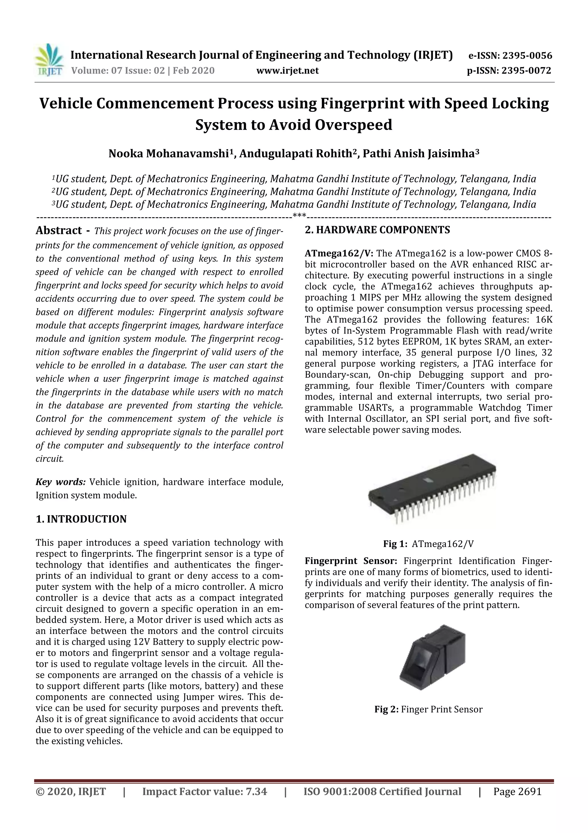 International Research Journal of Engineering and Technology (IRJET) e-ISSN: 2395-0056
Volume: 07 Issue: 02 | Feb 2020 www.irjet.net p-ISSN: 2395-0072
© 2020, IRJET | Impact Factor value: 7.34 | ISO 9001:2008 Certified Journal | Page 2691
Vehicle Commencement Process using Fingerprint with Speed Locking
System to Avoid Overspeed
Nooka Mohanavamshi1, Andugulapati Rohith2, Pathi Anish Jaisimha3
1UG student, Dept. of Mechatronics Engineering, Mahatma Gandhi Institute of Technology, Telangana, India
2UG student, Dept. of Mechatronics Engineering, Mahatma Gandhi Institute of Technology, Telangana, India
3UG student, Dept. of Mechatronics Engineering, Mahatma Gandhi Institute of Technology, Telangana, India
-----------------------------------------------------------------------***--------------------------------------------------------------------
Abstract - This project work focuses on the use of finger-
prints for the commencement of vehicle ignition, as opposed
to the conventional method of using keys. In this system
speed of vehicle can be changed with respect to enrolled
fingerprint and locks speed for security which helps to avoid
accidents occurring due to over speed. The system could be
based on different modules: Fingerprint analysis software
module that accepts fingerprint images, hardware interface
module and ignition system module. The fingerprint recog-
nition software enables the fingerprint of valid users of the
vehicle to be enrolled in a database. The user can start the
vehicle when a user fingerprint image is matched against
the fingerprints in the database while users with no match
in the database are prevented from starting the vehicle.
Control for the commencement system of the vehicle is
achieved by sending appropriate signals to the parallel port
of the computer and subsequently to the interface control
circuit.
Key words: Vehicle ignition, hardware interface module,
Ignition system module.
1. INTRODUCTION
This paper introduces a speed variation technology with
respect to fingerprints. The fingerprint sensor is a type of
technology that identifies and authenticates the finger-
prints of an individual to grant or deny access to a com-
puter system with the help of a micro controller. A micro
controller is a device that acts as a compact integrated
circuit designed to govern a specific operation in an em-
bedded system. Here, a Motor driver is used which acts as
an interface between the motors and the control circuits
and it is charged using 12V Battery to supply electric pow-
er to motors and fingerprint sensor and a voltage regula-
tor is used to regulate voltage levels in the circuit. All the-
se components are arranged on the chassis of a vehicle is
to support different parts (like motors, battery) and these
components are connected using Jumper wires. This de-
vice can be used for security purposes and prevents theft.
Also it is of great significance to avoid accidents that occur
due to over speeding of the vehicle and can be equipped to
the existing vehicles.
2. HARDWARE COMPONENTS
ATmega162/V: The ATmega162 is a low-power CMOS 8-
bit microcontroller based on the AVR enhanced RISC ar-
chitecture. By executing powerful instructions in a single
clock cycle, the ATmega162 achieves throughputs ap-
proaching 1 MIPS per MHz allowing the system designed
to optimise power consumption versus processing speed.
The ATmega162 provides the following features: 16K
bytes of In-System Programmable Flash with read/write
capabilities, 512 bytes EEPROM, 1K bytes SRAM, an exter-
nal memory interface, 35 general purpose I/O lines, 32
general purpose working registers, a JTAG interface for
Boundary-scan, On-chip Debugging support and pro-
gramming, four flexible Timer/Counters with compare
modes, internal and external interrupts, two serial pro-
grammable USARTs, a programmable Watchdog Timer
with Internal Oscillator, an SPI serial port, and five soft-
ware selectable power saving modes.
Fig 1: ATmega162/V
Fingerprint Sensor: Fingerprint Identification Finger-
prints are one of many forms of biometrics, used to identi-
fy individuals and verify their identity. The analysis of fin-
gerprints for matching purposes generally requires the
comparison of several features of the print pattern.
Fig 2: Finger Print Sensor
 