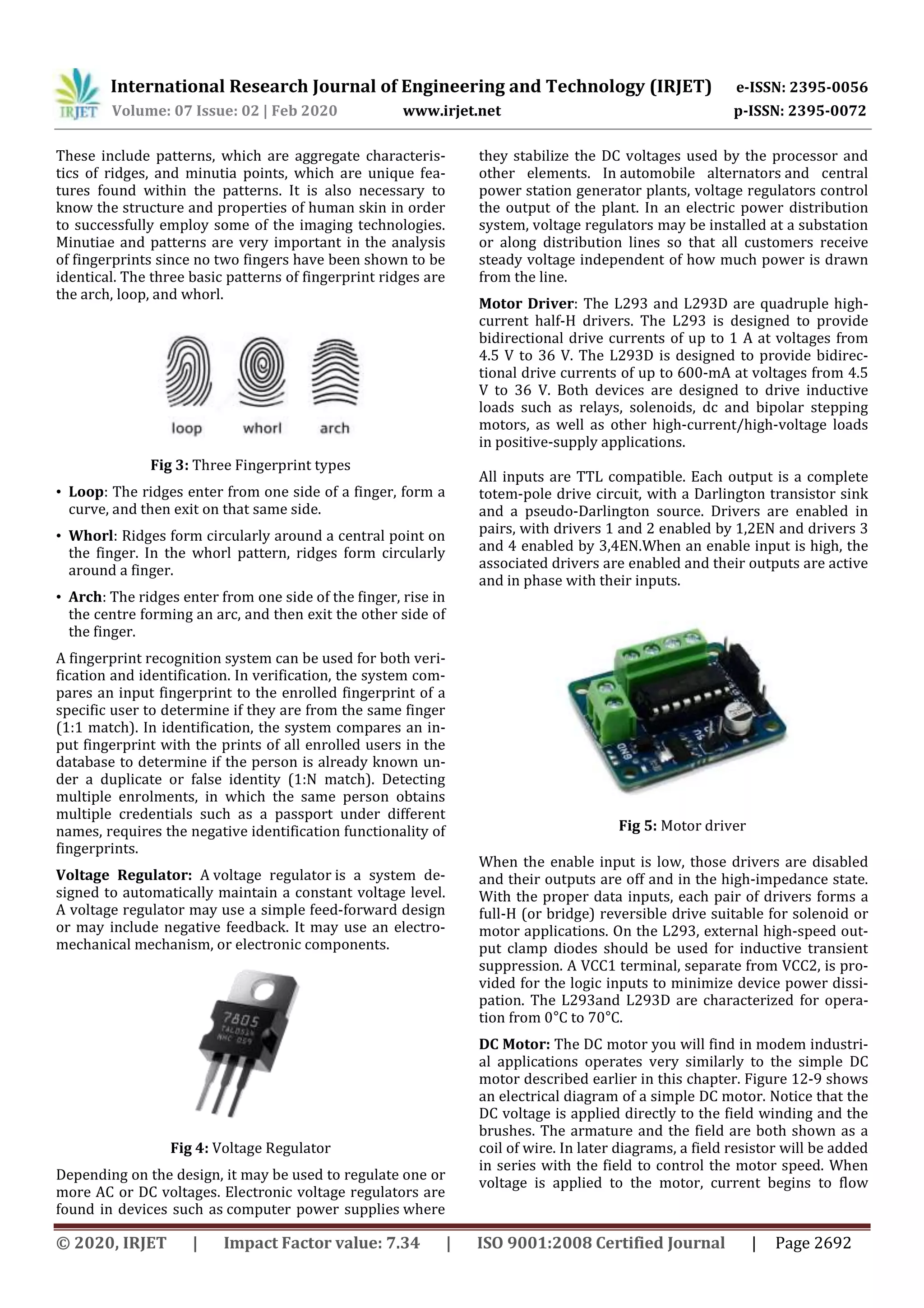 International Research Journal of Engineering and Technology (IRJET) e-ISSN: 2395-0056
Volume: 07 Issue: 02 | Feb 2020 www.irjet.net p-ISSN: 2395-0072
© 2020, IRJET | Impact Factor value: 7.34 | ISO 9001:2008 Certified Journal | Page 2692
These include patterns, which are aggregate characteris-
tics of ridges, and minutia points, which are unique fea-
tures found within the patterns. It is also necessary to
know the structure and properties of human skin in order
to successfully employ some of the imaging technologies.
Minutiae and patterns are very important in the analysis
of fingerprints since no two fingers have been shown to be
identical. The three basic patterns of fingerprint ridges are
the arch, loop, and whorl.
Fig 3: Three Fingerprint types
• Loop: The ridges enter from one side of a finger, form a
curve, and then exit on that same side.
• Whorl: Ridges form circularly around a central point on
the finger. In the whorl pattern, ridges form circularly
around a finger.
• Arch: The ridges enter from one side of the finger, rise in
the centre forming an arc, and then exit the other side of
the finger.
A fingerprint recognition system can be used for both veri-
fication and identification. In verification, the system com-
pares an input fingerprint to the enrolled fingerprint of a
specific user to determine if they are from the same finger
(1:1 match). In identification, the system compares an in-
put fingerprint with the prints of all enrolled users in the
database to determine if the person is already known un-
der a duplicate or false identity (1:N match). Detecting
multiple enrolments, in which the same person obtains
multiple credentials such as a passport under different
names, requires the negative identification functionality of
fingerprints.
Voltage Regulator: A voltage regulator is a system de-
signed to automatically maintain a constant voltage level.
A voltage regulator may use a simple feed-forward design
or may include negative feedback. It may use an electro-
mechanical mechanism, or electronic components.
Fig 4: Voltage Regulator
Depending on the design, it may be used to regulate one or
more AC or DC voltages. Electronic voltage regulators are
found in devices such as computer power supplies where
they stabilize the DC voltages used by the processor and
other elements. In automobile alternators and central
power station generator plants, voltage regulators control
the output of the plant. In an electric power distribution
system, voltage regulators may be installed at a substation
or along distribution lines so that all customers receive
steady voltage independent of how much power is drawn
from the line.
Motor Driver: The L293 and L293D are quadruple high-
current half-H drivers. The L293 is designed to provide
bidirectional drive currents of up to 1 A at voltages from
4.5 V to 36 V. The L293D is designed to provide bidirec-
tional drive currents of up to 600-mA at voltages from 4.5
V to 36 V. Both devices are designed to drive inductive
loads such as relays, solenoids, dc and bipolar stepping
motors, as well as other high-current/high-voltage loads
in positive-supply applications.
All inputs are TTL compatible. Each output is a complete
totem-pole drive circuit, with a Darlington transistor sink
and a pseudo-Darlington source. Drivers are enabled in
pairs, with drivers 1 and 2 enabled by 1,2EN and drivers 3
and 4 enabled by 3,4EN.When an enable input is high, the
associated drivers are enabled and their outputs are active
and in phase with their inputs.
Fig 5: Motor driver
When the enable input is low, those drivers are disabled
and their outputs are off and in the high-impedance state.
With the proper data inputs, each pair of drivers forms a
full-H (or bridge) reversible drive suitable for solenoid or
motor applications. On the L293, external high-speed out-
put clamp diodes should be used for inductive transient
suppression. A VCC1 terminal, separate from VCC2, is pro-
vided for the logic inputs to minimize device power dissi-
pation. The L293and L293D are characterized for opera-
tion from 0°C to 70°C.
DC Motor: The DC motor you will find in modem industri-
al applications operates very similarly to the simple DC
motor described earlier in this chapter. Figure 12-9 shows
an electrical diagram of a simple DC motor. Notice that the
DC voltage is applied directly to the field winding and the
brushes. The armature and the field are both shown as a
coil of wire. In later diagrams, a field resistor will be added
in series with the field to control the motor speed. When
voltage is applied to the motor, current begins to flow
 