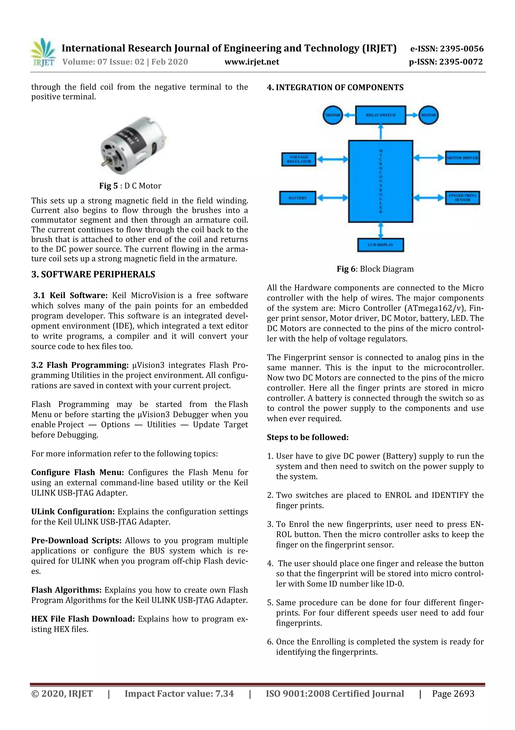 International Research Journal of Engineering and Technology (IRJET) e-ISSN: 2395-0056
Volume: 07 Issue: 02 | Feb 2020 www.irjet.net p-ISSN: 2395-0072
© 2020, IRJET | Impact Factor value: 7.34 | ISO 9001:2008 Certified Journal | Page 2693
through the field coil from the negative terminal to the
positive terminal.
Fig 5 : D C Motor
This sets up a strong magnetic field in the field winding.
Current also begins to flow through the brushes into a
commutator segment and then through an armature coil.
The current continues to flow through the coil back to the
brush that is attached to other end of the coil and returns
to the DC power source. The current flowing in the arma-
ture coil sets up a strong magnetic field in the armature.
3. SOFTWARE PERIPHERALS
3.1 Keil Software: Keil MicroVision is a free software
which solves many of the pain points for an embedded
program developer. This software is an integrated devel-
opment environment (IDE), which integrated a text editor
to write programs, a compiler and it will convert your
source code to hex files too.
3.2 Flash Programming: µVision3 integrates Flash Pro-
gramming Utilities in the project environment. All configu-
rations are saved in context with your current project.
Flash Programming may be started from the Flash
Menu or before starting the µVision3 Debugger when you
enable Project — Options — Utilities — Update Target
before Debugging.
For more information refer to the following topics:
Configure Flash Menu: Configures the Flash Menu for
using an external command-line based utility or the Keil
ULINK USB-JTAG Adapter.
ULink Configuration: Explains the configuration settings
for the Keil ULINK USB-JTAG Adapter.
Pre-Download Scripts: Allows to you program multiple
applications or configure the BUS system which is re-
quired for ULINK when you program off-chip Flash devic-
es.
Flash Algorithms: Explains you how to create own Flash
Program Algorithms for the Keil ULINK USB-JTAG Adapter.
HEX File Flash Download: Explains how to program ex-
isting HEX files.
4. INTEGRATION OF COMPONENTS
Fig 6: Block Diagram
All the Hardware components are connected to the Micro
controller with the help of wires. The major components
of the system are: Micro Controller (ATmega162/v), Fin-
ger print sensor, Motor driver, DC Motor, battery, LED. The
DC Motors are connected to the pins of the micro control-
ler with the help of voltage regulators.
The Fingerprint sensor is connected to analog pins in the
same manner. This is the input to the microcontroller.
Now two DC Motors are connected to the pins of the micro
controller. Here all the finger prints are stored in micro
controller. A battery is connected through the switch so as
to control the power supply to the components and use
when ever required.
Steps to be followed:
1. User have to give DC power (Battery) supply to run the
system and then need to switch on the power supply to
the system.
2. Two switches are placed to ENROL and IDENTIFY the
finger prints.
3. To Enrol the new fingerprints, user need to press EN-
ROL button. Then the micro controller asks to keep the
finger on the fingerprint sensor.
4. The user should place one finger and release the button
so that the fingerprint will be stored into micro control-
ler with Some ID number like ID-0.
5. Same procedure can be done for four different finger-
prints. For four different speeds user need to add four
fingerprints.
6. Once the Enrolling is completed the system is ready for
identifying the fingerprints.
 