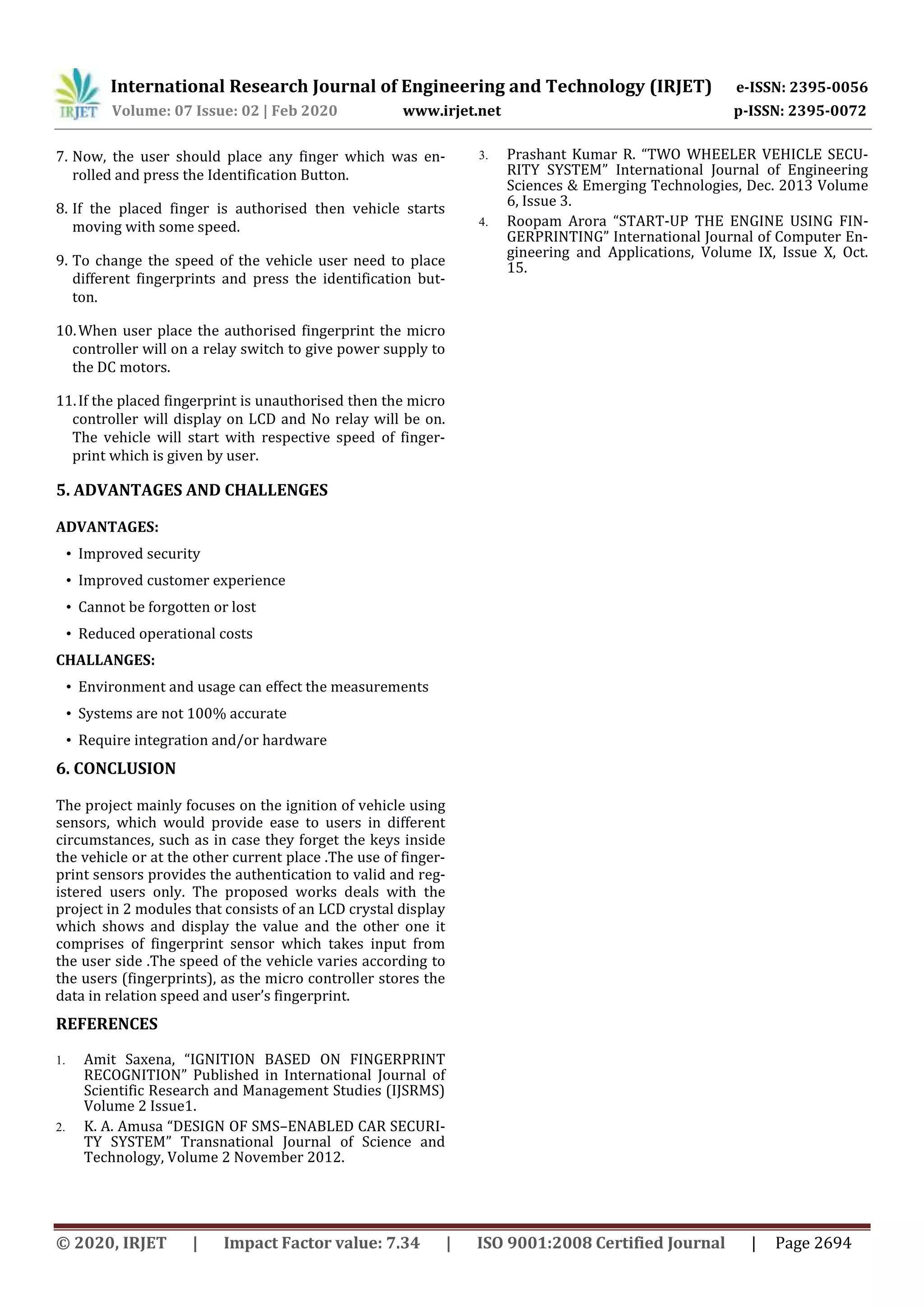 International Research Journal of Engineering and Technology (IRJET) e-ISSN: 2395-0056
Volume: 07 Issue: 02 | Feb 2020 www.irjet.net p-ISSN: 2395-0072
© 2020, IRJET | Impact Factor value: 7.34 | ISO 9001:2008 Certified Journal | Page 2694
7. Now, the user should place any finger which was en-
rolled and press the Identification Button.
8. If the placed finger is authorised then vehicle starts
moving with some speed.
9. To change the speed of the vehicle user need to place
different fingerprints and press the identification but-
ton.
10.When user place the authorised fingerprint the micro
controller will on a relay switch to give power supply to
the DC motors.
11.If the placed fingerprint is unauthorised then the micro
controller will display on LCD and No relay will be on.
The vehicle will start with respective speed of finger-
print which is given by user.
ADVANTAGES:
• Improved security
• Improved customer experience
• Cannot be forgotten or lost
• Reduced operational costs
CHALLANGES:
• Environment and usage can effect the measurements
• Systems are not 100% accurate
• Require integration and/or hardware
The project mainly focuses on the ignition of vehicle using
sensors, which would provide ease to users in different
circumstances, such as in case they forget the keys inside
the vehicle or at the other current place .The use of finger-
print sensors provides the authentication to valid and reg-
istered users only. The proposed works deals with the
project in 2 modules that consists of an LCD crystal display
which shows and display the value and the other one it
comprises of fingerprint sensor which takes input from
the user side .The speed of the vehicle varies according to
the users (fingerprints), as the micro controller stores the
data in relation speed and user’s fingerprint.
REFERENCES
1. Amit Saxena, “IGNITION BASED ON FINGERPRINT
RECOGNITION” Published in International Journal of
Scientific Research and Management Studies (IJSRMS)
Volume 2 Issue1.
2. K. A. Amusa “DESIGN OF SMS–ENABLED CAR SECURI-
TY SYSTEM” Transnational Journal of Science and
Technology, Volume 2 November 2012.
3. Prashant Kumar R. “TWO WHEELER VEHICLE SECU-
RITY SYSTEM” International Journal of Engineering
Sciences & Emerging Technologies, Dec. 2013 Volume
6, Issue 3.
4. Roopam Arora “START-UP THE ENGINE USING FIN-
GERPRINTING” International Journal of Computer En-
gineering and Applications, Volume IX, Issue X, Oct.
15.
5. ADVANTAGES AND CHALLENGES
6. CONCLUSION
 