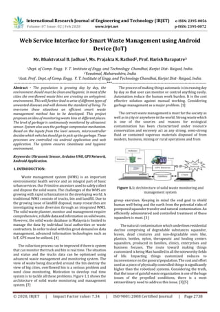 International Research Journal of Engineering and Technology (IRJET) e-ISSN: 2395-0056
Volume: 07 Issue: 02 | Feb 2020 www.irjet.net p-ISSN: 2395-0072
© 2020, IRJET | Impact Factor value: 7.34 | ISO 9001:2008 Certified Journal | Page 2738
Web Service Interface for Smart Waste Management using Android
Device (IoT)
Mr. Bhaktvatsal B. Jadhao1, Ms. Prajakta K. Rathod2, Prof. Harish Barapatre3
1Dept. of Comp. Engg. Y. T. Institute of Engg. and Technology Chandhai, Karjat Dist- Raigad, India.
2Yavatmal, Maharashtra, India
3Asst. Prof . Dept. of Comp. Engg. Y. T. Institute of Engg. and Technology Chandhai, Karjat Dist- Raigad, India.
---------------------------------------------------------------------***----------------------------------------------------------------------
Abstract - The population is growing day by day, the
environment should must be clean and hygienic. Inmostofthe
cities the overflowed waste bins are creating an unhygienic
environment. This will further lead toariseof differenttypes of
unwanted diseases and will demote the standard of living. To
overcome these situations an efficient smart waste
management method has to be developed. This project
proposes an idea of monitoring waste bins at different places.
The level of garbage is continuously monitored by ultrasonic
sensor. System also uses the garbage compression mechanism.
Based on the inputs from the level sensors, microcontroller
decides which vehicles should go to pick up thegarbage. These
processes are controlled via android application and web
application. The system ensures cleanliness and hygienic
environment.
Keywords: Ultrasonic Sensor, Arduino UNO,GPS Network,
Android Application.
1. INTRODUCTION:
Waste management system (WMS) is an important
environmental health service and an integral part of basic
urban services. Our Primitive ancestorsusedtosafelycollect
and dispose the solid waste. The challenges of the WMS are
growing with rapid urbanization in the developing world. A
traditional WMS consists of trucks, bin and landfill. Due to
the growing issue of landfill disposal, many researches are
investigating waste diversion through an integrated WMS.
The solid waste planner, monitor and management require
comprehensive, reliabledata andinformationonsolidwaste.
However, the solid waste database in Malaysia is limited to
manage the data by individual local authorities or waste
contractors. In order to deal with this great demand on data
management, advanced information technologies such as
IoT, GPS must be utilized. [4]
The collection process can be improved if there is system
that can monitor the truck and bin in real time. The situation
and status and the trucks data can be optimized using
advanced waste management and monitoring system. The
view of waste being discarded around the bin destroy the
view of big cities, overflowed bin is a serious problem and
need close monitoring. Motivation to develop real time
system is to tackle all these problems. Figure 1.1 shows the
architecture of solid waste monitoring and management
system. [7]
The process of making things automatic is increasingday
by day so that user can monitor or control anything easily.
Automation reduce the human work burden. It is the cost
effective solution against manual working. Considering
garbage management as a major problem. [1]
The correct waste management is must for the society as
well as in city or anywhere in the world. Strong waste which
is one of the sources and reasons for ecological
contamination has been characterized under resource
conservation and recovery act as any strong, semi-strong
fluid or contained vaporous materials disposed of from
modern, business, mining or rural operations and from
Figure 1.1: Architecture of solid waste monitoring and
management system
group exercises. Keeping in mind the end goal to shield
human well-being and the earth from the potential risks of
postponed squander transfer and natural contamination.An
efficiently administered and controlled treatment of these
squanders is must. [1]
The natural contamination which underlinesresidential
decline comprising of degradable substances squander,
leaves, dead creatures and non-degradable ones like,
plastics, bottles, nylon, therapeutic and healing centers
squanders, produced in families, clinics, enterprises and
business focuses. The route toward making things
customized is being Man handled in all thenoteworthyfields
of life. Impacting things customized reduces to
inconvenience on the general population.Thecostandeffort
used as a piece of physically controlled things issignificantly
higher than the robotized systems. Considering the truth,
that the issue of gainful waste organizationisoneofthehuge
issues of the propelled conditions, there is a most
extraordinary need to address this issue. [3][5]
 