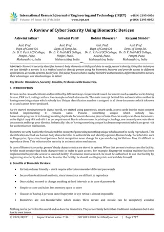 International Research Journal of Engineering and Technology (IRJET) e-ISSN: 2395-0056
Volume: 07 Issue: 02 | Feb 2020 www.irjet.net p-ISSN: 2395-0072
© 2020, IRJET | Impact Factor value: 7.34 | ISO 9001:2008 Certified Journal | Page 2777
A Review of Cyber Security Using Biometric Devices
Ashwini Satkar1 Ashwini Patil2 Rohini Bhoware3 Kalyani Shinde4
Asst. Prof. Asst. Prof. Asst. Prof. Asst. Prof.
Dept. of Comp Sci. Dept. of Comp Sci. Dept. of Comp Sci. Dept. of Comp Sci.
Dr. D. Y. Patil ACS College, Dr. D. Y. Patil ACS College, Dr. D. Y. Patil SCS College, Dr. D. Y. Patil ACS College,
Pimpri, Pune. Pimpri, Pune. Akurdi, Pune. Pimpri, Pune.
Maharashtra, India Maharashtra, India Maharashtra, India Maharashtra, India
---------------------------------------------------------------------***----------------------------------------------------------------------
Abstract - Biometric security identifies human’s body elements or biological data to verify person’s identity. Using this technique
we can identify a person. It is a method used to identify person using his biometric features and provide access to different
applications, accounts, systems, facility etc. Thispaperfocuseswhatisneedofbiometric authentication, differentbiometricdevices,
their advantages and disadvantages in detail.
Key Words: Biometrics, Security, Benefits, Problems with biometrics.
1. INTRODUCTION
Person can be can authenticate and identified by different ways. Government issued documents such as Aadhar card, driving
license, PAN card, voting card are few examples of such documents. The main concept behind this authentication method is
having something unique which nobody has. Unique identification number is assigned to all these documents which isknown
to us and cannot be re-produced.
As we started moving towards digital world, we started using passwords, smart cards, access cards but the main concept
behind implementing it remains same. Possess something unique which nobody has.
As we made progress in technology creating duplicate documents became piece of cake. One can easily scan these documents,
make digital copy of it and edit it as per requirement. Due to advancementinprintingtechnology,onecaneasilyre-createthese
documents and forge your identity. So basically, idea of having something unique has been compromised which put great risk
for authentication mechanism.
Biometric security has further broadened the concept ofpossessingsomethinguniquewhichcannotbe easilyreproduced.This
identification method use human body characteristics to authenticate and identify a person. Human bodycharacteristicssuch
as Fingerprint, Eye retina, hand patterns, facial recognition never change for a person during his lifetime. Also, it’s difficult to
reproduce them. This enhances the security in authentication mechanism.
In case of Biometric security, person’s body characteristics are stored in system. When that person tries to access the facility,
he/she must provide that body characteristic in order to gain access. For example: fingerprint reading machine has been
implemented to provide access to secured facility. If someone must access it, he must be authorized to use that facility by
registering at security desk. In order to enter the facility, he should use fingerprints and validate himself
2. Benefits of Biometric Devices:
 Its fast and user friendly – don’t require efforts to remember different passwords
 Secure than traditional methods, since biometrics are difficult to reproduce
 Once added, no need to change anything at fixed intervals as in case of passwords
 Simple to store and takes less memory space to store
 Chances of having 2 persons same fingerprint or eye retina is almost impossible
 Biometrics are non-transferrable which makes them secure and misuse can be completely avoided.
Nothing can be perfect in this world and so does the biometrics.Theyarecertainlybetterthantraditional mechanismbutit also
has its own issues.
 